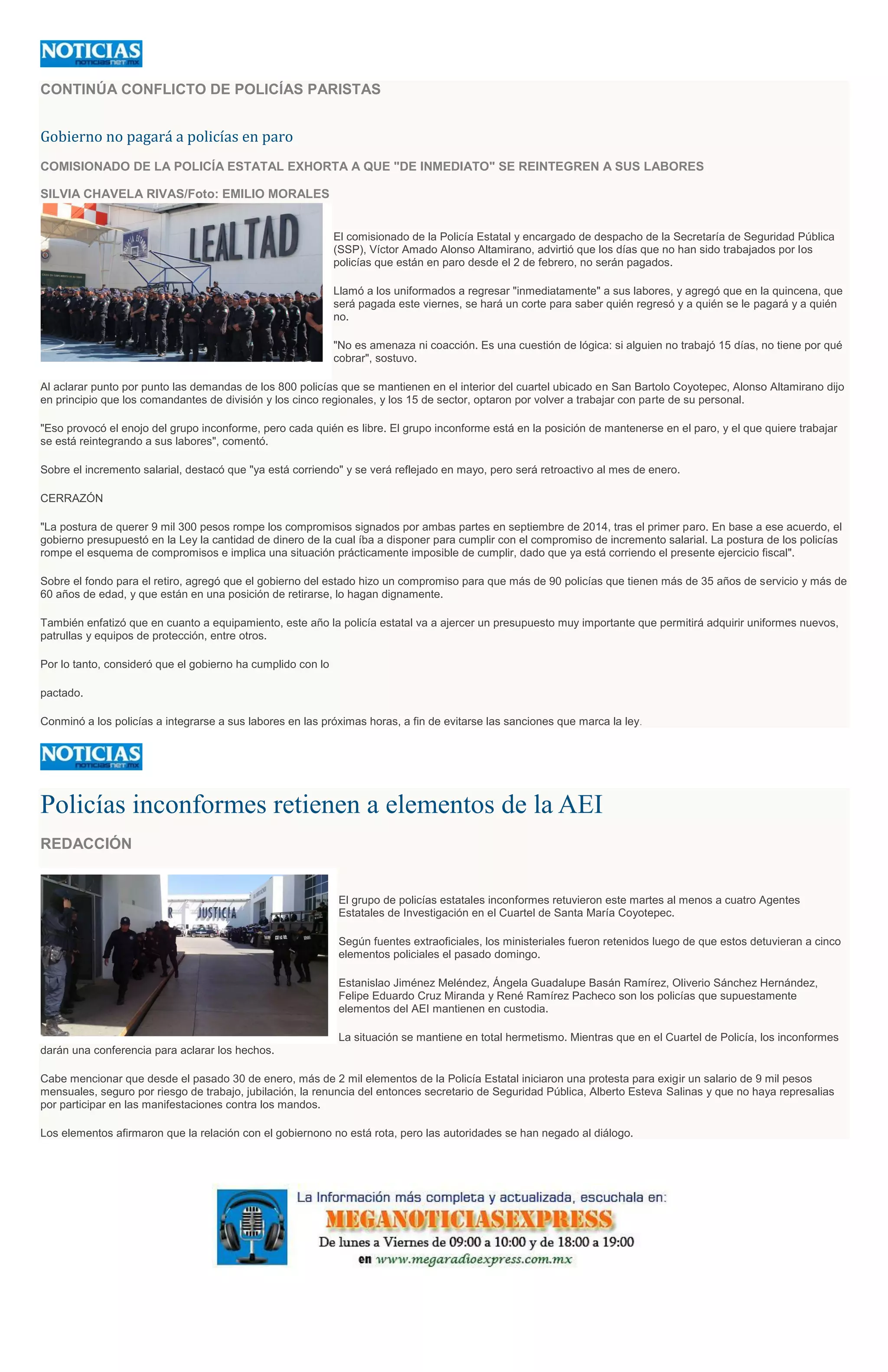CONTINÚA CONFLICTO DE POLICÍAS PARISTAS
Gobierno no pagará a policías en paro
COMISIONADO DE LA POLICÍA ESTATAL EXHORTA A QUE "DE INMEDIATO" SE REINTEGREN A SUS LABORES
SILVIA CHAVELA RIVAS/Foto: EMILIO MORALES
El comisionado de la Policía Estatal y encargado de despacho de la Secretaría de Seguridad Pública
(SSP), Víctor Amado Alonso Altamirano, advirtió que los días que no han sido trabajados por los
policías que están en paro desde el 2 de febrero, no serán pagados.
Llamó a los uniformados a regresar "inmediatamente" a sus labores, y agregó que en la quincena, que
será pagada este viernes, se hará un corte para saber quién regresó y a quién se le pagará y a quién
no.
"No es amenaza ni coacción. Es una cuestión de lógica: si alguien no trabajó 15 días, no tiene por qué
cobrar", sostuvo.
Al aclarar punto por punto las demandas de los 800 policías que se mantienen en el interior del cuartel ubicado en San Bartolo Coyotepec, Alonso Altamirano dijo
en principio que los comandantes de división y los cinco regionales, y los 15 de sector, optaron por volver a trabajar con parte de su personal.
"Eso provocó el enojo del grupo inconforme, pero cada quién es libre. El grupo inconforme está en la posición de mantenerse en el paro, y el que quiere trabajar
se está reintegrando a sus labores", comentó.
Sobre el incremento salarial, destacó que "ya está corriendo" y se verá reflejado en mayo, pero será retroactivo al mes de enero.
CERRAZÓN
"La postura de querer 9 mil 300 pesos rompe los compromisos signados por ambas partes en septiembre de 2014, tras el primer paro. En base a ese acuerdo, el
gobierno presupuestó en la Ley la cantidad de dinero de la cual íba a disponer para cumplir con el compromiso de incremento salarial. La postura de los policías
rompe el esquema de compromisos e implica una situación prácticamente imposible de cumplir, dado que ya está corriendo el presente ejercicio fiscal".
Sobre el fondo para el retiro, agregó que el gobierno del estado hizo un compromiso para que más de 90 policías que tienen más de 35 años de servicio y más de
60 años de edad, y que están en una posición de retirarse, lo hagan dignamente.
También enfatizó que en cuanto a equipamiento, este año la policía estatal va a ajercer un presupuesto muy importante que permitirá adquirir uniformes nuevos,
patrullas y equipos de protección, entre otros.
Por lo tanto, consideró que el gobierno ha cumplido con lo
pactado.
Conminó a los policías a integrarse a sus labores en las próximas horas, a fin de evitarse las sanciones que marca la ley.
Policías inconformes retienen a elementos de la AEI
REDACCIÓN
El grupo de policías estatales inconformes retuvieron este martes al menos a cuatro Agentes
Estatales de Investigación en el Cuartel de Santa María Coyotepec.
Según fuentes extraoficiales, los ministeriales fueron retenidos luego de que estos detuvieran a cinco
elementos policiales el pasado domingo.
Estanislao Jiménez Meléndez, Ángela Guadalupe Basán Ramírez, Oliverio Sánchez Hernández,
Felipe Eduardo Cruz Miranda y René Ramírez Pacheco son los policías que supuestamente
elementos del AEI mantienen en custodia.
La situación se mantiene en total hermetismo. Mientras que en el Cuartel de Policía, los inconformes
darán una conferencia para aclarar los hechos.
Cabe mencionar que desde el pasado 30 de enero, más de 2 mil elementos de la Policía Estatal iniciaron una protesta para exigir un salario de 9 mil pesos
mensuales, seguro por riesgo de trabajo, jubilación, la renuncia del entonces secretario de Seguridad Pública, Alberto Esteva Salinas y que no haya represalias
por participar en las manifestaciones contra los mandos.
Los elementos afirmaron que la relación con el gobiernono no está rota, pero las autoridades se han negado al diálogo.
 