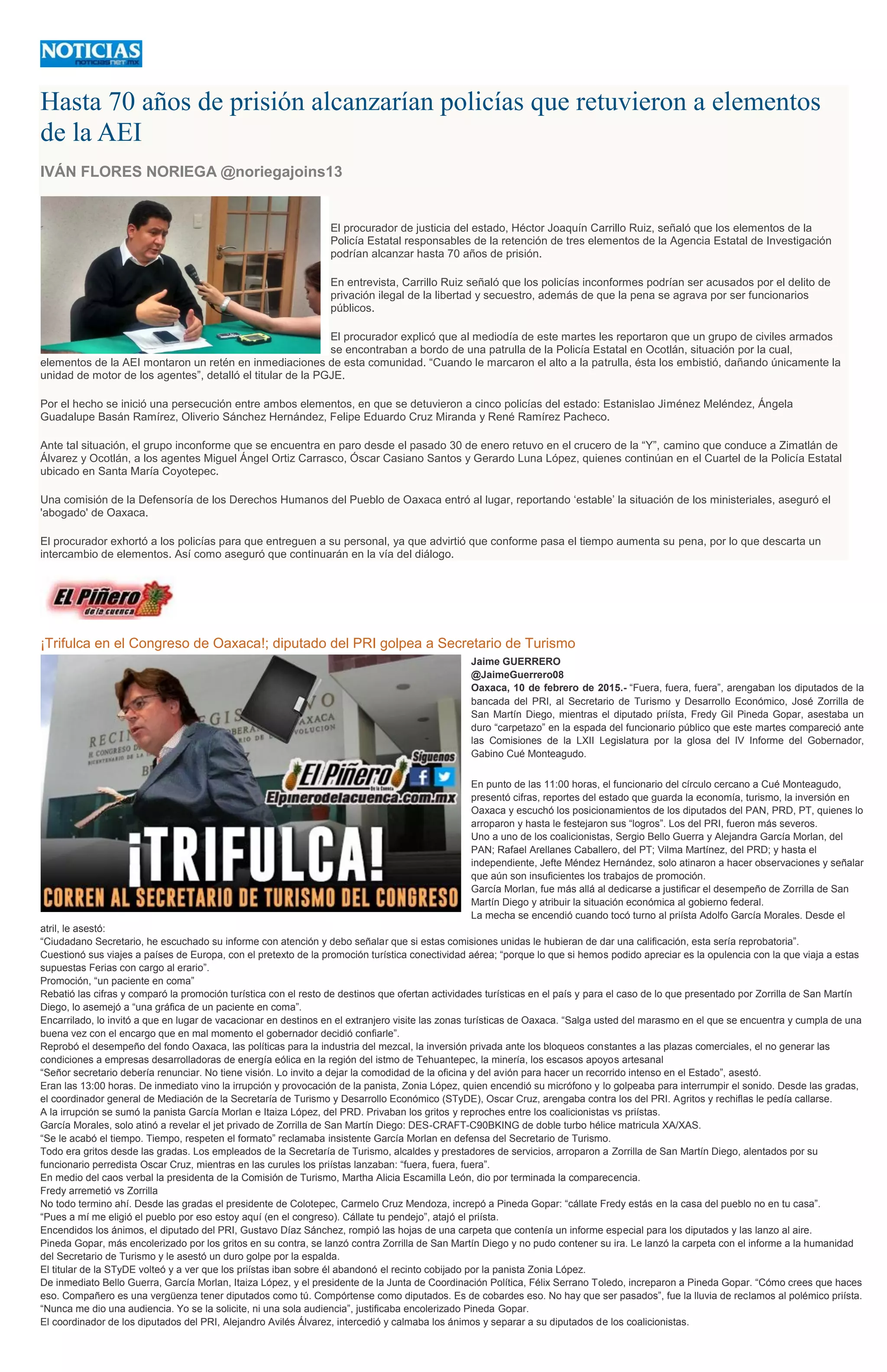 Hasta 70 años de prisión alcanzarían policías que retuvieron a elementos
de la AEI
IVÁN FLORES NORIEGA @noriegajoins13
El procurador de justicia del estado, Héctor Joaquín Carrillo Ruiz, señaló que los elementos de la
Policía Estatal responsables de la retención de tres elementos de la Agencia Estatal de Investigación
podrían alcanzar hasta 70 años de prisión.
En entrevista, Carrillo Ruiz señaló que los policías inconformes podrían ser acusados por el delito de
privación ilegal de la libertad y secuestro, además de que la pena se agrava por ser funcionarios
públicos.
El procurador explicó que al mediodía de este martes les reportaron que un grupo de civiles armados
se encontraban a bordo de una patrulla de la Policía Estatal en Ocotlán, situación por la cual,
elementos de la AEI montaron un retén en inmediaciones de esta comunidad. “Cuando le marcaron el alto a la patrulla, ésta los embistió, dañando únicamente la
unidad de motor de los agentes”, detalló el titular de la PGJE.
Por el hecho se inició una persecución entre ambos elementos, en que se detuvieron a cinco policías del estado: Estanislao Jiménez Meléndez, Ángela
Guadalupe Basán Ramírez, Oliverio Sánchez Hernández, Felipe Eduardo Cruz Miranda y René Ramírez Pacheco.
Ante tal situación, el grupo inconforme que se encuentra en paro desde el pasado 30 de enero retuvo en el crucero de la “Y”, camino que conduce a Zimatlán de
Álvarez y Ocotlán, a los agentes Miguel Ángel Ortiz Carrasco, Óscar Casiano Santos y Gerardo Luna López, quienes continúan en el Cuartel de la Policía Estatal
ubicado en Santa María Coyotepec.
Una comisión de la Defensoría de los Derechos Humanos del Pueblo de Oaxaca entró al lugar, reportando ‘estable’ la situación de los ministeriales, aseguró el
'abogado' de Oaxaca.
El procurador exhortó a los policías para que entreguen a su personal, ya que advirtió que conforme pasa el tiempo aumenta su pena, por lo que descarta un
intercambio de elementos. Así como aseguró que continuarán en la vía del diálogo.
¡Trifulca en el Congreso de Oaxaca!; diputado del PRI golpea a Secretario de Turismo
Jaime GUERRERO
@JaimeGuerrero08
Oaxaca, 10 de febrero de 2015.- “Fuera, fuera, fuera”, arengaban los diputados de la
bancada del PRI, al Secretario de Turismo y Desarrollo Económico, José Zorrilla de
San Martín Diego, mientras el diputado priísta, Fredy Gil Pineda Gopar, asestaba un
duro “carpetazo” en la espada del funcionario público que este martes compareció ante
las Comisiones de la LXII Legislatura por la glosa del IV Informe del Gobernador,
Gabino Cué Monteagudo.
En punto de las 11:00 horas, el funcionario del círculo cercano a Cué Monteagudo,
presentó cifras, reportes del estado que guarda la economía, turismo, la inversión en
Oaxaca y escuchó los posicionamientos de los diputados del PAN, PRD, PT, quienes lo
arroparon y hasta le festejaron sus “logros”. Los del PRI, fueron más severos.
Uno a uno de los coalicionistas, Sergio Bello Guerra y Alejandra García Morlan, del
PAN; Rafael Arellanes Caballero, del PT; Vilma Martínez, del PRD; y hasta el
independiente, Jefte Méndez Hernández, solo atinaron a hacer observaciones y señalar
que aún son insuficientes los trabajos de promoción.
García Morlan, fue más allá al dedicarse a justificar el desempeño de Zorrilla de San
Martín Diego y atribuir la situación económica al gobierno federal.
La mecha se encendió cuando tocó turno al priísta Adolfo García Morales. Desde el
atril, le asestó:
“Ciudadano Secretario, he escuchado su informe con atención y debo señalar que si estas comisiones unidas le hubieran de dar una calificación, esta sería reprobatoria”.
Cuestionó sus viajes a países de Europa, con el pretexto de la promoción turística conectividad aérea; “porque lo que si hemos podido apreciar es la opulencia con la que viaja a estas
supuestas Ferias con cargo al erario”.
Promoción, “un paciente en coma”
Rebatió las cifras y comparó la promoción turística con el resto de destinos que ofertan actividades turísticas en el país y para el caso de lo que presentado por Zorrilla de San Martín
Diego, lo asemejó a “una gráfica de un paciente en coma”.
Encarrilado, lo invitó a que en lugar de vacacionar en destinos en el extranjero visite las zonas turísticas de Oaxaca. “Salga usted del marasmo en el que se encuentra y cumpla de una
buena vez con el encargo que en mal momento el gobernador decidió confiarle”.
Reprobó el desempeño del fondo Oaxaca, las políticas para la industria del mezcal, la inversión privada ante los bloqueos constantes a las plazas comerciales, el no generar las
condiciones a empresas desarrolladoras de energía eólica en la región del istmo de Tehuantepec, la minería, los escasos apoyos artesanal
“Señor secretario debería renunciar. No tiene visión. Lo invito a dejar la comodidad de la oficina y del avión para hacer un recorrido intenso en el Estado”, asestó.
Eran las 13:00 horas. De inmediato vino la irrupción y provocación de la panista, Zonia López, quien encendió su micrófono y lo golpeaba para interrumpir el sonido. Desde las gradas,
el coordinador general de Mediación de la Secretaría de Turismo y Desarrollo Económico (STyDE), Oscar Cruz, arengaba contra los del PRI. Agritos y rechiflas le pedía callarse.
A la irrupción se sumó la panista García Morlan e Itaiza López, del PRD. Privaban los gritos y reproches entre los coalicionistas vs priístas.
García Morales, solo atinó a revelar el jet privado de Zorrilla de San Martín Diego: DES-CRAFT-C90BKING de doble turbo hélice matricula XA/XAS.
“Se le acabó el tiempo. Tiempo, respeten el formato” reclamaba insistente García Morlan en defensa del Secretario de Turismo.
Todo era gritos desde las gradas. Los empleados de la Secretaría de Turismo, alcaldes y prestadores de servicios, arroparon a Zorrilla de San Martín Diego, alentados por su
funcionario perredista Oscar Cruz, mientras en las curules los priístas lanzaban: “fuera, fuera, fuera”.
En medio del caos verbal la presidenta de la Comisión de Turismo, Martha Alicia Escamilla León, dio por terminada la comparecencia.
Fredy arremetió vs Zorrilla
No todo termino ahí. Desde las gradas el presidente de Colotepec, Carmelo Cruz Mendoza, increpó a Pineda Gopar: “cállate Fredy estás en la casa del pueblo no en tu casa”.
“Pues a mí me eligió el pueblo por eso estoy aquí (en el congreso). Cállate tu pendejo”, atajó el priísta.
Encendidos los ánimos, el diputado del PRI, Gustavo Díaz Sánchez, rompió las hojas de una carpeta que contenía un informe especial para los diputados y las lanzo al aire.
Pineda Gopar, más encolerizado por los gritos en su contra, se lanzó contra Zorrilla de San Martín Diego y no pudo contener su ira. Le lanzó la carpeta con el informe a la humanidad
del Secretario de Turismo y le asestó un duro golpe por la espalda.
El titular de la STyDE volteó y a ver que los priístas iban sobre él abandonó el recinto cobijado por la panista Zonia López.
De inmediato Bello Guerra, García Morlan, Itaiza López, y el presidente de la Junta de Coordinación Política, Félix Serrano Toledo, increparon a Pineda Gopar. “Cómo crees que haces
eso. Compañero es una vergüenza tener diputados como tú. Compórtense como diputados. Es de cobardes eso. No hay que ser pasados”, fue la lluvia de reclamos al polémico priísta.
“Nunca me dio una audiencia. Yo se la solicite, ni una sola audiencia”, justificaba encolerizado Pineda Gopar.
El coordinador de los diputados del PRI, Alejandro Avilés Álvarez, intercedió y calmaba los ánimos y separar a su diputados de los coalicionistas.
 