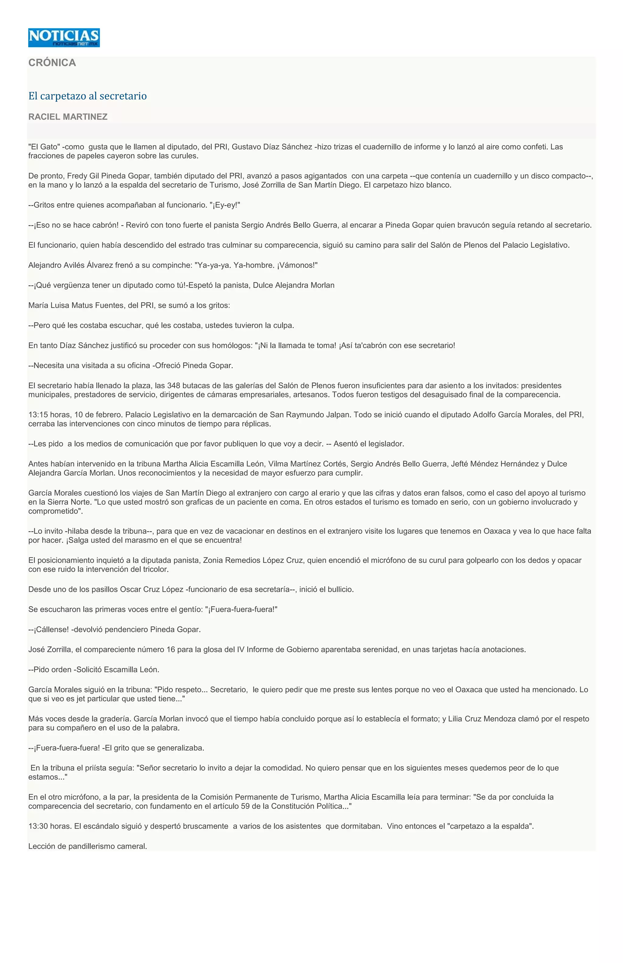 CRÓNICA
El carpetazo al secretario
RACIEL MARTINEZ
"El Gato" -como gusta que le llamen al diputado, del PRI, Gustavo Díaz Sánchez -hizo trizas el cuadernillo de informe y lo lanzó al aire como confeti. Las
fracciones de papeles cayeron sobre las curules.
De pronto, Fredy Gil Pineda Gopar, también diputado del PRI, avanzó a pasos agigantados con una carpeta --que contenía un cuadernillo y un disco compacto--,
en la mano y lo lanzó a la espalda del secretario de Turismo, José Zorrilla de San Martín Diego. El carpetazo hizo blanco.
--Gritos entre quienes acompañaban al funcionario. "¡Ey-ey!"
--¡Eso no se hace cabrón! - Reviró con tono fuerte el panista Sergio Andrés Bello Guerra, al encarar a Pineda Gopar quien bravucón seguía retando al secretario.
El funcionario, quien había descendido del estrado tras culminar su comparecencia, siguió su camino para salir del Salón de Plenos del Palacio Legislativo.
Alejandro Avilés Álvarez frenó a su compinche: "Ya-ya-ya. Ya-hombre. ¡Vámonos!"
--¡Qué vergüenza tener un diputado como tú!-Espetó la panista, Dulce Alejandra Morlan
María Luisa Matus Fuentes, del PRI, se sumó a los gritos:
--Pero qué les costaba escuchar, qué les costaba, ustedes tuvieron la culpa.
En tanto Díaz Sánchez justificó su proceder con sus homólogos: "¡Ni la llamada te toma! ¡Así ta'cabrón con ese secretario!
--Necesita una visitada a su oficina -Ofreció Pineda Gopar.
El secretario había llenado la plaza, las 348 butacas de las galerías del Salón de Plenos fueron insuficientes para dar asiento a los invitados: presidentes
municipales, prestadores de servicio, dirigentes de cámaras empresariales, artesanos. Todos fueron testigos del desaguisado final de la comparecencia.
13:15 horas, 10 de febrero. Palacio Legislativo en la demarcación de San Raymundo Jalpan. Todo se inició cuando el diputado Adolfo García Morales, del PRI,
cerraba las intervenciones con cinco minutos de tiempo para réplicas.
--Les pido a los medios de comunicación que por favor publiquen lo que voy a decir. -- Asentó el legislador.
Antes habían intervenido en la tribuna Martha Alicia Escamilla León, Vilma Martínez Cortés, Sergio Andrés Bello Guerra, Jefté Méndez Hernández y Dulce
Alejandra García Morlan. Unos reconocimientos y la necesidad de mayor esfuerzo para cumplir.
García Morales cuestionó los viajes de San Martín Diego al extranjero con cargo al erario y que las cifras y datos eran falsos, como el caso del apoyo al turismo
en la Sierra Norte. "Lo que usted mostró son graficas de un paciente en coma. En otros estados el turismo es tomado en serio, con un gobierno involucrado y
comprometido".
--Lo invito -hilaba desde la tribuna--, para que en vez de vacacionar en destinos en el extranjero visite los lugares que tenemos en Oaxaca y vea lo que hace falta
por hacer. ¡Salga usted del marasmo en el que se encuentra!
El posicionamiento inquietó a la diputada panista, Zonia Remedios López Cruz, quien encendió el micrófono de su curul para golpearlo con los dedos y opacar
con ese ruido la intervención del tricolor.
Desde uno de los pasillos Oscar Cruz López -funcionario de esa secretaría--, inició el bullicio.
Se escucharon las primeras voces entre el gentío: "¡Fuera-fuera-fuera!"
--¡Cállense! -devolvió pendenciero Pineda Gopar.
José Zorrilla, el compareciente número 16 para la glosa del IV Informe de Gobierno aparentaba serenidad, en unas tarjetas hacía anotaciones.
--Pido orden -Solicitó Escamilla León.
García Morales siguió en la tribuna: "Pido respeto... Secretario, le quiero pedir que me preste sus lentes porque no veo el Oaxaca que usted ha mencionado. Lo
que si veo es jet particular que usted tiene..."
Más voces desde la gradería. García Morlan invocó que el tiempo había concluido porque así lo establecía el formato; y Lilia Cruz Mendoza clamó por el respeto
para su compañero en el uso de la palabra.
--¡Fuera-fuera-fuera! -El grito que se generalizaba.
En la tribuna el priísta seguía: "Señor secretario lo invito a dejar la comodidad. No quiero pensar que en los siguientes meses quedemos peor de lo que
estamos..."
En el otro micrófono, a la par, la presidenta de la Comisión Permanente de Turismo, Martha Alicia Escamilla leía para terminar: "Se da por concluida la
comparecencia del secretario, con fundamento en el artículo 59 de la Constitución Política..."
13:30 horas. El escándalo siguió y despertó bruscamente a varios de los asistentes que dormitaban. Vino entonces el "carpetazo a la espalda".
Lección de pandillerismo cameral.
 