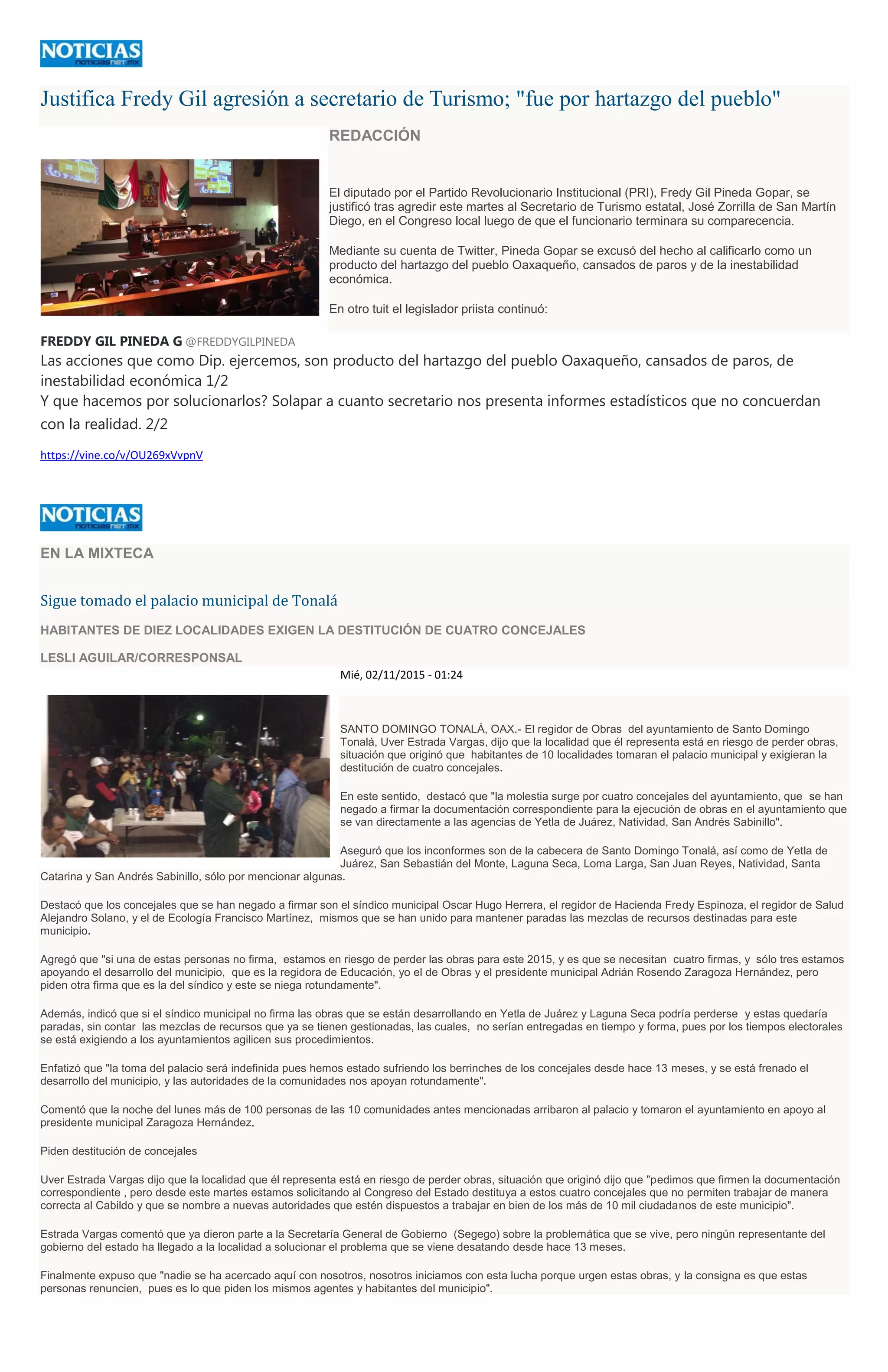 Justifica Fredy Gil agresión a secretario de Turismo; "fue por hartazgo del pueblo"
REDACCIÓN
El diputado por el Partido Revolucionario Institucional (PRI), Fredy Gil Pineda Gopar, se
justificó tras agredir este martes al Secretario de Turismo estatal, José Zorrilla de San Martín
Diego, en el Congreso local luego de que el funcionario terminara su comparecencia.
Mediante su cuenta de Twitter, Pineda Gopar se excusó del hecho al calificarlo como un
producto del hartazgo del pueblo Oaxaqueño, cansados de paros y de la inestabilidad
económica.
En otro tuit el legislador priista continuó:
FREDDY GIL PINEDA G @FREDDYGILPINEDA
Las acciones que como Dip. ejercemos, son producto del hartazgo del pueblo Oaxaqueño, cansados de paros, de
inestabilidad económica 1/2
Y que hacemos por solucionarlos? Solapar a cuanto secretario nos presenta informes estadísticos que no concuerdan
con la realidad. 2/2
https://vine.co/v/OU269xVvpnV
EN LA MIXTECA
Sigue tomado el palacio municipal de Tonalá
HABITANTES DE DIEZ LOCALIDADES EXIGEN LA DESTITUCIÓN DE CUATRO CONCEJALES
LESLI AGUILAR/CORRESPONSAL
Mié, 02/11/2015 - 01:24
SANTO DOMINGO TONALÁ, OAX.- El regidor de Obras del ayuntamiento de Santo Domingo
Tonalá, Uver Estrada Vargas, dijo que la localidad que él representa está en riesgo de perder obras,
situación que originó que habitantes de 10 localidades tomaran el palacio municipal y exigieran la
destitución de cuatro concejales.
En este sentido, destacó que "la molestia surge por cuatro concejales del ayuntamiento, que se han
negado a firmar la documentación correspondiente para la ejecución de obras en el ayuntamiento que
se van directamente a las agencias de Yetla de Juárez, Natividad, San Andrés Sabinillo".
Aseguró que los inconformes son de la cabecera de Santo Domingo Tonalá, así como de Yetla de
Juárez, San Sebastián del Monte, Laguna Seca, Loma Larga, San Juan Reyes, Natividad, Santa
Catarina y San Andrés Sabinillo, sólo por mencionar algunas.
Destacó que los concejales que se han negado a firmar son el síndico municipal Oscar Hugo Herrera, el regidor de Hacienda Fredy Espinoza, el regidor de Salud
Alejandro Solano, y el de Ecología Francisco Martínez, mismos que se han unido para mantener paradas las mezclas de recursos destinadas para este
municipio.
Agregó que "si una de estas personas no firma, estamos en riesgo de perder las obras para este 2015, y es que se necesitan cuatro firmas, y sólo tres estamos
apoyando el desarrollo del municipio, que es la regidora de Educación, yo el de Obras y el presidente municipal Adrián Rosendo Zaragoza Hernández, pero
piden otra firma que es la del síndico y este se niega rotundamente".
Además, indicó que si el síndico municipal no firma las obras que se están desarrollando en Yetla de Juárez y Laguna Seca podría perderse y estas quedaría
paradas, sin contar las mezclas de recursos que ya se tienen gestionadas, las cuales, no serían entregadas en tiempo y forma, pues por los tiempos electorales
se está exigiendo a los ayuntamientos agilicen sus procedimientos.
Enfatizó que "la toma del palacio será indefinida pues hemos estado sufriendo los berrinches de los concejales desde hace 13 meses, y se está frenado el
desarrollo del municipio, y las autoridades de la comunidades nos apoyan rotundamente".
Comentó que la noche del lunes más de 100 personas de las 10 comunidades antes mencionadas arribaron al palacio y tomaron el ayuntamiento en apoyo al
presidente municipal Zaragoza Hernández.
Piden destitución de concejales
Uver Estrada Vargas dijo que la localidad que él representa está en riesgo de perder obras, situación que originó dijo que "pedimos que firmen la documentación
correspondiente , pero desde este martes estamos solicitando al Congreso del Estado destituya a estos cuatro concejales que no permiten trabajar de manera
correcta al Cabildo y que se nombre a nuevas autoridades que estén dispuestos a trabajar en bien de los más de 10 mil ciudadanos de este municipio".
Estrada Vargas comentó que ya dieron parte a la Secretaría General de Gobierno (Segego) sobre la problemática que se vive, pero ningún representante del
gobierno del estado ha llegado a la localidad a solucionar el problema que se viene desatando desde hace 13 meses.
Finalmente expuso que "nadie se ha acercado aquí con nosotros, nosotros iniciamos con esta lucha porque urgen estas obras, y la consigna es que estas
personas renuncien, pues es lo que piden los mismos agentes y habitantes del municipio".
 