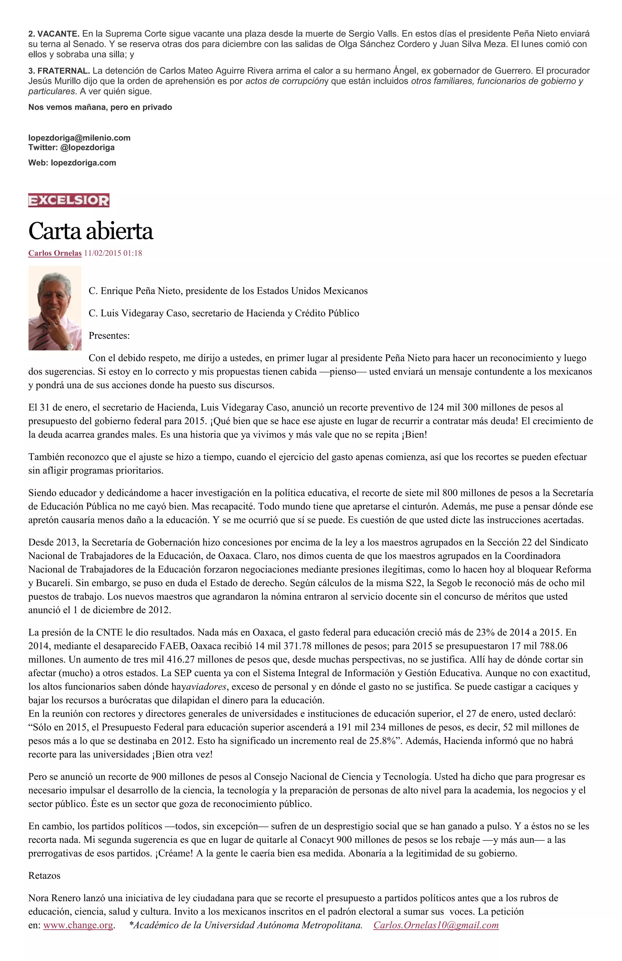 2. VACANTE. En la Suprema Corte sigue vacante una plaza desde la muerte de Sergio Valls. En estos días el presidente Peña Nieto enviará
su terna al Senado. Y se reserva otras dos para diciembre con las salidas de Olga Sánchez Cordero y Juan Silva Meza. El lunes comió con
ellos y sobraba una silla; y
3. FRATERNAL. La detención de Carlos Mateo Aguirre Rivera arrima el calor a su hermano Ángel, ex gobernador de Guerrero. El procurador
Jesús Murillo dijo que la orden de aprehensión es por actos de corrupcióny que están incluidos otros familiares, funcionarios de gobierno y
particulares. A ver quién sigue.
Nos vemos mañana, pero en privado
lopezdoriga@milenio.com
Twitter: @lopezdoriga
Web: lopezdoriga.com
Cartaabierta
Carlos Ornelas 11/02/2015 01:18
C. Enrique Peña Nieto, presidente de los Estados Unidos Mexicanos
C. Luis Videgaray Caso, secretario de Hacienda y Crédito Público
Presentes:
Con el debido respeto, me dirijo a ustedes, en primer lugar al presidente Peña Nieto para hacer un reconocimiento y luego
dos sugerencias. Si estoy en lo correcto y mis propuestas tienen cabida —pienso— usted enviará un mensaje contundente a los mexicanos
y pondrá una de sus acciones donde ha puesto sus discursos.
El 31 de enero, el secretario de Hacienda, Luis Videgaray Caso, anunció un recorte preventivo de 124 mil 300 millones de pesos al
presupuesto del gobierno federal para 2015. ¡Qué bien que se hace ese ajuste en lugar de recurrir a contratar más deuda! El crecimiento de
la deuda acarrea grandes males. Es una historia que ya vivimos y más vale que no se repita ¡Bien!
También reconozco que el ajuste se hizo a tiempo, cuando el ejercicio del gasto apenas comienza, así que los recortes se pueden efectuar
sin afligir programas prioritarios.
Siendo educador y dedicándome a hacer investigación en la política educativa, el recorte de siete mil 800 millones de pesos a la Secretaría
de Educación Pública no me cayó bien. Mas recapacité. Todo mundo tiene que apretarse el cinturón. Además, me puse a pensar dónde ese
apretón causaría menos daño a la educación. Y se me ocurrió que sí se puede. Es cuestión de que usted dicte las instrucciones acertadas.
Desde 2013, la Secretaría de Gobernación hizo concesiones por encima de la ley a los maestros agrupados en la Sección 22 del Sindicato
Nacional de Trabajadores de la Educación, de Oaxaca. Claro, nos dimos cuenta de que los maestros agrupados en la Coordinadora
Nacional de Trabajadores de la Educación forzaron negociaciones mediante presiones ilegítimas, como lo hacen hoy al bloquear Reforma
y Bucareli. Sin embargo, se puso en duda el Estado de derecho. Según cálculos de la misma S22, la Segob le reconoció más de ocho mil
puestos de trabajo. Los nuevos maestros que agrandaron la nómina entraron al servicio docente sin el concurso de méritos que usted
anunció el 1 de diciembre de 2012.
La presión de la CNTE le dio resultados. Nada más en Oaxaca, el gasto federal para educación creció más de 23% de 2014 a 2015. En
2014, mediante el desaparecido FAEB, Oaxaca recibió 14 mil 371.78 millones de pesos; para 2015 se presupuestaron 17 mil 788.06
millones. Un aumento de tres mil 416.27 millones de pesos que, desde muchas perspectivas, no se justifica. Allí hay de dónde cortar sin
afectar (mucho) a otros estados. La SEP cuenta ya con el Sistema Integral de Información y Gestión Educativa. Aunque no con exactitud,
los altos funcionarios saben dónde hayaviadores, exceso de personal y en dónde el gasto no se justifica. Se puede castigar a caciques y
bajar los recursos a burócratas que dilapidan el dinero para la educación.
En la reunión con rectores y directores generales de universidades e instituciones de educación superior, el 27 de enero, usted declaró:
“Sólo en 2015, el Presupuesto Federal para educación superior ascenderá a 191 mil 234 millones de pesos, es decir, 52 mil millones de
pesos más a lo que se destinaba en 2012. Esto ha significado un incremento real de 25.8%”. Además, Hacienda informó que no habrá
recorte para las universidades ¡Bien otra vez!
Pero se anunció un recorte de 900 millones de pesos al Consejo Nacional de Ciencia y Tecnología. Usted ha dicho que para progresar es
necesario impulsar el desarrollo de la ciencia, la tecnología y la preparación de personas de alto nivel para la academia, los negocios y el
sector público. Éste es un sector que goza de reconocimiento público.
En cambio, los partidos políticos —todos, sin excepción— sufren de un desprestigio social que se han ganado a pulso. Y a éstos no se les
recorta nada. Mi segunda sugerencia es que en lugar de quitarle al Conacyt 900 millones de pesos se los rebaje —y más aun— a las
prerrogativas de esos partidos. ¡Créame! A la gente le caería bien esa medida. Abonaría a la legitimidad de su gobierno.
Retazos
Nora Renero lanzó una iniciativa de ley ciudadana para que se recorte el presupuesto a partidos políticos antes que a los rubros de
educación, ciencia, salud y cultura. Invito a los mexicanos inscritos en el padrón electoral a sumar sus voces. La petición
en: www.change.org. *Académico de la Universidad Autónoma Metropolitana. Carlos.Ornelas10@gmail.com
 