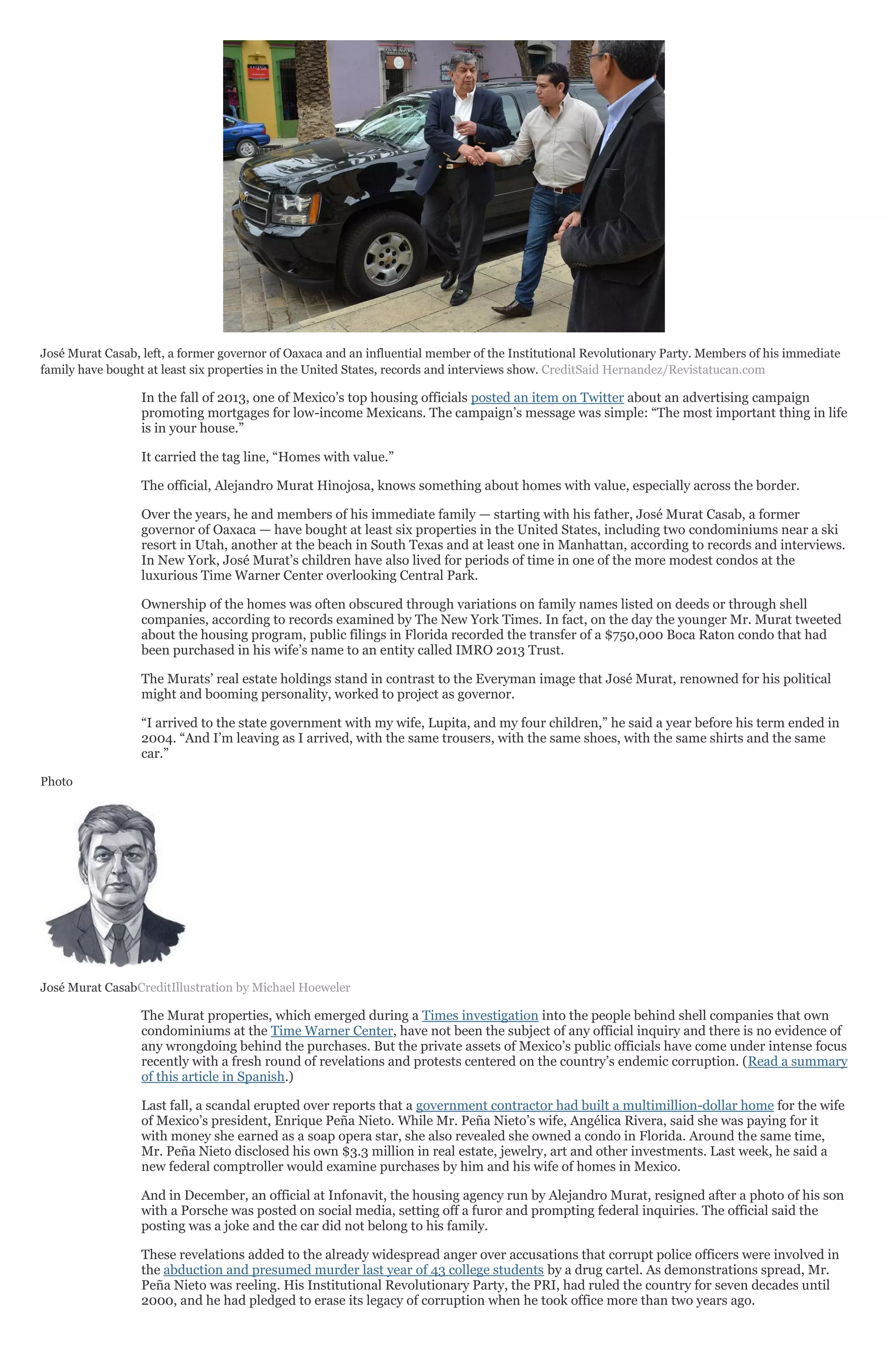José Murat Casab, left, a former governor of Oaxaca and an influential member of the Institutional Revolutionary Party. Members of his immediate
family have bought at least six properties in the United States, records and interviews show. CreditSaid Hernandez/Revistatucan.com
In the fall of 2013, one of Mexico’s top housing officials posted an item on Twitter about an advertising campaign
promoting mortgages for low-income Mexicans. The campaign’s message was simple: “The most important thing in life
is in your house.”
It carried the tag line, “Homes with value.”
The official, Alejandro Murat Hinojosa, knows something about homes with value, especially across the border.
Over the years, he and members of his immediate family — starting with his father, José Murat Casab, a former
governor of Oaxaca — have bought at least six properties in the United States, including two condominiums near a ski
resort in Utah, another at the beach in South Texas and at least one in Manhattan, according to records and interviews.
In New York, José Murat’s children have also lived for periods of time in one of the more modest condos at the
luxurious Time Warner Center overlooking Central Park.
Ownership of the homes was often obscured through variations on family names listed on deeds or through shell
companies, according to records examined by The New York Times. In fact, on the day the younger Mr. Murat tweeted
about the housing program, public filings in Florida recorded the transfer of a $750,000 Boca Raton condo that had
been purchased in his wife’s name to an entity called IMRO 2013 Trust.
The Murats’ real estate holdings stand in contrast to the Everyman image that José Murat, renowned for his political
might and booming personality, worked to project as governor.
“I arrived to the state government with my wife, Lupita, and my four children,” he said a year before his term ended in
2004. “And I’m leaving as I arrived, with the same trousers, with the same shoes, with the same shirts and the same
car.”
Photo
José Murat CasabCreditIllustration by Michael Hoeweler
The Murat properties, which emerged during a Times investigation into the people behind shell companies that own
condominiums at the Time Warner Center, have not been the subject of any official inquiry and there is no evidence of
any wrongdoing behind the purchases. But the private assets of Mexico’s public officials have come under intense focus
recently with a fresh round of revelations and protests centered on the country’s endemic corruption. (Read a summary
of this article in Spanish.)
Last fall, a scandal erupted over reports that a government contractor had built a multimillion-dollar home for the wife
of Mexico’s president, Enrique Peña Nieto. While Mr. Peña Nieto’s wife, Angélica Rivera, said she was paying for it
with money she earned as a soap opera star, she also revealed she owned a condo in Florida. Around the same time,
Mr. Peña Nieto disclosed his own $3.3 million in real estate, jewelry, art and other investments. Last week, he said a
new federal comptroller would examine purchases by him and his wife of homes in Mexico.
And in December, an official at Infonavit, the housing agency run by Alejandro Murat, resigned after a photo of his son
with a Porsche was posted on social media, setting off a furor and prompting federal inquiries. The official said the
posting was a joke and the car did not belong to his family.
These revelations added to the already widespread anger over accusations that corrupt police officers were involved in
the abduction and presumed murder last year of 43 college students by a drug cartel. As demonstrations spread, Mr.
Peña Nieto was reeling. His Institutional Revolutionary Party, the PRI, had ruled the country for seven decades until
2000, and he had pledged to erase its legacy of corruption when he took office more than two years ago.
 