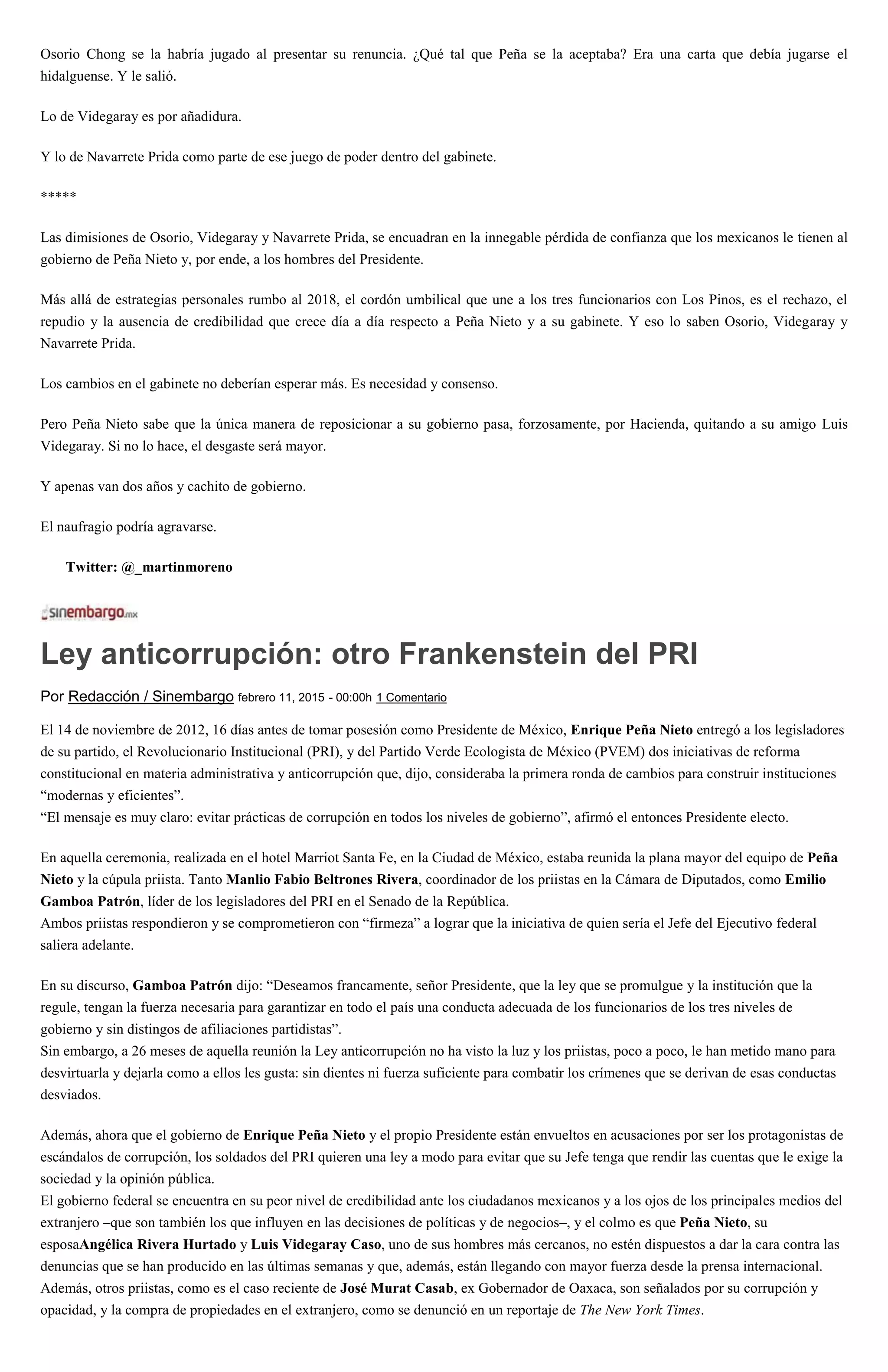 Osorio Chong se la habría jugado al presentar su renuncia. ¿Qué tal que Peña se la aceptaba? Era una carta que debía jugarse el
hidalguense. Y le salió.
Lo de Videgaray es por añadidura.
Y lo de Navarrete Prida como parte de ese juego de poder dentro del gabinete.
*****
Las dimisiones de Osorio, Videgaray y Navarrete Prida, se encuadran en la innegable pérdida de confianza que los mexicanos le tienen al
gobierno de Peña Nieto y, por ende, a los hombres del Presidente.
Más allá de estrategias personales rumbo al 2018, el cordón umbilical que une a los tres funcionarios con Los Pinos, es el rechazo, el
repudio y la ausencia de credibilidad que crece día a día respecto a Peña Nieto y a su gabinete. Y eso lo saben Osorio, Videgaray y
Navarrete Prida.
Los cambios en el gabinete no deberían esperar más. Es necesidad y consenso.
Pero Peña Nieto sabe que la única manera de reposicionar a su gobierno pasa, forzosamente, por Hacienda, quitando a su amigo Luis
Videgaray. Si no lo hace, el desgaste será mayor.
Y apenas van dos años y cachito de gobierno.
El naufragio podría agravarse.
Twitter: @_martinmoreno
Ley anticorrupción: otro Frankenstein del PRI
Por Redacción / Sinembargo febrero 11, 2015 - 00:00h 1 Comentario
El 14 de noviembre de 2012, 16 días antes de tomar posesión como Presidente de México, Enrique Peña Nieto entregó a los legisladores
de su partido, el Revolucionario Institucional (PRI), y del Partido Verde Ecologista de México (PVEM) dos iniciativas de reforma
constitucional en materia administrativa y anticorrupción que, dijo, consideraba la primera ronda de cambios para construir instituciones
“modernas y eficientes”.
“El mensaje es muy claro: evitar prácticas de corrupción en todos los niveles de gobierno”, afirmó el entonces Presidente electo.
En aquella ceremonia, realizada en el hotel Marriot Santa Fe, en la Ciudad de México, estaba reunida la plana mayor del equipo de Peña
Nieto y la cúpula priista. Tanto Manlio Fabio Beltrones Rivera, coordinador de los priistas en la Cámara de Diputados, como Emilio
Gamboa Patrón, líder de los legisladores del PRI en el Senado de la República.
Ambos priistas respondieron y se comprometieron con “firmeza” a lograr que la iniciativa de quien sería el Jefe del Ejecutivo federal
saliera adelante.
En su discurso, Gamboa Patrón dijo: “Deseamos francamente, señor Presidente, que la ley que se promulgue y la institución que la
regule, tengan la fuerza necesaria para garantizar en todo el país una conducta adecuada de los funcionarios de los tres niveles de
gobierno y sin distingos de afiliaciones partidistas”.
Sin embargo, a 26 meses de aquella reunión la Ley anticorrupción no ha visto la luz y los priistas, poco a poco, le han metido mano para
desvirtuarla y dejarla como a ellos les gusta: sin dientes ni fuerza suficiente para combatir los crímenes que se derivan de esas conductas
desviados.
Además, ahora que el gobierno de Enrique Peña Nieto y el propio Presidente están envueltos en acusaciones por ser los protagonistas de
escándalos de corrupción, los soldados del PRI quieren una ley a modo para evitar que su Jefe tenga que rendir las cuentas que le exige la
sociedad y la opinión pública.
El gobierno federal se encuentra en su peor nivel de credibilidad ante los ciudadanos mexicanos y a los ojos de los principales medios del
extranjero –que son también los que influyen en las decisiones de políticas y de negocios–, y el colmo es que Peña Nieto, su
esposaAngélica Rivera Hurtado y Luis Videgaray Caso, uno de sus hombres más cercanos, no estén dispuestos a dar la cara contra las
denuncias que se han producido en las últimas semanas y que, además, están llegando con mayor fuerza desde la prensa internacional.
Además, otros priistas, como es el caso reciente de José Murat Casab, ex Gobernador de Oaxaca, son señalados por su corrupción y
opacidad, y la compra de propiedades en el extranjero, como se denunció en un reportaje de The New York Times.
 