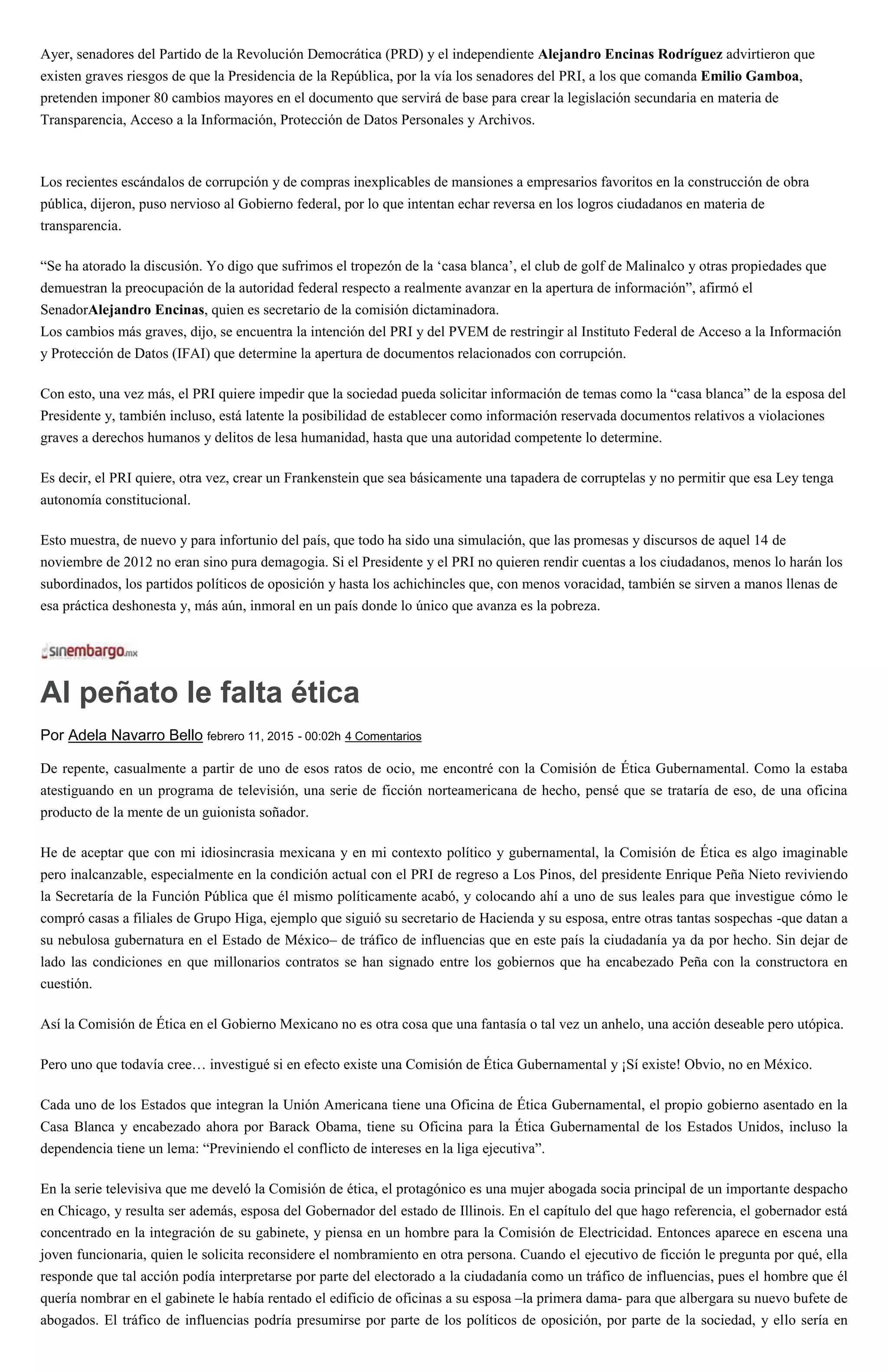 Ayer, senadores del Partido de la Revolución Democrática (PRD) y el independiente Alejandro Encinas Rodríguez advirtieron que
existen graves riesgos de que la Presidencia de la República, por la vía los senadores del PRI, a los que comanda Emilio Gamboa,
pretenden imponer 80 cambios mayores en el documento que servirá de base para crear la legislación secundaria en materia de
Transparencia, Acceso a la Información, Protección de Datos Personales y Archivos.
Los recientes escándalos de corrupción y de compras inexplicables de mansiones a empresarios favoritos en la construcción de obra
pública, dijeron, puso nervioso al Gobierno federal, por lo que intentan echar reversa en los logros ciudadanos en materia de
transparencia.
“Se ha atorado la discusión. Yo digo que sufrimos el tropezón de la ‘casa blanca’, el club de golf de Malinalco y otras propiedades que
demuestran la preocupación de la autoridad federal respecto a realmente avanzar en la apertura de información”, afirmó el
SenadorAlejandro Encinas, quien es secretario de la comisión dictaminadora.
Los cambios más graves, dijo, se encuentra la intención del PRI y del PVEM de restringir al Instituto Federal de Acceso a la Información
y Protección de Datos (IFAI) que determine la apertura de documentos relacionados con corrupción.
Con esto, una vez más, el PRI quiere impedir que la sociedad pueda solicitar información de temas como la “casa blanca” de la esposa del
Presidente y, también incluso, está latente la posibilidad de establecer como información reservada documentos relativos a violaciones
graves a derechos humanos y delitos de lesa humanidad, hasta que una autoridad competente lo determine.
Es decir, el PRI quiere, otra vez, crear un Frankenstein que sea básicamente una tapadera de corruptelas y no permitir que esa Ley tenga
autonomía constitucional.
Esto muestra, de nuevo y para infortunio del país, que todo ha sido una simulación, que las promesas y discursos de aquel 14 de
noviembre de 2012 no eran sino pura demagogia. Si el Presidente y el PRI no quieren rendir cuentas a los ciudadanos, menos lo harán los
subordinados, los partidos políticos de oposición y hasta los achichincles que, con menos voracidad, también se sirven a manos llenas de
esa práctica deshonesta y, más aún, inmoral en un país donde lo único que avanza es la pobreza.
Al peñato le falta ética
Por Adela Navarro Bello febrero 11, 2015 - 00:02h 4 Comentarios
De repente, casualmente a partir de uno de esos ratos de ocio, me encontré con la Comisión de Ética Gubernamental. Como la estaba
atestiguando en un programa de televisión, una serie de ficción norteamericana de hecho, pensé que se trataría de eso, de una oficina
producto de la mente de un guionista soñador.
He de aceptar que con mi idiosincrasia mexicana y en mi contexto político y gubernamental, la Comisión de Ética es algo imaginable
pero inalcanzable, especialmente en la condición actual con el PRI de regreso a Los Pinos, del presidente Enrique Peña Nieto reviviendo
la Secretaría de la Función Pública que él mismo políticamente acabó, y colocando ahí a uno de sus leales para que investigue cómo le
compró casas a filiales de Grupo Higa, ejemplo que siguió su secretario de Hacienda y su esposa, entre otras tantas sospechas -que datan a
su nebulosa gubernatura en el Estado de México– de tráfico de influencias que en este país la ciudadanía ya da por hecho. Sin dejar de
lado las condiciones en que millonarios contratos se han signado entre los gobiernos que ha encabezado Peña con la constructora en
cuestión.
Así la Comisión de Ética en el Gobierno Mexicano no es otra cosa que una fantasía o tal vez un anhelo, una acción deseable pero utópica.
Pero uno que todavía cree… investigué si en efecto existe una Comisión de Ética Gubernamental y ¡Sí existe! Obvio, no en México.
Cada uno de los Estados que integran la Unión Americana tiene una Oficina de Ética Gubernamental, el propio gobierno asentado en la
Casa Blanca y encabezado ahora por Barack Obama, tiene su Oficina para la Ética Gubernamental de los Estados Unidos, incluso la
dependencia tiene un lema: “Previniendo el conflicto de intereses en la liga ejecutiva”.
En la serie televisiva que me develó la Comisión de ética, el protagónico es una mujer abogada socia principal de un importante despacho
en Chicago, y resulta ser además, esposa del Gobernador del estado de Illinois. En el capítulo del que hago referencia, el gobernador está
concentrado en la integración de su gabinete, y piensa en un hombre para la Comisión de Electricidad. Entonces aparece en escena una
joven funcionaria, quien le solicita reconsidere el nombramiento en otra persona. Cuando el ejecutivo de ficción le pregunta por qué, ella
responde que tal acción podía interpretarse por parte del electorado a la ciudadanía como un tráfico de influencias, pues el hombre que él
quería nombrar en el gabinete le había rentado el edificio de oficinas a su esposa –la primera dama- para que albergara su nuevo bufete de
abogados. El tráfico de influencias podría presumirse por parte de los políticos de oposición, por parte de la sociedad, y ello sería en
 