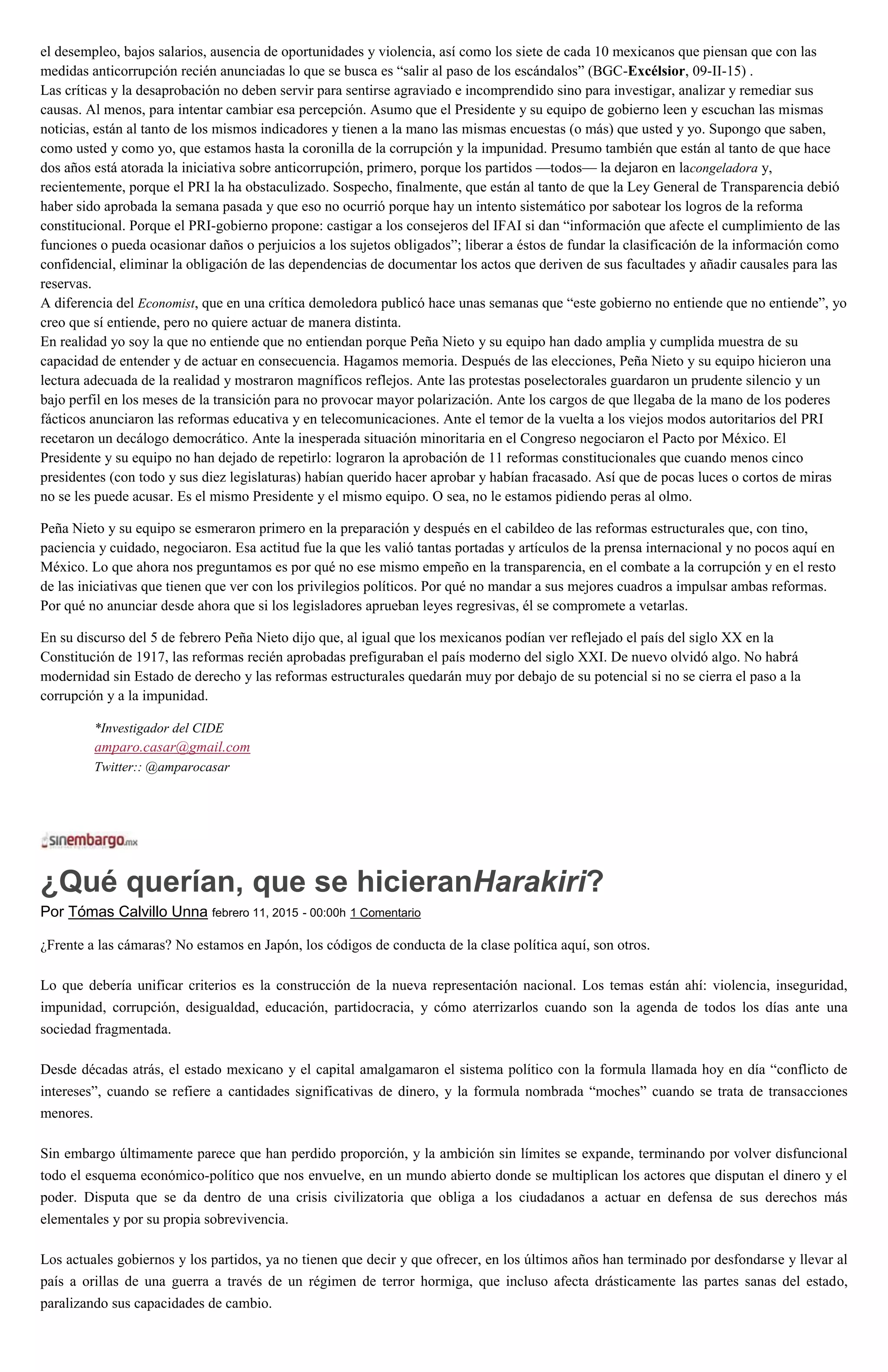 el desempleo, bajos salarios, ausencia de oportunidades y violencia, así como los siete de cada 10 mexicanos que piensan que con las
medidas anticorrupción recién anunciadas lo que se busca es “salir al paso de los escándalos” (BGC-Excélsior, 09-II-15) .
Las críticas y la desaprobación no deben servir para sentirse agraviado e incomprendido sino para investigar, analizar y remediar sus
causas. Al menos, para intentar cambiar esa percepción. Asumo que el Presidente y su equipo de gobierno leen y escuchan las mismas
noticias, están al tanto de los mismos indicadores y tienen a la mano las mismas encuestas (o más) que usted y yo. Supongo que saben,
como usted y como yo, que estamos hasta la coronilla de la corrupción y la impunidad. Presumo también que están al tanto de que hace
dos años está atorada la iniciativa sobre anticorrupción, primero, porque los partidos —todos— la dejaron en lacongeladora y,
recientemente, porque el PRI la ha obstaculizado. Sospecho, finalmente, que están al tanto de que la Ley General de Transparencia debió
haber sido aprobada la semana pasada y que eso no ocurrió porque hay un intento sistemático por sabotear los logros de la reforma
constitucional. Porque el PRI-gobierno propone: castigar a los consejeros del IFAI si dan “información que afecte el cumplimiento de las
funciones o pueda ocasionar daños o perjuicios a los sujetos obligados”; liberar a éstos de fundar la clasificación de la información como
confidencial, eliminar la obligación de las dependencias de documentar los actos que deriven de sus facultades y añadir causales para las
reservas.
A diferencia del Economist, que en una crítica demoledora publicó hace unas semanas que “este gobierno no entiende que no entiende”, yo
creo que sí entiende, pero no quiere actuar de manera distinta.
En realidad yo soy la que no entiende que no entiendan porque Peña Nieto y su equipo han dado amplia y cumplida muestra de su
capacidad de entender y de actuar en consecuencia. Hagamos memoria. Después de las elecciones, Peña Nieto y su equipo hicieron una
lectura adecuada de la realidad y mostraron magníficos reflejos. Ante las protestas poselectorales guardaron un prudente silencio y un
bajo perfil en los meses de la transición para no provocar mayor polarización. Ante los cargos de que llegaba de la mano de los poderes
fácticos anunciaron las reformas educativa y en telecomunicaciones. Ante el temor de la vuelta a los viejos modos autoritarios del PRI
recetaron un decálogo democrático. Ante la inesperada situación minoritaria en el Congreso negociaron el Pacto por México. El
Presidente y su equipo no han dejado de repetirlo: lograron la aprobación de 11 reformas constitucionales que cuando menos cinco
presidentes (con todo y sus diez legislaturas) habían querido hacer aprobar y habían fracasado. Así que de pocas luces o cortos de miras
no se les puede acusar. Es el mismo Presidente y el mismo equipo. O sea, no le estamos pidiendo peras al olmo.
Peña Nieto y su equipo se esmeraron primero en la preparación y después en el cabildeo de las reformas estructurales que, con tino,
paciencia y cuidado, negociaron. Esa actitud fue la que les valió tantas portadas y artículos de la prensa internacional y no pocos aquí en
México. Lo que ahora nos preguntamos es por qué no ese mismo empeño en la transparencia, en el combate a la corrupción y en el resto
de las iniciativas que tienen que ver con los privilegios políticos. Por qué no mandar a sus mejores cuadros a impulsar ambas reformas.
Por qué no anunciar desde ahora que si los legisladores aprueban leyes regresivas, él se compromete a vetarlas.
En su discurso del 5 de febrero Peña Nieto dijo que, al igual que los mexicanos podían ver reflejado el país del siglo XX en la
Constitución de 1917, las reformas recién aprobadas prefiguraban el país moderno del siglo XXI. De nuevo olvidó algo. No habrá
modernidad sin Estado de derecho y las reformas estructurales quedarán muy por debajo de su potencial si no se cierra el paso a la
corrupción y a la impunidad.
*Investigador del CIDE
amparo.casar@gmail.com
Twitter:: @amparocasar
¿Qué querían, que se hicieranHarakiri?
Por Tómas Calvillo Unna febrero 11, 2015 - 00:00h 1 Comentario
¿Frente a las cámaras? No estamos en Japón, los códigos de conducta de la clase política aquí, son otros.
Lo que debería unificar criterios es la construcción de la nueva representación nacional. Los temas están ahí: violencia, inseguridad,
impunidad, corrupción, desigualdad, educación, partidocracia, y cómo aterrizarlos cuando son la agenda de todos los días ante una
sociedad fragmentada.
Desde décadas atrás, el estado mexicano y el capital amalgamaron el sistema político con la formula llamada hoy en día “conflicto de
intereses”, cuando se refiere a cantidades significativas de dinero, y la formula nombrada “moches” cuando se trata de transacciones
menores.
Sin embargo últimamente parece que han perdido proporción, y la ambición sin límites se expande, terminando por volver disfuncional
todo el esquema económico-político que nos envuelve, en un mundo abierto donde se multiplican los actores que disputan el dinero y el
poder. Disputa que se da dentro de una crisis civilizatoria que obliga a los ciudadanos a actuar en defensa de sus derechos más
elementales y por su propia sobrevivencia.
Los actuales gobiernos y los partidos, ya no tienen que decir y que ofrecer, en los últimos años han terminado por desfondarse y llevar al
país a orillas de una guerra a través de un régimen de terror hormiga, que incluso afecta drásticamente las partes sanas del estado,
paralizando sus capacidades de cambio.
 