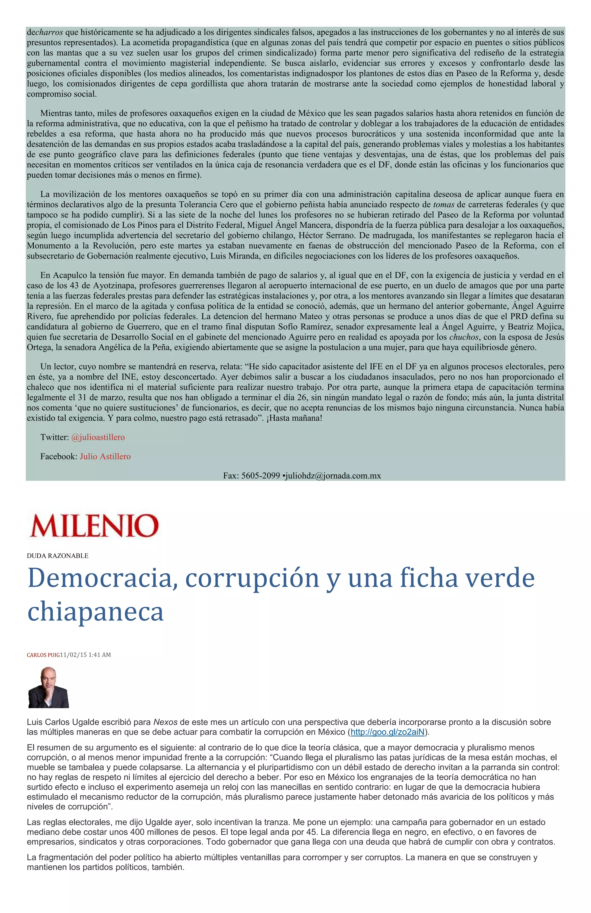 decharros que históricamente se ha adjudicado a los dirigentes sindicales falsos, apegados a las instrucciones de los gobernantes y no al interés de sus
presuntos representados). La acometida propagandística (que en algunas zonas del país tendrá que competir por espacio en puentes o sitios públicos
con las mantas que a su vez suelen usar los grupos del crimen sindicalizado) forma parte menor pero significativa del rediseño de la estrategia
gubernamental contra el movimiento magisterial independiente. Se busca aislarlo, evidenciar sus errores y excesos y confrontarlo desde las
posiciones oficiales disponibles (los medios alineados, los comentaristas indignadospor los plantones de estos días en Paseo de la Reforma y, desde
luego, los comisionados dirigentes de cepa gordillista que ahora tratarán de mostrarse ante la sociedad como ejemplos de honestidad laboral y
compromiso social.
Mientras tanto, miles de profesores oaxaqueños exigen en la ciudad de México que les sean pagados salarios hasta ahora retenidos en función de
la reforma administrativa, que no educativa, con la que el peñismo ha tratado de controlar y doblegar a los trabajadores de la educación de entidades
rebeldes a esa reforma, que hasta ahora no ha producido más que nuevos procesos burocráticos y una sostenida inconformidad que ante la
desatención de las demandas en sus propios estados acaba trasladándose a la capital del país, generando problemas viales y molestias a los habitantes
de ese punto geográfico clave para las definiciones federales (punto que tiene ventajas y desventajas, una de éstas, que los problemas del país
necesitan en momentos críticos ser ventilados en la única caja de resonancia verdadera que es el DF, donde están las oficinas y los funcionarios que
pueden tomar decisiones más o menos en firme).
La movilización de los mentores oaxaqueños se topó en su primer día con una administración capitalina deseosa de aplicar aunque fuera en
términos declarativos algo de la presunta Tolerancia Cero que el gobierno peñista había anunciado respecto de tomas de carreteras federales (y que
tampoco se ha podido cumplir). Si a las siete de la noche del lunes los profesores no se hubieran retirado del Paseo de la Reforma por voluntad
propia, el comisionado de Los Pinos para el Distrito Federal, Miguel Ángel Mancera, dispondría de la fuerza pública para desalojar a los oaxaqueños,
según luego incumplida advertencia del secretario del gobierno chilango, Héctor Serrano. De madrugada, los manifestantes se replegaron hacia el
Monumento a la Revolución, pero este martes ya estaban nuevamente en faenas de obstrucción del mencionado Paseo de la Reforma, con el
subsecretario de Gobernación realmente ejecutivo, Luis Miranda, en difíciles negociaciones con los líderes de los profesores oaxaqueños.
En Acapulco la tensión fue mayor. En demanda también de pago de salarios y, al igual que en el DF, con la exigencia de justicia y verdad en el
caso de los 43 de Ayotzinapa, profesores guerrerenses llegaron al aeropuerto internacional de ese puerto, en un duelo de amagos que por una parte
tenía a las fuerzas federales prestas para defender las estratégicas instalaciones y, por otra, a los mentores avanzando sin llegar a límites que desataran
la represión. En el marco de la agitada y confusa política de la entidad se conoció, además, que un hermano del anterior gobernante, Ángel Aguirre
Rivero, fue aprehendido por policías federales. La detencion del hermano Mateo y otras personas se produce a unos días de que el PRD defina su
candidatura al gobierno de Guerrero, que en el tramo final disputan Sofío Ramírez, senador expresamente leal a Ángel Aguirre, y Beatriz Mojica,
quien fue secretaria de Desarrollo Social en el gabinete del mencionado Aguirre pero en realidad es apoyada por los chuchos, con la esposa de Jesús
Ortega, la senadora Angélica de la Peña, exigiendo abiertamente que se asigne la postulacion a una mujer, para que haya equilibriosde género.
Un lector, cuyo nombre se mantendrá en reserva, relata: “He sido capacitador asistente del IFE en el DF ya en algunos procesos electorales, pero
en éste, ya a nombre del INE, estoy desconcertado. Ayer debimos salir a buscar a los ciudadanos insaculados, pero no nos han proporcionado el
chaleco que nos identifica ni el material suficiente para realizar nuestro trabajo. Por otra parte, aunque la primera etapa de capacitación termina
legalmente el 31 de marzo, resulta que nos han obligado a terminar el día 26, sin ningún mandato legal o razón de fondo; más aún, la junta distrital
nos comenta ‘que no quiere sustituciones’ de funcionarios, es decir, que no acepta renuncias de los mismos bajo ninguna circunstancia. Nunca había
existido tal exigencia. Y para colmo, nuestro pago está retrasado”. ¡Hasta mañana!
Twitter: @julioastillero
Facebook: Julio Astillero
Fax: 5605-2099 •juliohdz@jornada.com.mx
DUDA RAZONABLE
Democracia, corrupción y una ficha verde
chiapaneca
CARLOS PUIG11/02/15 1:41 AM
Luis Carlos Ugalde escribió para Nexos de este mes un artículo con una perspectiva que debería incorporarse pronto a la discusión sobre
las múltiples maneras en que se debe actuar para combatir la corrupción en México (http://goo.gl/zo2aiN).
El resumen de su argumento es el siguiente: al contrario de lo que dice la teoría clásica, que a mayor democracia y pluralismo menos
corrupción, o al menos menor impunidad frente a la corrupción: “Cuando llega el pluralismo las patas jurídicas de la mesa están mochas, el
mueble se tambalea y puede colapsarse. La alternancia y el pluripartidismo con un débil estado de derecho invitan a la parranda sin control:
no hay reglas de respeto ni límites al ejercicio del derecho a beber. Por eso en México los engranajes de la teoría democrática no han
surtido efecto e incluso el experimento asemeja un reloj con las manecillas en sentido contrario: en lugar de que la democracia hubiera
estimulado el mecanismo reductor de la corrupción, más pluralismo parece justamente haber detonado más avaricia de los políticos y más
niveles de corrupción”.
Las reglas electorales, me dijo Ugalde ayer, solo incentivan la tranza. Me pone un ejemplo: una campaña para gobernador en un estado
mediano debe costar unos 400 millones de pesos. El tope legal anda por 45. La diferencia llega en negro, en efectivo, o en favores de
empresarios, sindicatos y otras corporaciones. Todo gobernador que gana llega con una deuda que habrá de cumplir con obra y contratos.
La fragmentación del poder político ha abierto múltiples ventanillas para corromper y ser corruptos. La manera en que se construyen y
mantienen los partidos políticos, también.
 