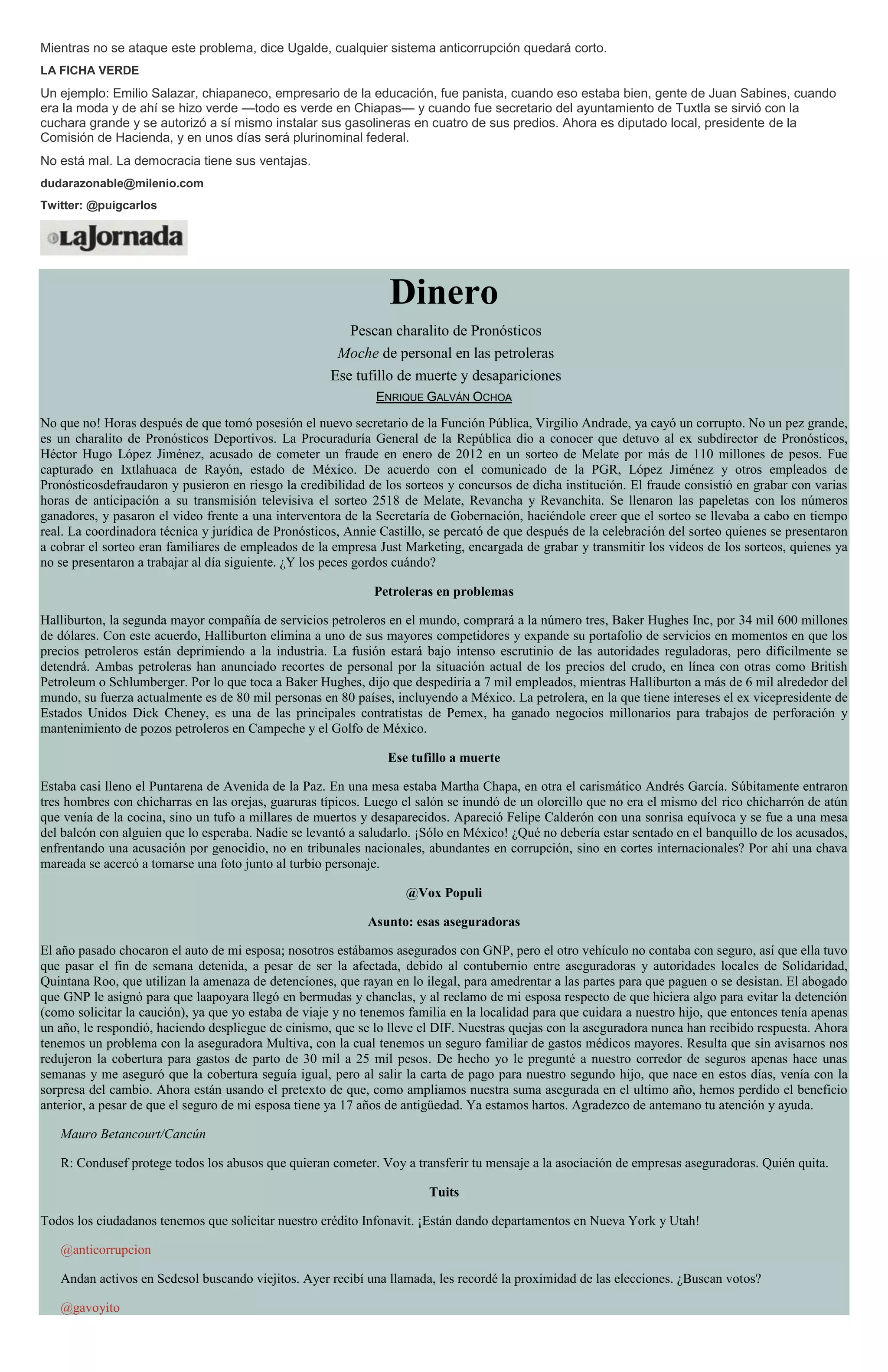Mientras no se ataque este problema, dice Ugalde, cualquier sistema anticorrupción quedará corto.
LA FICHA VERDE
Un ejemplo: Emilio Salazar, chiapaneco, empresario de la educación, fue panista, cuando eso estaba bien, gente de Juan Sabines, cuando
era la moda y de ahí se hizo verde —todo es verde en Chiapas— y cuando fue secretario del ayuntamiento de Tuxtla se sirvió con la
cuchara grande y se autorizó a sí mismo instalar sus gasolineras en cuatro de sus predios. Ahora es diputado local, presidente de la
Comisión de Hacienda, y en unos días será plurinominal federal.
No está mal. La democracia tiene sus ventajas.
dudarazonable@milenio.com
Twitter: @puigcarlos
Dinero
Pescan charalito de Pronósticos
Moche de personal en las petroleras
Ese tufillo de muerte y desapariciones
ENRIQUE GALVÁN OCHOA
No que no! Horas después de que tomó posesión el nuevo secretario de la Función Pública, Virgilio Andrade, ya cayó un corrupto. No un pez grande,
es un charalito de Pronósticos Deportivos. La Procuraduría General de la República dio a conocer que detuvo al ex subdirector de Pronósticos,
Héctor Hugo López Jiménez, acusado de cometer un fraude en enero de 2012 en un sorteo de Melate por más de 110 millones de pesos. Fue
capturado en Ixtlahuaca de Rayón, estado de México. De acuerdo con el comunicado de la PGR, López Jiménez y otros empleados de
Pronósticosdefraudaron y pusieron en riesgo la credibilidad de los sorteos y concursos de dicha institución. El fraude consistió en grabar con varias
horas de anticipación a su transmisión televisiva el sorteo 2518 de Melate, Revancha y Revanchita. Se llenaron las papeletas con los números
ganadores, y pasaron el video frente a una interventora de la Secretaría de Gobernación, haciéndole creer que el sorteo se llevaba a cabo en tiempo
real. La coordinadora técnica y jurídica de Pronósticos, Annie Castillo, se percató de que después de la celebración del sorteo quienes se presentaron
a cobrar el sorteo eran familiares de empleados de la empresa Just Marketing, encargada de grabar y transmitir los videos de los sorteos, quienes ya
no se presentaron a trabajar al día siguiente. ¿Y los peces gordos cuándo?
Petroleras en problemas
Halliburton, la segunda mayor compañía de servicios petroleros en el mundo, comprará a la número tres, Baker Hughes Inc, por 34 mil 600 millones
de dólares. Con este acuerdo, Halliburton elimina a uno de sus mayores competidores y expande su portafolio de servicios en momentos en que los
precios petroleros están deprimiendo a la industria. La fusión estará bajo intenso escrutinio de las autoridades reguladoras, pero difícilmente se
detendrá. Ambas petroleras han anunciado recortes de personal por la situación actual de los precios del crudo, en línea con otras como British
Petroleum o Schlumberger. Por lo que toca a Baker Hughes, dijo que despediría a 7 mil empleados, mientras Halliburton a más de 6 mil alrededor del
mundo, su fuerza actualmente es de 80 mil personas en 80 países, incluyendo a México. La petrolera, en la que tiene intereses el ex vicepresidente de
Estados Unidos Dick Cheney, es una de las principales contratistas de Pemex, ha ganado negocios millonarios para trabajos de perforación y
mantenimiento de pozos petroleros en Campeche y el Golfo de México.
Ese tufillo a muerte
Estaba casi lleno el Puntarena de Avenida de la Paz. En una mesa estaba Martha Chapa, en otra el carismático Andrés García. Súbitamente entraron
tres hombres con chicharras en las orejas, guaruras típicos. Luego el salón se inundó de un olorcillo que no era el mismo del rico chicharrón de atún
que venía de la cocina, sino un tufo a millares de muertos y desaparecidos. Apareció Felipe Calderón con una sonrisa equívoca y se fue a una mesa
del balcón con alguien que lo esperaba. Nadie se levantó a saludarlo. ¡Sólo en México! ¿Qué no debería estar sentado en el banquillo de los acusados,
enfrentando una acusación por genocidio, no en tribunales nacionales, abundantes en corrupción, sino en cortes internacionales? Por ahí una chava
mareada se acercó a tomarse una foto junto al turbio personaje.
@Vox Populi
Asunto: esas aseguradoras
El año pasado chocaron el auto de mi esposa; nosotros estábamos asegurados con GNP, pero el otro vehículo no contaba con seguro, así que ella tuvo
que pasar el fin de semana detenida, a pesar de ser la afectada, debido al contubernio entre aseguradoras y autoridades locales de Solidaridad,
Quintana Roo, que utilizan la amenaza de detenciones, que rayan en lo ilegal, para amedrentar a las partes para que paguen o se desistan. El abogado
que GNP le asignó para que laapoyara llegó en bermudas y chanclas, y al reclamo de mi esposa respecto de que hiciera algo para evitar la detención
(como solicitar la caución), ya que yo estaba de viaje y no tenemos familia en la localidad para que cuidara a nuestro hijo, que entonces tenía apenas
un año, le respondió, haciendo despliegue de cinismo, que se lo lleve el DIF. Nuestras quejas con la aseguradora nunca han recibido respuesta. Ahora
tenemos un problema con la aseguradora Multiva, con la cual tenemos un seguro familiar de gastos médicos mayores. Resulta que sin avisarnos nos
redujeron la cobertura para gastos de parto de 30 mil a 25 mil pesos. De hecho yo le pregunté a nuestro corredor de seguros apenas hace unas
semanas y me aseguró que la cobertura seguía igual, pero al salir la carta de pago para nuestro segundo hijo, que nace en estos días, venía con la
sorpresa del cambio. Ahora están usando el pretexto de que, como ampliamos nuestra suma asegurada en el ultimo año, hemos perdido el beneficio
anterior, a pesar de que el seguro de mi esposa tiene ya 17 años de antigüedad. Ya estamos hartos. Agradezco de antemano tu atención y ayuda.
Mauro Betancourt/Cancún
R: Condusef protege todos los abusos que quieran cometer. Voy a transferir tu mensaje a la asociación de empresas aseguradoras. Quién quita.
Tuits
Todos los ciudadanos tenemos que solicitar nuestro crédito Infonavit. ¡Están dando departamentos en Nueva York y Utah!
@anticorrupcion
Andan activos en Sedesol buscando viejitos. Ayer recibí una llamada, les recordé la proximidad de las elecciones. ¿Buscan votos?
@gavoyito
 