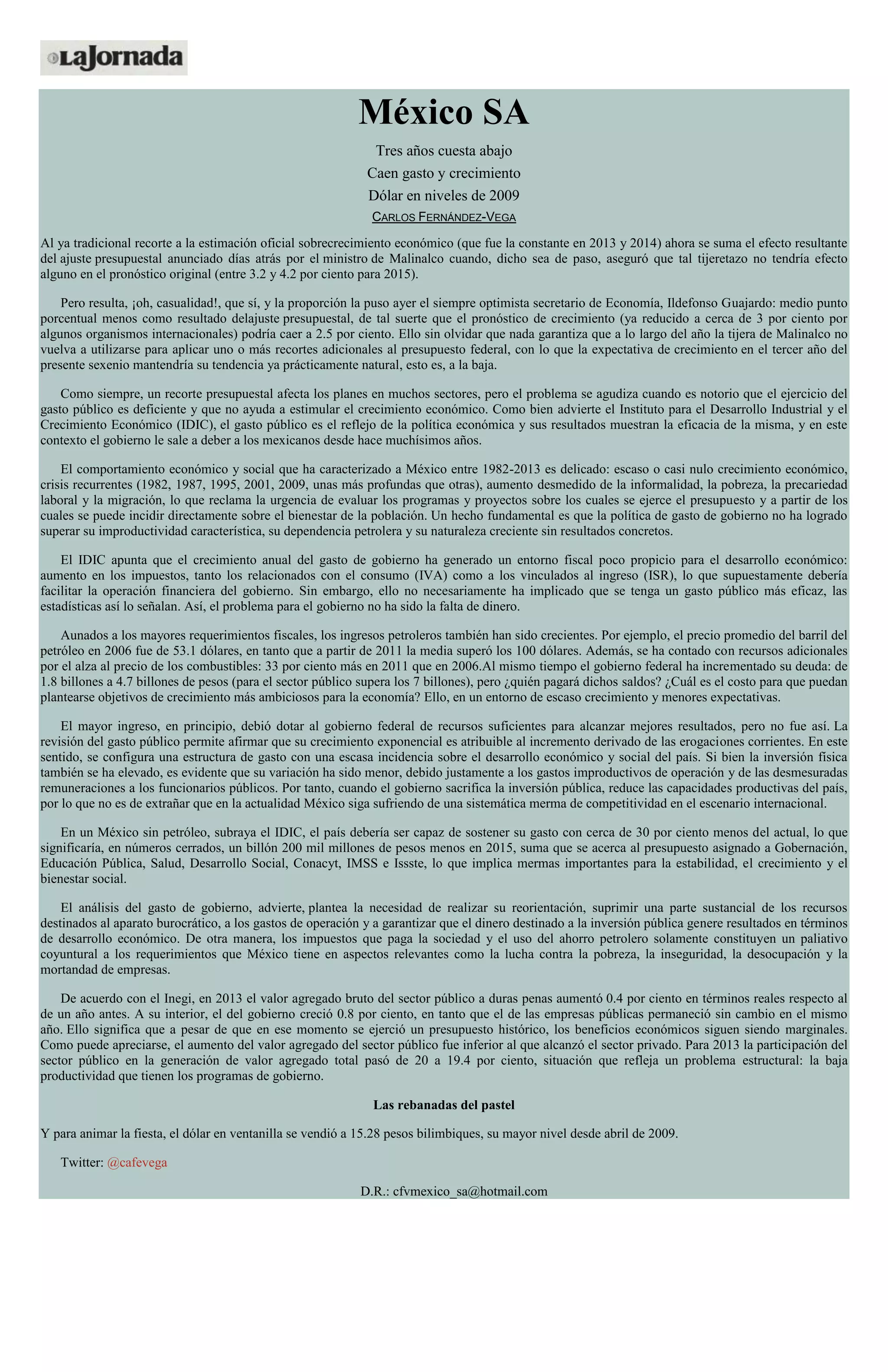 México SA
Tres años cuesta abajo
Caen gasto y crecimiento
Dólar en niveles de 2009
CARLOS FERNÁNDEZ-VEGA
Al ya tradicional recorte a la estimación oficial sobrecrecimiento económico (que fue la constante en 2013 y 2014) ahora se suma el efecto resultante
del ajuste presupuestal anunciado días atrás por el ministro de Malinalco cuando, dicho sea de paso, aseguró que tal tijeretazo no tendría efecto
alguno en el pronóstico original (entre 3.2 y 4.2 por ciento para 2015).
Pero resulta, ¡oh, casualidad!, que sí, y la proporción la puso ayer el siempre optimista secretario de Economía, Ildefonso Guajardo: medio punto
porcentual menos como resultado delajuste presupuestal, de tal suerte que el pronóstico de crecimiento (ya reducido a cerca de 3 por ciento por
algunos organismos internacionales) podría caer a 2.5 por ciento. Ello sin olvidar que nada garantiza que a lo largo del año la tijera de Malinalco no
vuelva a utilizarse para aplicar uno o más recortes adicionales al presupuesto federal, con lo que la expectativa de crecimiento en el tercer año del
presente sexenio mantendría su tendencia ya prácticamente natural, esto es, a la baja.
Como siempre, un recorte presupuestal afecta los planes en muchos sectores, pero el problema se agudiza cuando es notorio que el ejercicio del
gasto público es deficiente y que no ayuda a estimular el crecimiento económico. Como bien advierte el Instituto para el Desarrollo Industrial y el
Crecimiento Económico (IDIC), el gasto público es el reflejo de la política económica y sus resultados muestran la eficacia de la misma, y en este
contexto el gobierno le sale a deber a los mexicanos desde hace muchísimos años.
El comportamiento económico y social que ha caracterizado a México entre 1982-2013 es delicado: escaso o casi nulo crecimiento económico,
crisis recurrentes (1982, 1987, 1995, 2001, 2009, unas más profundas que otras), aumento desmedido de la informalidad, la pobreza, la precariedad
laboral y la migración, lo que reclama la urgencia de evaluar los programas y proyectos sobre los cuales se ejerce el presupuesto y a partir de los
cuales se puede incidir directamente sobre el bienestar de la población. Un hecho fundamental es que la política de gasto de gobierno no ha logrado
superar su improductividad característica, su dependencia petrolera y su naturaleza creciente sin resultados concretos.
El IDIC apunta que el crecimiento anual del gasto de gobierno ha generado un entorno fiscal poco propicio para el desarrollo económico:
aumento en los impuestos, tanto los relacionados con el consumo (IVA) como a los vinculados al ingreso (ISR), lo que supuestamente debería
facilitar la operación financiera del gobierno. Sin embargo, ello no necesariamente ha implicado que se tenga un gasto público más eficaz, las
estadísticas así lo señalan. Así, el problema para el gobierno no ha sido la falta de dinero.
Aunados a los mayores requerimientos fiscales, los ingresos petroleros también han sido crecientes. Por ejemplo, el precio promedio del barril del
petróleo en 2006 fue de 53.1 dólares, en tanto que a partir de 2011 la media superó los 100 dólares. Además, se ha contado con recursos adicionales
por el alza al precio de los combustibles: 33 por ciento más en 2011 que en 2006.Al mismo tiempo el gobierno federal ha incrementado su deuda: de
1.8 billones a 4.7 billones de pesos (para el sector público supera los 7 billones), pero ¿quién pagará dichos saldos? ¿Cuál es el costo para que puedan
plantearse objetivos de crecimiento más ambiciosos para la economía? Ello, en un entorno de escaso crecimiento y menores expectativas.
El mayor ingreso, en principio, debió dotar al gobierno federal de recursos suficientes para alcanzar mejores resultados, pero no fue así. La
revisión del gasto público permite afirmar que su crecimiento exponencial es atribuible al incremento derivado de las erogaciones corrientes. En este
sentido, se configura una estructura de gasto con una escasa incidencia sobre el desarrollo económico y social del país. Si bien la inversión física
también se ha elevado, es evidente que su variación ha sido menor, debido justamente a los gastos improductivos de operación y de las desmesuradas
remuneraciones a los funcionarios públicos. Por tanto, cuando el gobierno sacrifica la inversión pública, reduce las capacidades productivas del país,
por lo que no es de extrañar que en la actualidad México siga sufriendo de una sistemática merma de competitividad en el escenario internacional.
En un México sin petróleo, subraya el IDIC, el país debería ser capaz de sostener su gasto con cerca de 30 por ciento menos del actual, lo que
significaría, en números cerrados, un billón 200 mil millones de pesos menos en 2015, suma que se acerca al presupuesto asignado a Gobernación,
Educación Pública, Salud, Desarrollo Social, Conacyt, IMSS e Issste, lo que implica mermas importantes para la estabilidad, el crecimiento y el
bienestar social.
El análisis del gasto de gobierno, advierte, plantea la necesidad de realizar su reorientación, suprimir una parte sustancial de los recursos
destinados al aparato burocrático, a los gastos de operación y a garantizar que el dinero destinado a la inversión pública genere resultados en términos
de desarrollo económico. De otra manera, los impuestos que paga la sociedad y el uso del ahorro petrolero solamente constituyen un paliativo
coyuntural a los requerimientos que México tiene en aspectos relevantes como la lucha contra la pobreza, la inseguridad, la desocupación y la
mortandad de empresas.
De acuerdo con el Inegi, en 2013 el valor agregado bruto del sector público a duras penas aumentó 0.4 por ciento en términos reales respecto al
de un año antes. A su interior, el del gobierno creció 0.8 por ciento, en tanto que el de las empresas públicas permaneció sin cambio en el mismo
año. Ello significa que a pesar de que en ese momento se ejerció un presupuesto histórico, los beneficios económicos siguen siendo marginales.
Como puede apreciarse, el aumento del valor agregado del sector público fue inferior al que alcanzó el sector privado. Para 2013 la participación del
sector público en la generación de valor agregado total pasó de 20 a 19.4 por ciento, situación que refleja un problema estructural: la baja
productividad que tienen los programas de gobierno.
Las rebanadas del pastel
Y para animar la fiesta, el dólar en ventanilla se vendió a 15.28 pesos bilimbiques, su mayor nivel desde abril de 2009.
Twitter: @cafevega
D.R.: cfvmexico_sa@hotmail.com
 