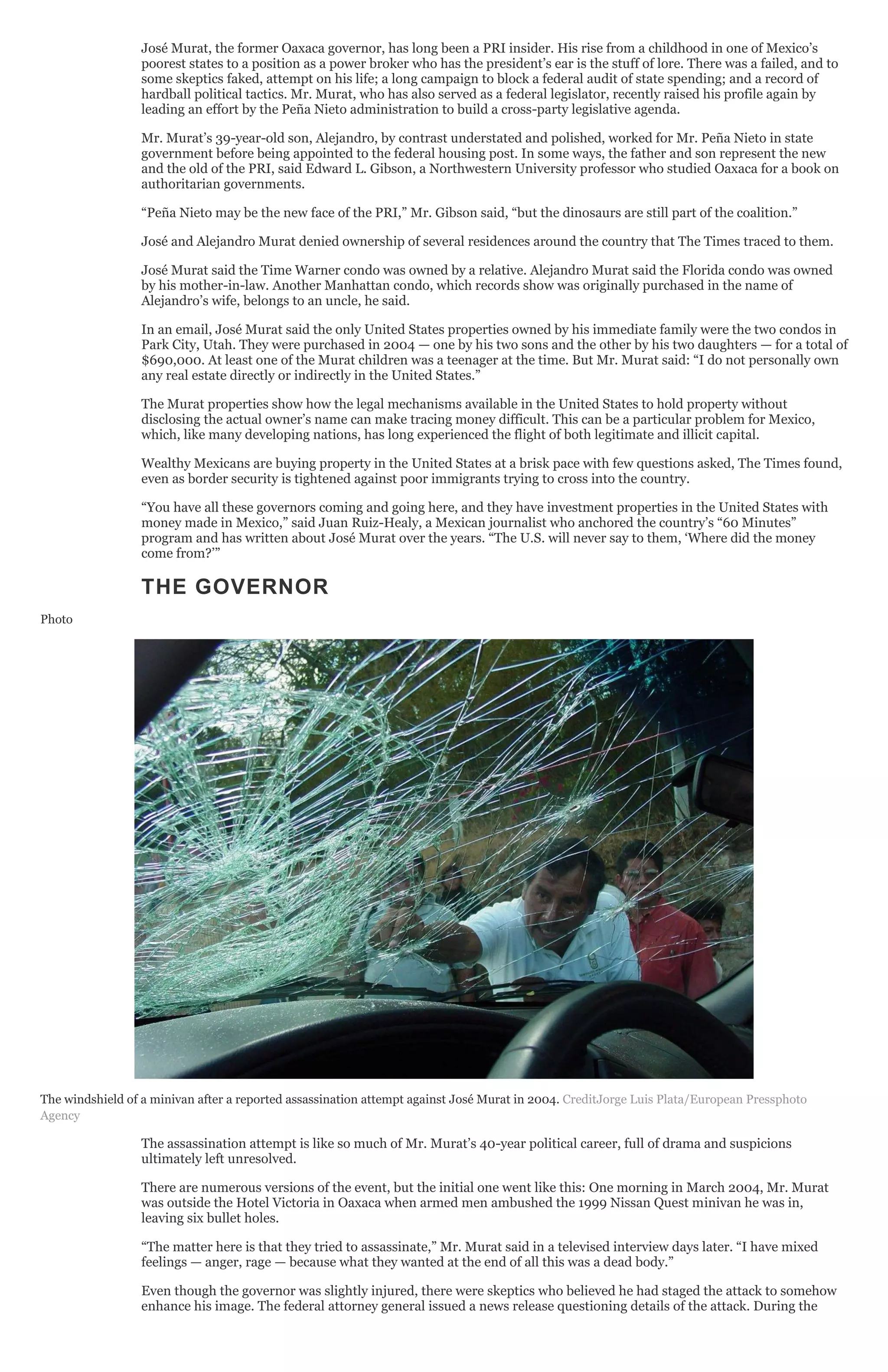 José Murat, the former Oaxaca governor, has long been a PRI insider. His rise from a childhood in one of Mexico’s
poorest states to a position as a power broker who has the president’s ear is the stuff of lore. There was a failed, and to
some skeptics faked, attempt on his life; a long campaign to block a federal audit of state spending; and a record of
hardball political tactics. Mr. Murat, who has also served as a federal legislator, recently raised his profile again by
leading an effort by the Peña Nieto administration to build a cross-party legislative agenda.
Mr. Murat’s 39-year-old son, Alejandro, by contrast understated and polished, worked for Mr. Peña Nieto in state
government before being appointed to the federal housing post. In some ways, the father and son represent the new
and the old of the PRI, said Edward L. Gibson, a Northwestern University professor who studied Oaxaca for a book on
authoritarian governments.
“Peña Nieto may be the new face of the PRI,” Mr. Gibson said, “but the dinosaurs are still part of the coalition.”
José and Alejandro Murat denied ownership of several residences around the country that The Times traced to them.
José Murat said the Time Warner condo was owned by a relative. Alejandro Murat said the Florida condo was owned
by his mother-in-law. Another Manhattan condo, which records show was originally purchased in the name of
Alejandro’s wife, belongs to an uncle, he said.
In an email, José Murat said the only United States properties owned by his immediate family were the two condos in
Park City, Utah. They were purchased in 2004 — one by his two sons and the other by his two daughters — for a total of
$690,000. At least one of the Murat children was a teenager at the time. But Mr. Murat said: “I do not personally own
any real estate directly or indirectly in the United States.”
The Murat properties show how the legal mechanisms available in the United States to hold property without
disclosing the actual owner’s name can make tracing money difficult. This can be a particular problem for Mexico,
which, like many developing nations, has long experienced the flight of both legitimate and illicit capital.
Wealthy Mexicans are buying property in the United States at a brisk pace with few questions asked, The Times found,
even as border security is tightened against poor immigrants trying to cross into the country.
“You have all these governors coming and going here, and they have investment properties in the United States with
money made in Mexico,” said Juan Ruiz-Healy, a Mexican journalist who anchored the country’s “60 Minutes”
program and has written about José Murat over the years. “The U.S. will never say to them, ‘Where did the money
come from?’”
THE GOVERNOR
Photo
The windshield of a minivan after a reported assassination attempt against José Murat in 2004. CreditJorge Luis Plata/European Pressphoto
Agency
The assassination attempt is like so much of Mr. Murat’s 40-year political career, full of drama and suspicions
ultimately left unresolved.
There are numerous versions of the event, but the initial one went like this: One morning in March 2004, Mr. Murat
was outside the Hotel Victoria in Oaxaca when armed men ambushed the 1999 Nissan Quest minivan he was in,
leaving six bullet holes.
“The matter here is that they tried to assassinate,” Mr. Murat said in a televised interview days later. “I have mixed
feelings — anger, rage — because what they wanted at the end of all this was a dead body.”
Even though the governor was slightly injured, there were skeptics who believed he had staged the attack to somehow
enhance his image. The federal attorney general issued a news release questioning details of the attack. During the
 