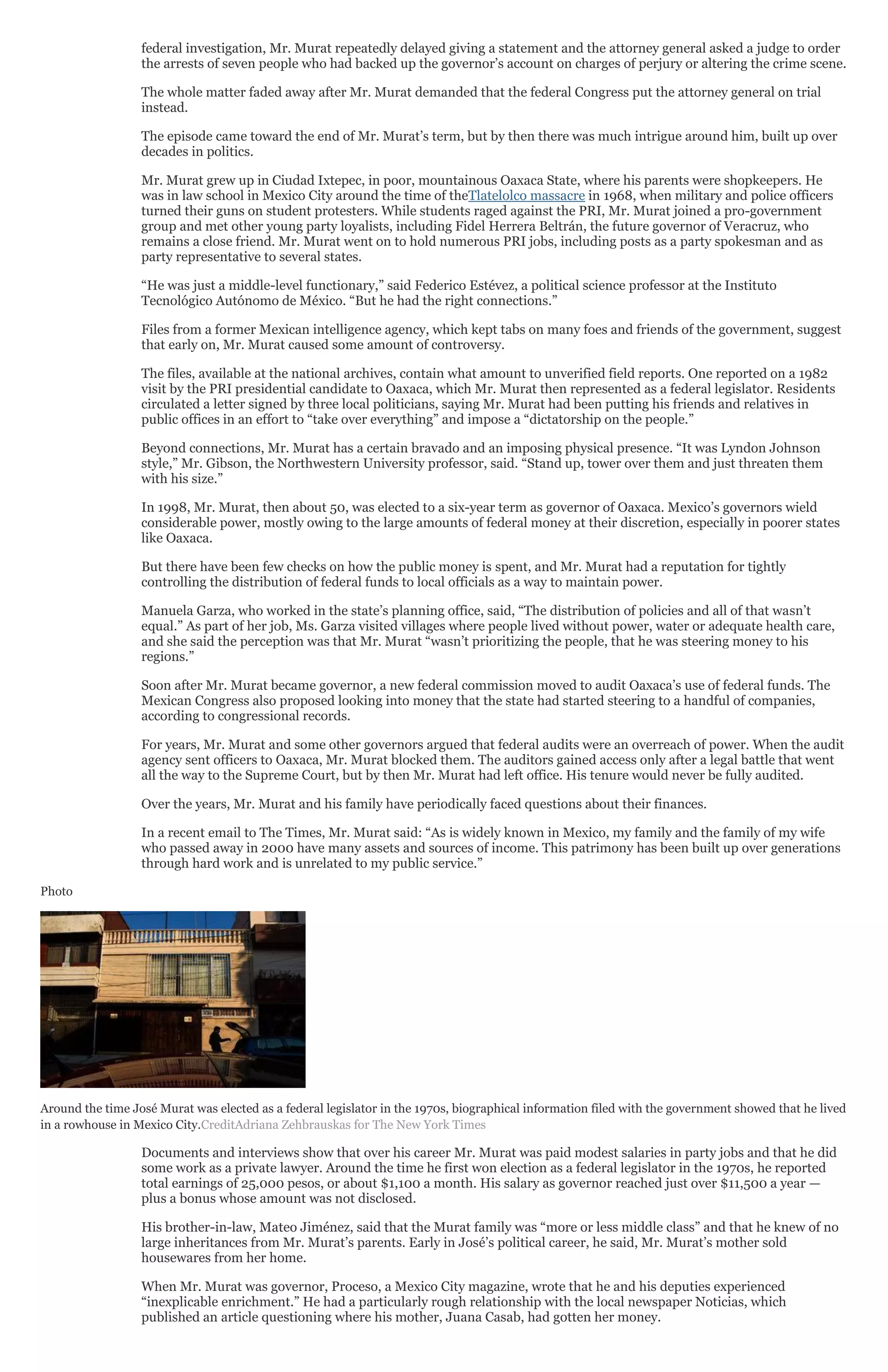 federal investigation, Mr. Murat repeatedly delayed giving a statement and the attorney general asked a judge to order
the arrests of seven people who had backed up the governor’s account on charges of perjury or altering the crime scene.
The whole matter faded away after Mr. Murat demanded that the federal Congress put the attorney general on trial
instead.
The episode came toward the end of Mr. Murat’s term, but by then there was much intrigue around him, built up over
decades in politics.
Mr. Murat grew up in Ciudad Ixtepec, in poor, mountainous Oaxaca State, where his parents were shopkeepers. He
was in law school in Mexico City around the time of theTlatelolco massacre in 1968, when military and police officers
turned their guns on student protesters. While students raged against the PRI, Mr. Murat joined a pro-government
group and met other young party loyalists, including Fidel Herrera Beltrán, the future governor of Veracruz, who
remains a close friend. Mr. Murat went on to hold numerous PRI jobs, including posts as a party spokesman and as
party representative to several states.
“He was just a middle-level functionary,” said Federico Estévez, a political science professor at the Instituto
Tecnológico Autónomo de México. “But he had the right connections.”
Files from a former Mexican intelligence agency, which kept tabs on many foes and friends of the government, suggest
that early on, Mr. Murat caused some amount of controversy.
The files, available at the national archives, contain what amount to unverified field reports. One reported on a 1982
visit by the PRI presidential candidate to Oaxaca, which Mr. Murat then represented as a federal legislator. Residents
circulated a letter signed by three local politicians, saying Mr. Murat had been putting his friends and relatives in
public offices in an effort to “take over everything” and impose a “dictatorship on the people.”
Beyond connections, Mr. Murat has a certain bravado and an imposing physical presence. “It was Lyndon Johnson
style,” Mr. Gibson, the Northwestern University professor, said. “Stand up, tower over them and just threaten them
with his size.”
In 1998, Mr. Murat, then about 50, was elected to a six-year term as governor of Oaxaca. Mexico’s governors wield
considerable power, mostly owing to the large amounts of federal money at their discretion, especially in poorer states
like Oaxaca.
But there have been few checks on how the public money is spent, and Mr. Murat had a reputation for tightly
controlling the distribution of federal funds to local officials as a way to maintain power.
Manuela Garza, who worked in the state’s planning office, said, “The distribution of policies and all of that wasn’t
equal.” As part of her job, Ms. Garza visited villages where people lived without power, water or adequate health care,
and she said the perception was that Mr. Murat “wasn’t prioritizing the people, that he was steering money to his
regions.”
Soon after Mr. Murat became governor, a new federal commission moved to audit Oaxaca’s use of federal funds. The
Mexican Congress also proposed looking into money that the state had started steering to a handful of companies,
according to congressional records.
For years, Mr. Murat and some other governors argued that federal audits were an overreach of power. When the audit
agency sent officers to Oaxaca, Mr. Murat blocked them. The auditors gained access only after a legal battle that went
all the way to the Supreme Court, but by then Mr. Murat had left office. His tenure would never be fully audited.
Over the years, Mr. Murat and his family have periodically faced questions about their finances.
In a recent email to The Times, Mr. Murat said: “As is widely known in Mexico, my family and the family of my wife
who passed away in 2000 have many assets and sources of income. This patrimony has been built up over generations
through hard work and is unrelated to my public service.”
Photo
Around the time José Murat was elected as a federal legislator in the 1970s, biographical information filed with the government showed that he lived
in a rowhouse in Mexico City.CreditAdriana Zehbrauskas for The New York Times
Documents and interviews show that over his career Mr. Murat was paid modest salaries in party jobs and that he did
some work as a private lawyer. Around the time he first won election as a federal legislator in the 1970s, he reported
total earnings of 25,000 pesos, or about $1,100 a month. His salary as governor reached just over $11,500 a year —
plus a bonus whose amount was not disclosed.
His brother-in-law, Mateo Jiménez, said that the Murat family was “more or less middle class” and that he knew of no
large inheritances from Mr. Murat’s parents. Early in José’s political career, he said, Mr. Murat’s mother sold
housewares from her home.
When Mr. Murat was governor, Proceso, a Mexico City magazine, wrote that he and his deputies experienced
“inexplicable enrichment.” He had a particularly rough relationship with the local newspaper Noticias, which
published an article questioning where his mother, Juana Casab, had gotten her money.
 