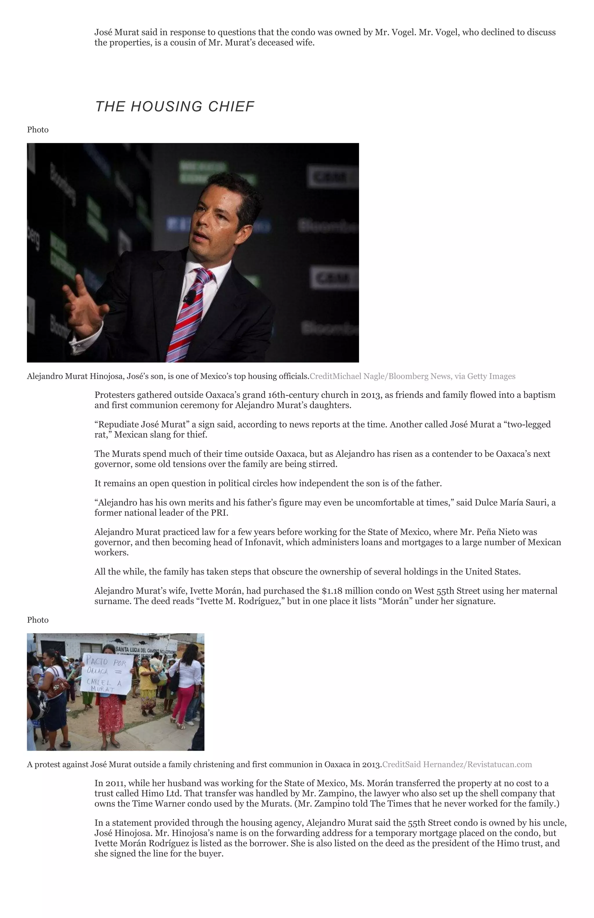 José Murat said in response to questions that the condo was owned by Mr. Vogel. Mr. Vogel, who declined to discuss
the properties, is a cousin of Mr. Murat’s deceased wife.
THE HOUSING CHIEF
Photo
Alejandro Murat Hinojosa, José’s son, is one of Mexico’s top housing officials.CreditMichael Nagle/Bloomberg News, via Getty Images
Protesters gathered outside Oaxaca’s grand 16th-century church in 2013, as friends and family flowed into a baptism
and first communion ceremony for Alejandro Murat’s daughters.
“Repudiate José Murat” a sign said, according to news reports at the time. Another called José Murat a “two-legged
rat,” Mexican slang for thief.
The Murats spend much of their time outside Oaxaca, but as Alejandro has risen as a contender to be Oaxaca’s next
governor, some old tensions over the family are being stirred.
It remains an open question in political circles how independent the son is of the father.
“Alejandro has his own merits and his father’s figure may even be uncomfortable at times,” said Dulce María Sauri, a
former national leader of the PRI.
Alejandro Murat practiced law for a few years before working for the State of Mexico, where Mr. Peña Nieto was
governor, and then becoming head of Infonavit, which administers loans and mortgages to a large number of Mexican
workers.
All the while, the family has taken steps that obscure the ownership of several holdings in the United States.
Alejandro Murat’s wife, Ivette Morán, had purchased the $1.18 million condo on West 55th Street using her maternal
surname. The deed reads “Ivette M. Rodríguez,” but in one place it lists “Morán” under her signature.
Photo
A protest against José Murat outside a family christening and first communion in Oaxaca in 2013.CreditSaid Hernandez/Revistatucan.com
In 2011, while her husband was working for the State of Mexico, Ms. Morán transferred the property at no cost to a
trust called Himo Ltd. That transfer was handled by Mr. Zampino, the lawyer who also set up the shell company that
owns the Time Warner condo used by the Murats. (Mr. Zampino told The Times that he never worked for the family.)
In a statement provided through the housing agency, Alejandro Murat said the 55th Street condo is owned by his uncle,
José Hinojosa. Mr. Hinojosa’s name is on the forwarding address for a temporary mortgage placed on the condo, but
Ivette Morán Rodríguez is listed as the borrower. She is also listed on the deed as the president of the Himo trust, and
she signed the line for the buyer.
 