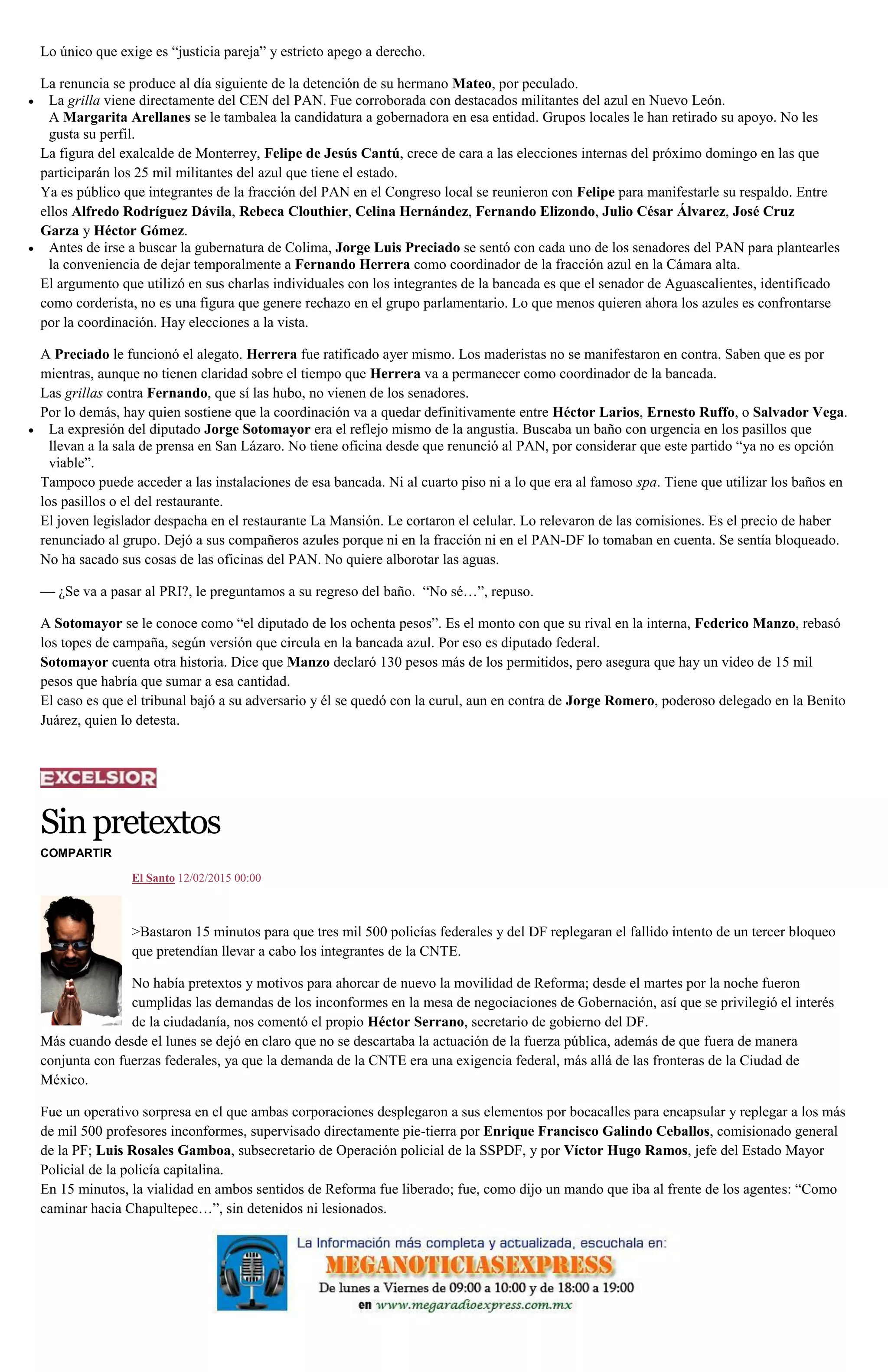 Lo único que exige es “justicia pareja” y estricto apego a derecho.
La renuncia se produce al día siguiente de la detención de su hermano Mateo, por peculado.
La grilla viene directamente del CEN del PAN. Fue corroborada con destacados militantes del azul en Nuevo León.
A Margarita Arellanes se le tambalea la candidatura a gobernadora en esa entidad. Grupos locales le han retirado su apoyo. No les
gusta su perfil.
La figura del exalcalde de Monterrey, Felipe de Jesús Cantú, crece de cara a las elecciones internas del próximo domingo en las que
participarán los 25 mil militantes del azul que tiene el estado.
Ya es público que integrantes de la fracción del PAN en el Congreso local se reunieron con Felipe para manifestarle su respaldo. Entre
ellos Alfredo Rodríguez Dávila, Rebeca Clouthier, Celina Hernández, Fernando Elizondo, Julio César Álvarez, José Cruz
Garza y Héctor Gómez.
Antes de irse a buscar la gubernatura de Colima, Jorge Luis Preciado se sentó con cada uno de los senadores del PAN para plantearles
la conveniencia de dejar temporalmente a Fernando Herrera como coordinador de la fracción azul en la Cámara alta.
El argumento que utilizó en sus charlas individuales con los integrantes de la bancada es que el senador de Aguascalientes, identificado
como corderista, no es una figura que genere rechazo en el grupo parlamentario. Lo que menos quieren ahora los azules es confrontarse
por la coordinación. Hay elecciones a la vista.
A Preciado le funcionó el alegato. Herrera fue ratificado ayer mismo. Los maderistas no se manifestaron en contra. Saben que es por
mientras, aunque no tienen claridad sobre el tiempo que Herrera va a permanecer como coordinador de la bancada.
Las grillas contra Fernando, que sí las hubo, no vienen de los senadores.
Por lo demás, hay quien sostiene que la coordinación va a quedar definitivamente entre Héctor Larios, Ernesto Ruffo, o Salvador Vega.
La expresión del diputado Jorge Sotomayor era el reflejo mismo de la angustia. Buscaba un baño con urgencia en los pasillos que
llevan a la sala de prensa en San Lázaro. No tiene oficina desde que renunció al PAN, por considerar que este partido “ya no es opción
viable”.
Tampoco puede acceder a las instalaciones de esa bancada. Ni al cuarto piso ni a lo que era al famoso spa. Tiene que utilizar los baños en
los pasillos o el del restaurante.
El joven legislador despacha en el restaurante La Mansión. Le cortaron el celular. Lo relevaron de las comisiones. Es el precio de haber
renunciado al grupo. Dejó a sus compañeros azules porque ni en la fracción ni en el PAN-DF lo tomaban en cuenta. Se sentía bloqueado.
No ha sacado sus cosas de las oficinas del PAN. No quiere alborotar las aguas.
— ¿Se va a pasar al PRI?, le preguntamos a su regreso del baño. “No sé…”, repuso.
A Sotomayor se le conoce como “el diputado de los ochenta pesos”. Es el monto con que su rival en la interna, Federico Manzo, rebasó
los topes de campaña, según versión que circula en la bancada azul. Por eso es diputado federal.
Sotomayor cuenta otra historia. Dice que Manzo declaró 130 pesos más de los permitidos, pero asegura que hay un video de 15 mil
pesos que habría que sumar a esa cantidad.
El caso es que el tribunal bajó a su adversario y él se quedó con la curul, aun en contra de Jorge Romero, poderoso delegado en la Benito
Juárez, quien lo detesta.
Sinpretextos
COMPARTIR
El Santo 12/02/2015 00:00
>Bastaron 15 minutos para que tres mil 500 policías federales y del DF replegaran el fallido intento de un tercer bloqueo
que pretendían llevar a cabo los integrantes de la CNTE.
No había pretextos y motivos para ahorcar de nuevo la movilidad de Reforma; desde el martes por la noche fueron
cumplidas las demandas de los inconformes en la mesa de negociaciones de Gobernación, así que se privilegió el interés
de la ciudadanía, nos comentó el propio Héctor Serrano, secretario de gobierno del DF.
Más cuando desde el lunes se dejó en claro que no se descartaba la actuación de la fuerza pública, además de que fuera de manera
conjunta con fuerzas federales, ya que la demanda de la CNTE era una exigencia federal, más allá de las fronteras de la Ciudad de
México.
Fue un operativo sorpresa en el que ambas corporaciones desplegaron a sus elementos por bocacalles para encapsular y replegar a los más
de mil 500 profesores inconformes, supervisado directamente pie-tierra por Enrique Francisco Galindo Ceballos, comisionado general
de la PF; Luis Rosales Gamboa, subsecretario de Operación policial de la SSPDF, y por Víctor Hugo Ramos, jefe del Estado Mayor
Policial de la policía capitalina.
En 15 minutos, la vialidad en ambos sentidos de Reforma fue liberado; fue, como dijo un mando que iba al frente de los agentes: “Como
caminar hacia Chapultepec…”, sin detenidos ni lesionados.
 