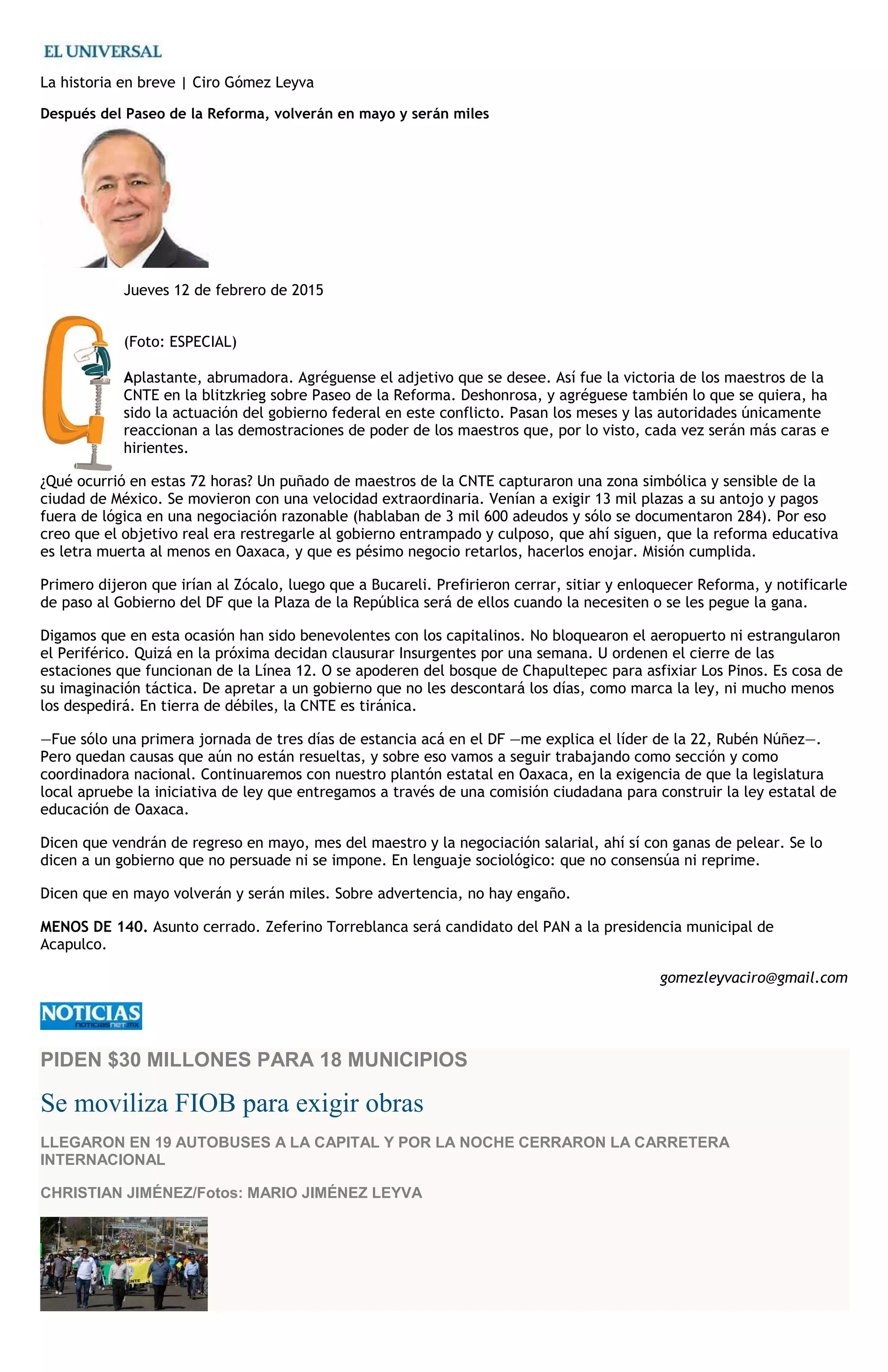 La historia en breve | Ciro Gómez Leyva
Después del Paseo de la Reforma, volverán en mayo y serán miles
Jueves 12 de febrero de 2015
(Foto: ESPECIAL)
Aplastante, abrumadora. Agréguense el adjetivo que se desee. Así fue la victoria de los maestros de la
CNTE en la blitzkrieg sobre Paseo de la Reforma. Deshonrosa, y agréguese también lo que se quiera, ha
sido la actuación del gobierno federal en este conflicto. Pasan los meses y las autoridades únicamente
reaccionan a las demostraciones de poder de los maestros que, por lo visto, cada vez serán más caras e
hirientes.
¿Qué ocurrió en estas 72 horas? Un puñado de maestros de la CNTE capturaron una zona simbólica y sensible de la
ciudad de México. Se movieron con una velocidad extraordinaria. Venían a exigir 13 mil plazas a su antojo y pagos
fuera de lógica en una negociación razonable (hablaban de 3 mil 600 adeudos y sólo se documentaron 284). Por eso
creo que el objetivo real era restregarle al gobierno entrampado y culposo, que ahí siguen, que la reforma educativa
es letra muerta al menos en Oaxaca, y que es pésimo negocio retarlos, hacerlos enojar. Misión cumplida.
Primero dijeron que irían al Zócalo, luego que a Bucareli. Prefirieron cerrar, sitiar y enloquecer Reforma, y notificarle
de paso al Gobierno del DF que la Plaza de la República será de ellos cuando la necesiten o se les pegue la gana.
Digamos que en esta ocasión han sido benevolentes con los capitalinos. No bloquearon el aeropuerto ni estrangularon
el Periférico. Quizá en la próxima decidan clausurar Insurgentes por una semana. U ordenen el cierre de las
estaciones que funcionan de la Línea 12. O se apoderen del bosque de Chapultepec para asfixiar Los Pinos. Es cosa de
su imaginación táctica. De apretar a un gobierno que no les descontará los días, como marca la ley, ni mucho menos
los despedirá. En tierra de débiles, la CNTE es tiránica.
—Fue sólo una primera jornada de tres días de estancia acá en el DF —me explica el líder de la 22, Rubén Núñez—.
Pero quedan causas que aún no están resueltas, y sobre eso vamos a seguir trabajando como sección y como
coordinadora nacional. Continuaremos con nuestro plantón estatal en Oaxaca, en la exigencia de que la legislatura
local apruebe la iniciativa de ley que entregamos a través de una comisión ciudadana para construir la ley estatal de
educación de Oaxaca.
Dicen que vendrán de regreso en mayo, mes del maestro y la negociación salarial, ahí sí con ganas de pelear. Se lo
dicen a un gobierno que no persuade ni se impone. En lenguaje sociológico: que no consensúa ni reprime.
Dicen que en mayo volverán y serán miles. Sobre advertencia, no hay engaño.
MENOS DE 140. Asunto cerrado. Zeferino Torreblanca será candidato del PAN a la presidencia municipal de
Acapulco.
gomezleyvaciro@gmail.com
PIDEN $30 MILLONES PARA 18 MUNICIPIOS
Se moviliza FIOB para exigir obras
LLEGARON EN 19 AUTOBUSES A LA CAPITAL Y POR LA NOCHE CERRARON LA CARRETERA
INTERNACIONAL
CHRISTIAN JIMÉNEZ/Fotos: MARIO JIMÉNEZ LEYVA
 
