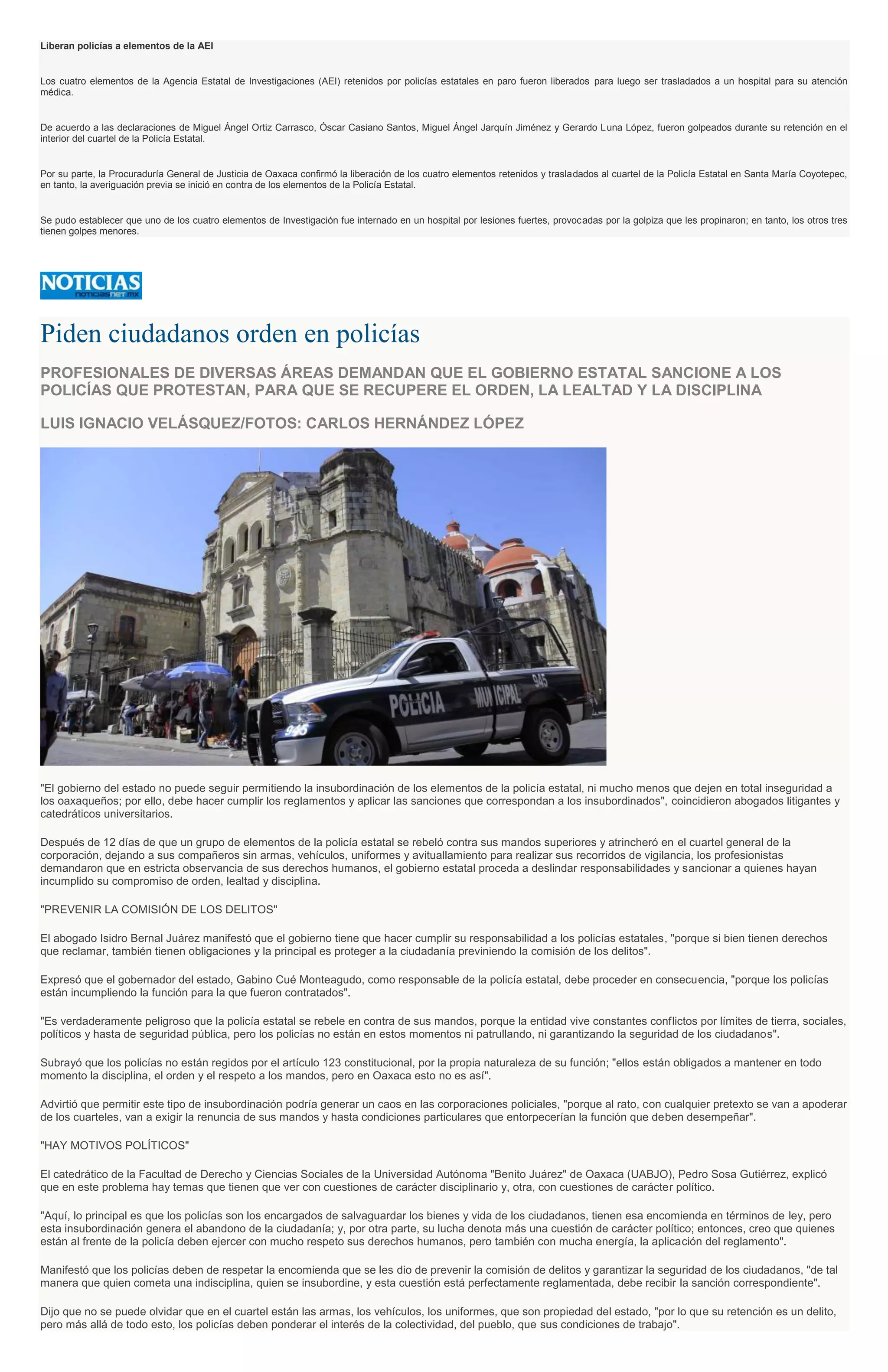 Liberan policías a elementos de la AEI
Los cuatro elementos de la Agencia Estatal de Investigaciones (AEI) retenidos por policías estatales en paro fueron liberados para luego ser trasladados a un hospital para su atención
médica.
De acuerdo a las declaraciones de Miguel Ángel Ortiz Carrasco, Óscar Casiano Santos, Miguel Ángel Jarquín Jiménez y Gerardo Luna López, fueron golpeados durante su retención en el
interior del cuartel de la Policía Estatal.
Por su parte, la Procuraduría General de Justicia de Oaxaca confirmó la liberación de los cuatro elementos retenidos y trasladados al cuartel de la Policía Estatal en Santa María Coyotepec,
en tanto, la averiguación previa se inició en contra de los elementos de la Policía Estatal.
Se pudo establecer que uno de los cuatro elementos de Investigación fue internado en un hospital por lesiones fuertes, provocadas por la golpiza que les propinaron; en tanto, los otros tres
tienen golpes menores.
Piden ciudadanos orden en policías
PROFESIONALES DE DIVERSAS ÁREAS DEMANDAN QUE EL GOBIERNO ESTATAL SANCIONE A LOS
POLICÍAS QUE PROTESTAN, PARA QUE SE RECUPERE EL ORDEN, LA LEALTAD Y LA DISCIPLINA
LUIS IGNACIO VELÁSQUEZ/FOTOS: CARLOS HERNÁNDEZ LÓPEZ
"El gobierno del estado no puede seguir permitiendo la insubordinación de los elementos de la policía estatal, ni mucho menos que dejen en total inseguridad a
los oaxaqueños; por ello, debe hacer cumplir los reglamentos y aplicar las sanciones que correspondan a los insubordinados", coincidieron abogados litigantes y
catedráticos universitarios.
Después de 12 días de que un grupo de elementos de la policía estatal se rebeló contra sus mandos superiores y atrincheró en el cuartel general de la
corporación, dejando a sus compañeros sin armas, vehículos, uniformes y avituallamiento para realizar sus recorridos de vigilancia, los profesionistas
demandaron que en estricta observancia de sus derechos humanos, el gobierno estatal proceda a deslindar responsabilidades y sancionar a quienes hayan
incumplido su compromiso de orden, lealtad y disciplina.
"PREVENIR LA COMISIÓN DE LOS DELITOS"
El abogado Isidro Bernal Juárez manifestó que el gobierno tiene que hacer cumplir su responsabilidad a los policías estatales, "porque si bien tienen derechos
que reclamar, también tienen obligaciones y la principal es proteger a la ciudadanía previniendo la comisión de los delitos".
Expresó que el gobernador del estado, Gabino Cué Monteagudo, como responsable de la policía estatal, debe proceder en consecuencia, "porque los policías
están incumpliendo la función para la que fueron contratados".
"Es verdaderamente peligroso que la policía estatal se rebele en contra de sus mandos, porque la entidad vive constantes conflictos por límites de tierra, sociales,
políticos y hasta de seguridad pública, pero los policías no están en estos momentos ni patrullando, ni garantizando la seguridad de los ciudadanos".
Subrayó que los policías no están regidos por el artículo 123 constitucional, por la propia naturaleza de su función; "ellos están obligados a mantener en todo
momento la disciplina, el orden y el respeto a los mandos, pero en Oaxaca esto no es así".
Advirtió que permitir este tipo de insubordinación podría generar un caos en las corporaciones policiales, "porque al rato, con cualquier pretexto se van a apoderar
de los cuarteles, van a exigir la renuncia de sus mandos y hasta condiciones particulares que entorpecerían la función que deben desempeñar".
"HAY MOTIVOS POLÍTICOS"
El catedrático de la Facultad de Derecho y Ciencias Sociales de la Universidad Autónoma "Benito Juárez" de Oaxaca (UABJO), Pedro Sosa Gutiérrez, explicó
que en este problema hay temas que tienen que ver con cuestiones de carácter disciplinario y, otra, con cuestiones de carácter político.
"Aquí, lo principal es que los policías son los encargados de salvaguardar los bienes y vida de los ciudadanos, tienen esa encomienda en términos de ley, pero
esta insubordinación genera el abandono de la ciudadanía; y, por otra parte, su lucha denota más una cuestión de carácter político; entonces, creo que quienes
están al frente de la policía deben ejercer con mucho respeto sus derechos humanos, pero también con mucha energía, la aplicación del reglamento".
Manifestó que los policías deben de respetar la encomienda que se les dio de prevenir la comisión de delitos y garantizar la seguridad de los ciudadanos, "de tal
manera que quien cometa una indisciplina, quien se insubordine, y esta cuestión está perfectamente reglamentada, debe recibir la sanción correspondiente".
Dijo que no se puede olvidar que en el cuartel están las armas, los vehículos, los uniformes, que son propiedad del estado, "por lo que su retención es un delito,
pero más allá de todo esto, los policías deben ponderar el interés de la colectividad, del pueblo, que sus condiciones de trabajo".
 