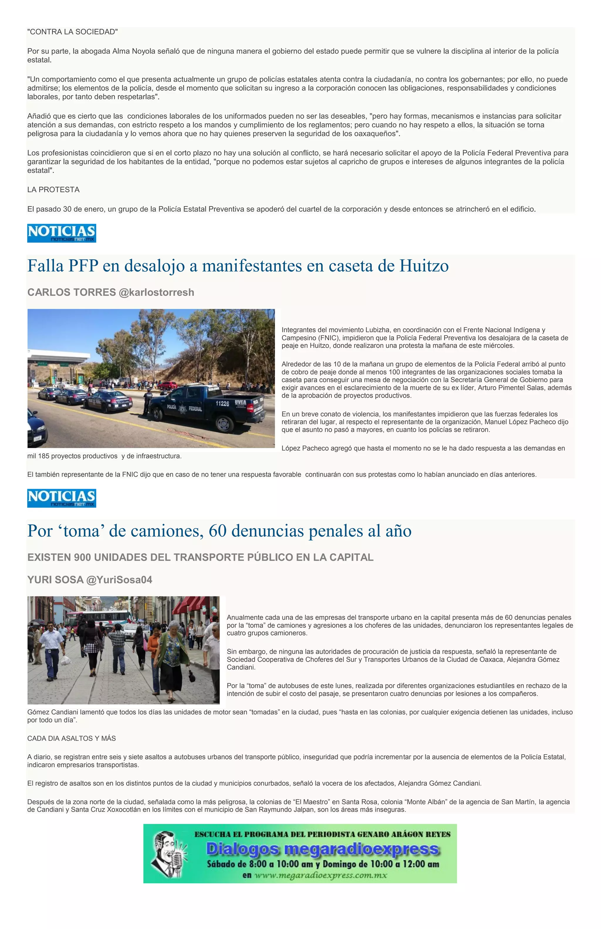 "CONTRA LA SOCIEDAD"
Por su parte, la abogada Alma Noyola señaló que de ninguna manera el gobierno del estado puede permitir que se vulnere la disciplina al interior de la policía
estatal.
"Un comportamiento como el que presenta actualmente un grupo de policías estatales atenta contra la ciudadanía, no contra los gobernantes; por ello, no puede
admitirse; los elementos de la policía, desde el momento que solicitan su ingreso a la corporación conocen las obligaciones, responsabilidades y condiciones
laborales, por tanto deben respetarlas".
Añadió que es cierto que las condiciones laborales de los uniformados pueden no ser las deseables, "pero hay formas, mecanismos e instancias para solicitar
atención a sus demandas, con estricto respeto a los mandos y cumplimiento de los reglamentos; pero cuando no hay respeto a ellos, la situación se torna
peligrosa para la ciudadanía y lo vemos ahora que no hay quienes preserven la seguridad de los oaxaqueños".
Los profesionistas coincidieron que si en el corto plazo no hay una solución al conflicto, se hará necesario solicitar el apoyo de la Policía Federal Preventiva para
garantizar la seguridad de los habitantes de la entidad, "porque no podemos estar sujetos al capricho de grupos e intereses de algunos integrantes de la policía
estatal".
LA PROTESTA
El pasado 30 de enero, un grupo de la Policía Estatal Preventiva se apoderó del cuartel de la corporación y desde entonces se atrincheró en el edificio.
Falla PFP en desalojo a manifestantes en caseta de Huitzo
CARLOS TORRES @karlostorresh
Integrantes del movimiento Lubizha, en coordinación con el Frente Nacional Indígena y
Campesino (FNIC), impidieron que la Policía Federal Preventiva los desalojara de la caseta de
peaje en Huitzo, donde realizaron una protesta la mañana de este miércoles.
Alrededor de las 10 de la mañana un grupo de elementos de la Policía Federal arribó al punto
de cobro de peaje donde al menos 100 integrantes de las organizaciones sociales tomaba la
caseta para conseguir una mesa de negociación con la Secretaría General de Gobierno para
exigir avances en el esclarecimiento de la muerte de su ex líder, Arturo Pimentel Salas, además
de la aprobación de proyectos productivos.
En un breve conato de violencia, los manifestantes impidieron que las fuerzas federales los
retiraran del lugar, al respecto el representante de la organización, Manuel López Pacheco dijo
que el asunto no pasó a mayores, en cuanto los policías se retiraron.
López Pacheco agregó que hasta el momento no se le ha dado respuesta a las demandas en
mil 185 proyectos productivos y de infraestructura.
El también representante de la FNIC dijo que en caso de no tener una respuesta favorable continuarán con sus protestas como lo habían anunciado en días anteriores.
Por ‘toma’ de camiones, 60 denuncias penales al año
EXISTEN 900 UNIDADES DEL TRANSPORTE PÚBLICO EN LA CAPITAL
YURI SOSA @YuriSosa04
Anualmente cada una de las empresas del transporte urbano en la capital presenta más de 60 denuncias penales
por la “toma” de camiones y agresiones a los choferes de las unidades, denunciaron los representantes legales de
cuatro grupos camioneros.
Sin embargo, de ninguna las autoridades de procuración de justicia da respuesta, señaló la representante de
Sociedad Cooperativa de Choferes del Sur y Transportes Urbanos de la Ciudad de Oaxaca, Alejandra Gómez
Candiani.
Por la “toma” de autobuses de este lunes, realizada por diferentes organizaciones estudiantiles en rechazo de la
intención de subir el costo del pasaje, se presentaron cuatro denuncias por lesiones a los compañeros.
Gómez Candiani lamentó que todos los días las unidades de motor sean “tomadas” en la ciudad, pues “hasta en las colonias, por cualquier exigencia detienen las unidades, incluso
por todo un día”.
CADA DIA ASALTOS Y MÁS
A diario, se registran entre seis y siete asaltos a autobuses urbanos del transporte público, inseguridad que podría incrementar por la ausencia de elementos de la Policía Estatal,
indicaron empresarios transportistas.
El registro de asaltos son en los distintos puntos de la ciudad y municipios conurbados, señaló la vocera de los afectados, Alejandra Gómez Candiani.
Después de la zona norte de la ciudad, señalada como la más peligrosa, la colonias de “El Maestro” en Santa Rosa, colonia “Monte Albán” de la agencia de San Martín, la agencia
de Candiani y Santa Cruz Xoxocotlán en los límites con el municipio de San Raymundo Jalpan, son los áreas más inseguras.
 