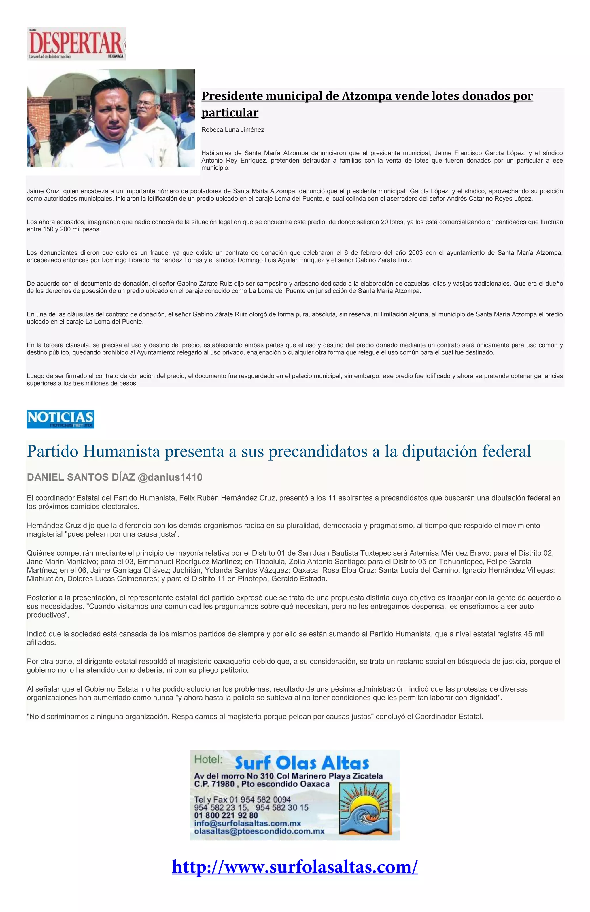 Presidente municipal de Atzompa vende lotes donados por
particular
Rebeca Luna Jiménez
Habitantes de Santa María Atzompa denunciaron que el presidente municipal, Jaime Francisco García López, y el síndico
Antonio Rey Enríquez, pretenden defraudar a familias con la venta de lotes que fueron donados por un particular a ese
municipio.
Jaime Cruz, quien encabeza a un importante número de pobladores de Santa María Atzompa, denunció que el presidente municipal, García López, y el síndico, aprovechando su posición
como autoridades municipales, iniciaron la lotificación de un predio ubicado en el paraje Loma del Puente, el cual colinda con el aserradero del señor Andrés Catarino Reyes López.
Los ahora acusados, imaginando que nadie conocía de la situación legal en que se encuentra este predio, de donde salieron 20 lotes, ya los está comercializando en cantidades que fluctúan
entre 150 y 200 mil pesos.
Los denunciantes dijeron que esto es un fraude, ya que existe un contrato de donación que celebraron el 6 de febrero del año 2003 con el ayuntamiento de Santa María Atzompa,
encabezado entonces por Domingo Librado Hernández Torres y el síndico Domingo Luis Aguilar Enríquez y el señor Gabino Zárate Ruiz.
De acuerdo con el documento de donación, el señor Gabino Zárate Ruiz dijo ser campesino y artesano dedicado a la elaboración de cazuelas, ollas y vasijas tradicionales. Que era el dueño
de los derechos de posesión de un predio ubicado en el paraje conocido como La Loma del Puente en jurisdicción de Santa María Atzompa.
En una de las cláusulas del contrato de donación, el señor Gabino Zárate Ruiz otorgó de forma pura, absoluta, sin reserva, ni limitación alguna, al municipio de Santa María Atzompa el predio
ubicado en el paraje La Loma del Puente.
En la tercera cláusula, se precisa el uso y destino del predio, estableciendo ambas partes que el uso y destino del predio donado mediante un contrato será únicamente para uso común y
destino público, quedando prohibido al Ayuntamiento relegarlo al uso privado, enajenación o cualquier otra forma que relegue el uso común para el cual fue destinado.
Luego de ser firmado el contrato de donación del predio, el documento fue resguardado en el palacio municipal; sin embargo, ese predio fue lotificado y ahora se pretende obtener ganancias
superiores a los tres millones de pesos.
Partido Humanista presenta a sus precandidatos a la diputación federal
DANIEL SANTOS DÍAZ @danius1410
El coordinador Estatal del Partido Humanista, Félix Rubén Hernández Cruz, presentó a los 11 aspirantes a precandidatos que buscarán una diputación federal en
los próximos comicios electorales.
Hernández Cruz dijo que la diferencia con los demás organismos radica en su pluralidad, democracia y pragmatismo, al tiempo que respaldo el movimiento
magisterial "pues pelean por una causa justa".
Quiénes competirán mediante el principio de mayoría relativa por el Distrito 01 de San Juan Bautista Tuxtepec será Artemisa Méndez Bravo; para el Distrito 02,
Jane Marín Montalvo; para el 03, Emmanuel Rodríguez Martínez; en Tlacolula, Zoila Antonio Santiago; para el Distrito 05 en Tehuantepec, Felipe García
Martínez; en el 06, Jaime Garriaga Chávez; Juchitán, Yolanda Santos Vázquez; Oaxaca, Rosa Elba Cruz; Santa Lucía del Camino, Ignacio Hernández Villegas;
Miahuatlán, Dolores Lucas Colmenares; y para el Distrito 11 en Pinotepa, Geraldo Estrada.
Posterior a la presentación, el representante estatal del partido expresó que se trata de una propuesta distinta cuyo objetivo es trabajar con la gente de acuerdo a
sus necesidades. "Cuando visitamos una comunidad les preguntamos sobre qué necesitan, pero no les entregamos despensa, les enseñamos a ser auto
productivos".
Indicó que la sociedad está cansada de los mismos partidos de siempre y por ello se están sumando al Partido Humanista, que a nivel estatal registra 45 mil
afiliados.
Por otra parte, el dirigente estatal respaldó al magisterio oaxaqueño debido que, a su consideración, se trata un reclamo social en búsqueda de justicia, porque el
gobierno no lo ha atendido como debería, ni con su pliego petitorio.
Al señalar que el Gobierno Estatal no ha podido solucionar los problemas, resultado de una pésima administración, indicó que las protestas de diversas
organizaciones han aumentado como nunca "y ahora hasta la policía se subleva al no tener condiciones que les permitan laborar con dignidad".
"No discriminamos a ninguna organización. Respaldamos al magisterio porque pelean por causas justas" concluyó el Coordinador Estatal.
 