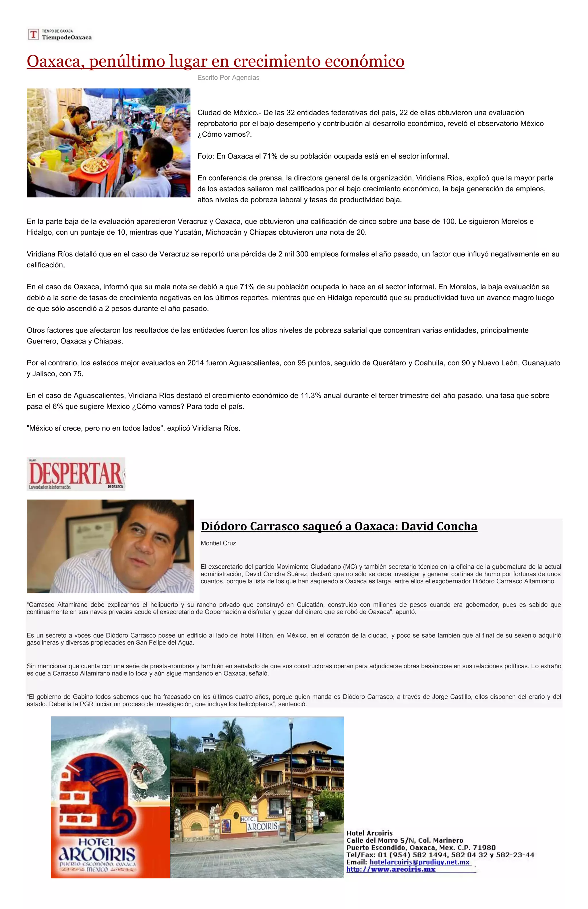 Oaxaca, penúltimo lugar en crecimiento económico
Escrito Por Agencias
Ciudad de México.- De las 32 entidades federativas del país, 22 de ellas obtuvieron una evaluación
reprobatorio por el bajo desempeño y contribución al desarrollo económico, reveló el observatorio México
¿Cómo vamos?.
Foto: En Oaxaca el 71% de su población ocupada está en el sector informal.
En conferencia de prensa, la directora general de la organización, Viridiana Ríos, explicó que la mayor parte
de los estados salieron mal calificados por el bajo crecimiento económico, la baja generación de empleos,
altos niveles de pobreza laboral y tasas de productividad baja.
En la parte baja de la evaluación aparecieron Veracruz y Oaxaca, que obtuvieron una calificación de cinco sobre una base de 100. Le siguieron Morelos e
Hidalgo, con un puntaje de 10, mientras que Yucatán, Michoacán y Chiapas obtuvieron una nota de 20.
Viridiana Ríos detalló que en el caso de Veracruz se reportó una pérdida de 2 mil 300 empleos formales el año pasado, un factor que influyó negativamente en su
calificación.
En el caso de Oaxaca, informó que su mala nota se debió a que 71% de su población ocupada lo hace en el sector informal. En Morelos, la baja evaluación se
debió a la serie de tasas de crecimiento negativas en los últimos reportes, mientras que en Hidalgo repercutió que su productividad tuvo un avance magro luego
de que sólo ascendió a 2 pesos durante el año pasado.
Otros factores que afectaron los resultados de las entidades fueron los altos niveles de pobreza salarial que concentran varias entidades, principalmente
Guerrero, Oaxaca y Chiapas.
Por el contrario, los estados mejor evaluados en 2014 fueron Aguascalientes, con 95 puntos, seguido de Querétaro y Coahuila, con 90 y Nuevo León, Guanajuato
y Jalisco, con 75.
En el caso de Aguascalientes, Viridiana Ríos destacó el crecimiento económico de 11.3% anual durante el tercer trimestre del año pasado, una tasa que sobre
pasa el 6% que sugiere Mexico ¿Cómo vamos? Para todo el país.
"México sí crece, pero no en todos lados", explicó Viridiana Ríos.
Diódoro Carrasco saqueó a Oaxaca: David Concha
Montiel Cruz
El exsecretario del partido Movimiento Ciudadano (MC) y también secretario técnico en la oficina de la gubernatura de la actual
administración, David Concha Suárez, declaró que no sólo se debe investigar y generar cortinas de humo por fortunas de unos
cuantos, porque la lista de los que han saqueado a Oaxaca es larga, entre ellos el exgobernador Diódoro Carrasco Altamirano.
“Carrasco Altamirano debe explicarnos el helipuerto y su rancho privado que construyó en Cuicatlán, construido con millones de pesos cuando era gobernador, pues es sabido que
continuamente en sus naves privadas acude el exsecretario de Gobernación a disfrutar y gozar del dinero que se robó de Oaxaca”, apuntó.
Es un secreto a voces que Diódoro Carrasco posee un edificio al lado del hotel Hilton, en México, en el corazón de la ciudad, y poco se sabe también que al final de su sexenio adquirió
gasolineras y diversas propiedades en San Felipe del Agua.
Sin mencionar que cuenta con una serie de presta-nombres y también en señalado de que sus constructoras operan para adjudicarse obras basándose en sus relaciones políticas. Lo extraño
es que a Carrasco Altamirano nadie lo toca y aún sigue mandando en Oaxaca, señaló.
“El gobierno de Gabino todos sabemos que ha fracasado en los últimos cuatro años, porque quien manda es Diódoro Carrasco, a través de Jorge Castillo, ellos disponen del erario y del
estado. Debería la PGR iniciar un proceso de investigación, que incluya los helicópteros”, sentenció.
 