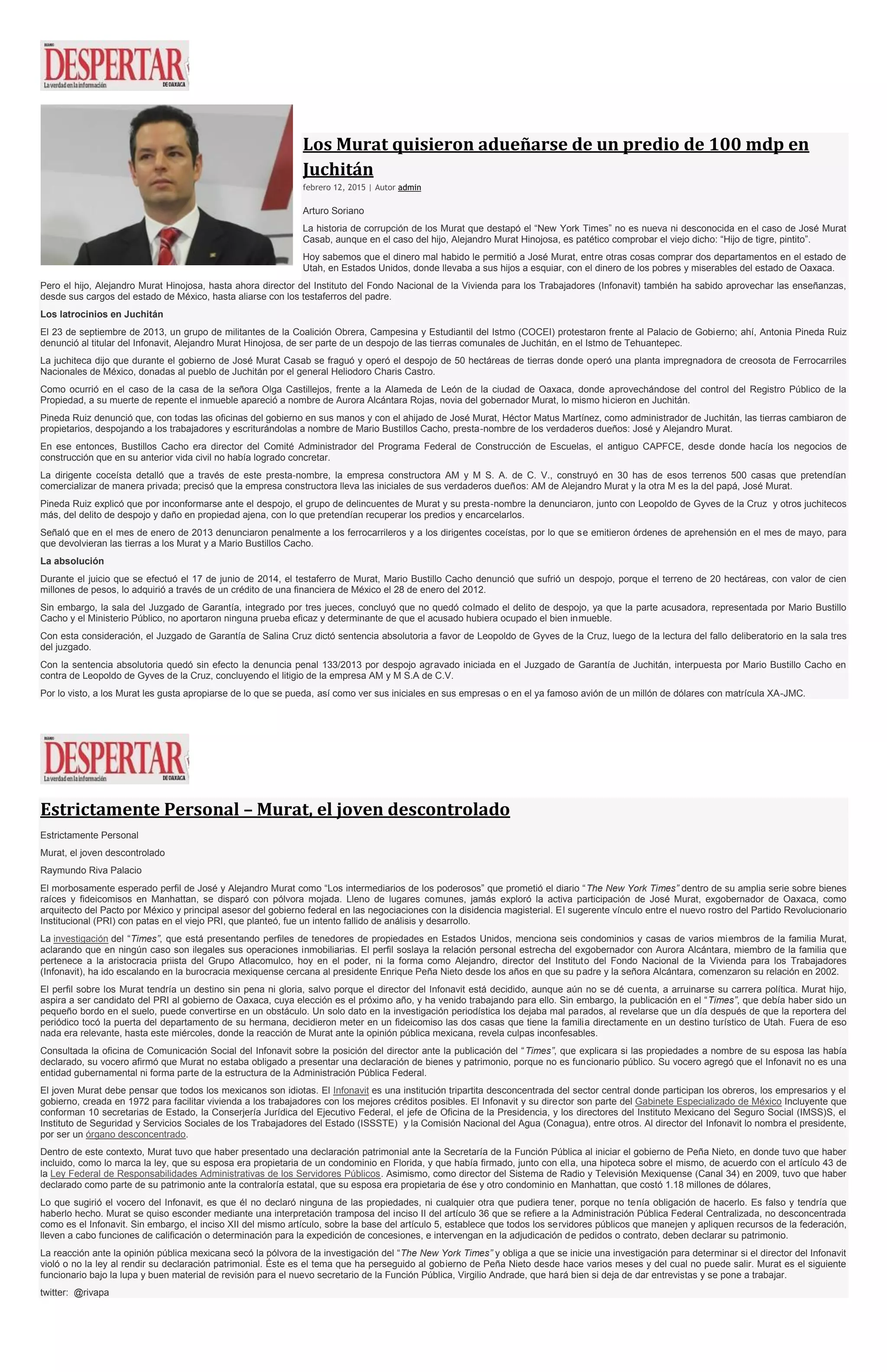 Los Murat quisieron adueñarse de un predio de 100 mdp en
Juchitán
febrero 12, 2015 | Autor admin
Arturo Soriano
La historia de corrupción de los Murat que destapó el “New York Times” no es nueva ni desconocida en el caso de José Murat
Casab, aunque en el caso del hijo, Alejandro Murat Hinojosa, es patético comprobar el viejo dicho: “Hijo de tigre, pintito”.
Hoy sabemos que el dinero mal habido le permitió a José Murat, entre otras cosas comprar dos departamentos en el estado de
Utah, en Estados Unidos, donde llevaba a sus hijos a esquiar, con el dinero de los pobres y miserables del estado de Oaxaca.
Pero el hijo, Alejandro Murat Hinojosa, hasta ahora director del Instituto del Fondo Nacional de la Vivienda para los Trabajadores (Infonavit) también ha sabido aprovechar las enseñanzas,
desde sus cargos del estado de México, hasta aliarse con los testaferros del padre.
Los latrocinios en Juchitán
El 23 de septiembre de 2013, un grupo de militantes de la Coalición Obrera, Campesina y Estudiantil del Istmo (COCEI) protestaron frente al Palacio de Gobierno; ahí, Antonia Pineda Ruiz
denunció al titular del Infonavit, Alejandro Murat Hinojosa, de ser parte de un despojo de las tierras comunales de Juchitán, en el Istmo de Tehuantepec.
La juchiteca dijo que durante el gobierno de José Murat Casab se fraguó y operó el despojo de 50 hectáreas de tierras donde operó una planta impregnadora de creosota de Ferrocarriles
Nacionales de México, donadas al pueblo de Juchitán por el general Heliodoro Charis Castro.
Como ocurrió en el caso de la casa de la señora Olga Castillejos, frente a la Alameda de León de la ciudad de Oaxaca, donde aprovechándose del control del Registro Público de la
Propiedad, a su muerte de repente el inmueble apareció a nombre de Aurora Alcántara Rojas, novia del gobernador Murat, lo mismo hicieron en Juchitán.
Pineda Ruiz denunció que, con todas las oficinas del gobierno en sus manos y con el ahijado de José Murat, Héctor Matus Martínez, como administrador de Juchitán, las tierras cambiaron de
propietarios, despojando a los trabajadores y escriturándolas a nombre de Mario Bustillos Cacho, presta-nombre de los verdaderos dueños: José y Alejandro Murat.
En ese entonces, Bustillos Cacho era director del Comité Administrador del Programa Federal de Construcción de Escuelas, el antiguo CAPFCE, desde donde hacía los negocios de
construcción que en su anterior vida civil no había logrado concretar.
La dirigente coceísta detalló que a través de este presta-nombre, la empresa constructora AM y M S. A. de C. V., construyó en 30 has de esos terrenos 500 casas que pretendían
comercializar de manera privada; precisó que la empresa constructora lleva las iniciales de sus verdaderos dueños: AM de Alejandro Murat y la otra M es la del papá, José Murat.
Pineda Ruiz explicó que por inconformarse ante el despojo, el grupo de delincuentes de Murat y su presta-nombre la denunciaron, junto con Leopoldo de Gyves de la Cruz y otros juchitecos
más, del delito de despojo y daño en propiedad ajena, con lo que pretendían recuperar los predios y encarcelarlos.
Señaló que en el mes de enero de 2013 denunciaron penalmente a los ferrocarrileros y a los dirigentes coceístas, por lo que se emitieron órdenes de aprehensión en el mes de mayo, para
que devolvieran las tierras a los Murat y a Mario Bustillos Cacho.
La absolución
Durante el juicio que se efectuó el 17 de junio de 2014, el testaferro de Murat, Mario Bustillo Cacho denunció que sufrió un despojo, porque el terreno de 20 hectáreas, con valor de cien
millones de pesos, lo adquirió a través de un crédito de una financiera de México el 28 de enero del 2012.
Sin embargo, la sala del Juzgado de Garantía, integrado por tres jueces, concluyó que no quedó colmado el delito de despojo, ya que la parte acusadora, representada por Mario Bustillo
Cacho y el Ministerio Público, no aportaron ninguna prueba eficaz y determinante de que el acusado hubiera ocupado el bien inmueble.
Con esta consideración, el Juzgado de Garantía de Salina Cruz dictó sentencia absolutoria a favor de Leopoldo de Gyves de la Cruz, luego de la lectura del fallo deliberatorio en la sala tres
del juzgado.
Con la sentencia absolutoria quedó sin efecto la denuncia penal 133/2013 por despojo agravado iniciada en el Juzgado de Garantía de Juchitán, interpuesta por Mario Bustillo Cacho en
contra de Leopoldo de Gyves de la Cruz, concluyendo el litigio de la empresa AM y M S.A de C.V.
Por lo visto, a los Murat les gusta apropiarse de lo que se pueda, así como ver sus iniciales en sus empresas o en el ya famoso avión de un millón de dólares con matrícula XA-JMC.
Estrictamente Personal – Murat, el joven descontrolado
Estrictamente Personal
Murat, el joven descontrolado
Raymundo Riva Palacio
El morbosamente esperado perfil de José y Alejandro Murat como “Los intermediarios de los poderosos” que prometió el diario “The New York Times” dentro de su amplia serie sobre bienes
raíces y fideicomisos en Manhattan, se disparó con pólvora mojada. Lleno de lugares comunes, jamás exploró la activa participación de José Murat, exgobernador de Oaxaca, como
arquitecto del Pacto por México y principal asesor del gobierno federal en las negociaciones con la disidencia magisterial. El sugerente vínculo entre el nuevo rostro del Partido Revolucionario
Institucional (PRI) con patas en el viejo PRI, que planteó, fue un intento fallido de análisis y desarrollo.
La investigación del “Times”, que está presentando perfiles de tenedores de propiedades en Estados Unidos, menciona seis condominios y casas de varios miembros de la familia Murat,
aclarando que en ningún caso son ilegales sus operaciones inmobiliarias. El perfil soslaya la relación personal estrecha del exgobernador con Aurora Alcántara, miembro de la familia que
pertenece a la aristocracia priista del Grupo Atlacomulco, hoy en el poder, ni la forma como Alejandro, director del Instituto del Fondo Nacional de la Vivienda para los Trabajadores
(Infonavit), ha ido escalando en la burocracia mexiquense cercana al presidente Enrique Peña Nieto desde los años en que su padre y la señora Alcántara, comenzaron su relación en 2002.
El perfil sobre los Murat tendría un destino sin pena ni gloria, salvo porque el director del Infonavit está decidido, aunque aún no se dé cuenta, a arruinarse su carrera política. Murat hijo,
aspira a ser candidato del PRI al gobierno de Oaxaca, cuya elección es el próximo año, y ha venido trabajando para ello. Sin embargo, la publicación en el “Times”, que debía haber sido un
pequeño bordo en el suelo, puede convertirse en un obstáculo. Un solo dato en la investigación periodística los dejaba mal parados, al revelarse que un día después de que la reportera del
periódico tocó la puerta del departamento de su hermana, decidieron meter en un fideicomiso las dos casas que tiene la familia directamente en un destino turístico de Utah. Fuera de eso
nada era relevante, hasta este miércoles, donde la reacción de Murat ante la opinión pública mexicana, revela culpas inconfesables.
Consultada la oficina de Comunicación Social del Infonavit sobre la posición del director ante la publicación del “Times”, que explicara si las propiedades a nombre de su esposa las había
declarado, su vocero afirmó que Murat no estaba obligado a presentar una declaración de bienes y patrimonio, porque no es funcionario público. Su vocero agregó que el Infonavit no es una
entidad gubernamental ni forma parte de la estructura de la Administración Pública Federal.
El joven Murat debe pensar que todos los mexicanos son idiotas. El Infonavit es una institución tripartita desconcentrada del sector central donde participan los obreros, los empresarios y el
gobierno, creada en 1972 para facilitar vivienda a los trabajadores con los mejores créditos posibles. El Infonavit y su director son parte del Gabinete Especializado de México Incluyente que
conforman 10 secretarias de Estado, la Conserjería Jurídica del Ejecutivo Federal, el jefe de Oficina de la Presidencia, y los directores del Instituto Mexicano del Seguro Social (IMSS)S, el
Instituto de Seguridad y Servicios Sociales de los Trabajadores del Estado (ISSSTE) y la Comisión Nacional del Agua (Conagua), entre otros. Al director del Infonavit lo nombra el presidente,
por ser un órgano desconcentrado.
Dentro de este contexto, Murat tuvo que haber presentado una declaración patrimonial ante la Secretaría de la Función Pública al iniciar el gobierno de Peña Nieto, en donde tuvo que haber
incluido, como lo marca la ley, que su esposa era propietaria de un condominio en Florida, y que había firmado, junto con ella, una hipoteca sobre el mismo, de acuerdo con el artículo 43 de
la Ley Federal de Responsabilidades Administrativas de los Servidores Públicos. Asimismo, como director del Sistema de Radio y Televisión Mexiquense (Canal 34) en 2009, tuvo que haber
declarado como parte de su patrimonio ante la contraloría estatal, que su esposa era propietaria de ése y otro condominio en Manhattan, que costó 1.18 millones de dólares,
Lo que sugirió el vocero del Infonavit, es que él no declaró ninguna de las propiedades, ni cualquier otra que pudiera tener, porque no tenía obligación de hacerlo. Es falso y tendría que
haberlo hecho. Murat se quiso esconder mediante una interpretación tramposa del inciso II del artículo 36 que se refiere a la Administración Pública Federal Centralizada, no desconcentrada
como es el Infonavit. Sin embargo, el inciso XII del mismo artículo, sobre la base del artículo 5, establece que todos los servidores públicos que manejen y apliquen recursos de la federación,
lleven a cabo funciones de calificación o determinación para la expedición de concesiones, e intervengan en la adjudicación de pedidos o contrato, deben declarar su patrimonio.
La reacción ante la opinión pública mexicana secó la pólvora de la investigación del “The New York Times” y obliga a que se inicie una investigación para determinar si el director del Infonavit
violó o no la ley al rendir su declaración patrimonial. Éste es el tema que ha perseguido al gobierno de Peña Nieto desde hace varios meses y del cual no puede salir. Murat es el siguiente
funcionario bajo la lupa y buen material de revisión para el nuevo secretario de la Función Pública, Virgilio Andrade, que hará bien si deja de dar entrevistas y se pone a trabajar.
twitter: @rivapa
 