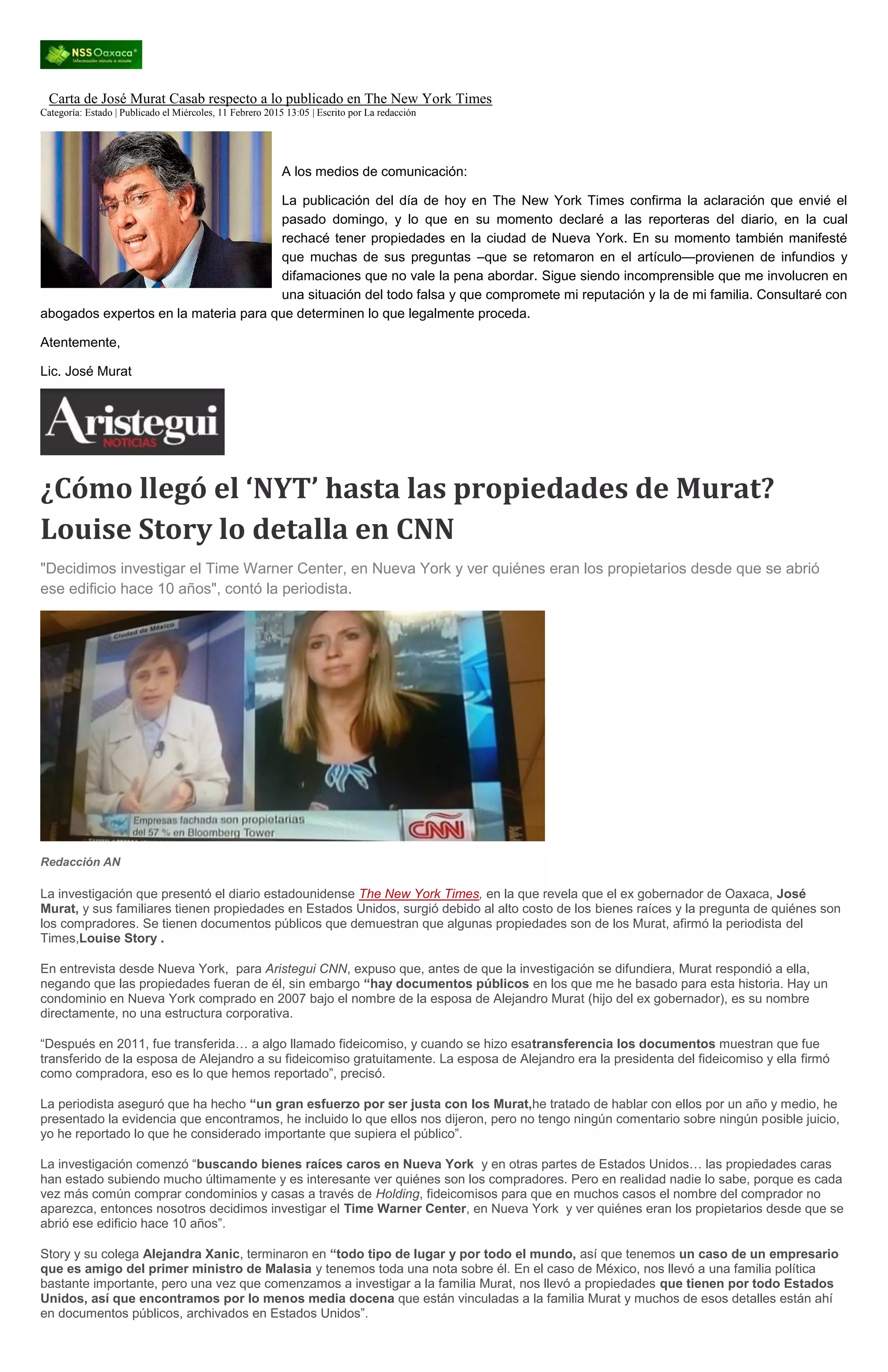 Carta de José Murat Casab respecto a lo publicado en The New York Times
Categoría: Estado | Publicado el Miércoles, 11 Febrero 2015 13:05 | Escrito por La redacción
A los medios de comunicación:
La publicación del día de hoy en The New York Times confirma la aclaración que envié el
pasado domingo, y lo que en su momento declaré a las reporteras del diario, en la cual
rechacé tener propiedades en la ciudad de Nueva York. En su momento también manifesté
que muchas de sus preguntas –que se retomaron en el artículo—provienen de infundios y
difamaciones que no vale la pena abordar. Sigue siendo incomprensible que me involucren en
una situación del todo falsa y que compromete mi reputación y la de mi familia. Consultaré con
abogados expertos en la materia para que determinen lo que legalmente proceda.
Atentemente,
Lic. José Murat
¿Cómo llegó el ‘NYT’ hasta las propiedades de Murat?
Louise Story lo detalla en CNN
"Decidimos investigar el Time Warner Center, en Nueva York y ver quiénes eran los propietarios desde que se abrió
ese edificio hace 10 años", contó la periodista.
Redacción AN
La investigación que presentó el diario estadounidense The New York Times, en la que revela que el ex gobernador de Oaxaca, José
Murat, y sus familiares tienen propiedades en Estados Unidos, surgió debido al alto costo de los bienes raíces y la pregunta de quiénes son
los compradores. Se tienen documentos públicos que demuestran que algunas propiedades son de los Murat, afirmó la periodista del
Times,Louise Story .
En entrevista desde Nueva York, para Aristegui CNN, expuso que, antes de que la investigación se difundiera, Murat respondió a ella,
negando que las propiedades fueran de él, sin embargo “hay documentos públicos en los que me he basado para esta historia. Hay un
condominio en Nueva York comprado en 2007 bajo el nombre de la esposa de Alejandro Murat (hijo del ex gobernador), es su nombre
directamente, no una estructura corporativa.
“Después en 2011, fue transferida… a algo llamado fideicomiso, y cuando se hizo esatransferencia los documentos muestran que fue
transferido de la esposa de Alejandro a su fideicomiso gratuitamente. La esposa de Alejandro era la presidenta del fideicomiso y ella firmó
como compradora, eso es lo que hemos reportado”, precisó.
La periodista aseguró que ha hecho “un gran esfuerzo por ser justa con los Murat,he tratado de hablar con ellos por un año y medio, he
presentado la evidencia que encontramos, he incluido lo que ellos nos dijeron, pero no tengo ningún comentario sobre ningún posible juicio,
yo he reportado lo que he considerado importante que supiera el público”.
La investigación comenzó “buscando bienes raíces caros en Nueva York y en otras partes de Estados Unidos… las propiedades caras
han estado subiendo mucho últimamente y es interesante ver quiénes son los compradores. Pero en realidad nadie lo sabe, porque es cada
vez más común comprar condominios y casas a través de Holding, fideicomisos para que en muchos casos el nombre del comprador no
aparezca, entonces nosotros decidimos investigar el Time Warner Center, en Nueva York y ver quiénes eran los propietarios desde que se
abrió ese edificio hace 10 años”.
Story y su colega Alejandra Xanic, terminaron en “todo tipo de lugar y por todo el mundo, así que tenemos un caso de un empresario
que es amigo del primer ministro de Malasia y tenemos toda una nota sobre él. En el caso de México, nos llevó a una familia política
bastante importante, pero una vez que comenzamos a investigar a la familia Murat, nos llevó a propiedades que tienen por todo Estados
Unidos, así que encontramos por lo menos media docena que están vinculadas a la familia Murat y muchos de esos detalles están ahí
en documentos públicos, archivados en Estados Unidos”.
 