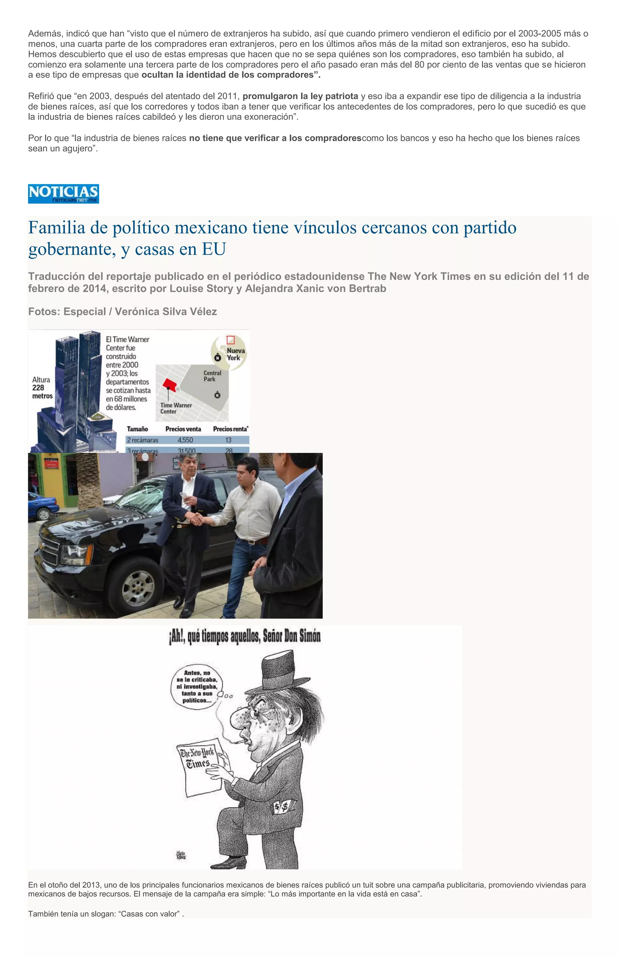 Además, indicó que han “visto que el número de extranjeros ha subido, así que cuando primero vendieron el edificio por el 2003-2005 más o
menos, una cuarta parte de los compradores eran extranjeros, pero en los últimos años más de la mitad son extranjeros, eso ha subido.
Hemos descubierto que el uso de estas empresas que hacen que no se sepa quiénes son los compradores, eso también ha subido, al
comienzo era solamente una tercera parte de los compradores pero el año pasado eran más del 80 por ciento de las ventas que se hicieron
a ese tipo de empresas que ocultan la identidad de los compradores”.
Refirió que “en 2003, después del atentado del 2011, promulgaron la ley patriota y eso iba a expandir ese tipo de diligencia a la industria
de bienes raíces, así que los corredores y todos iban a tener que verificar los antecedentes de los compradores, pero lo que sucedió es que
la industria de bienes raíces cabildeó y les dieron una exoneración”.
Por lo que “la industria de bienes raíces no tiene que verificar a los compradorescomo los bancos y eso ha hecho que los bienes raíces
sean un agujero”.
Familia de político mexicano tiene vínculos cercanos con partido
gobernante, y casas en EU
Traducción del reportaje publicado en el periódico estadounidense The New York Times en su edición del 11 de
febrero de 2014, escrito por Louise Story y Alejandra Xanic von Bertrab
Fotos: Especial / Verónica Silva Vélez
En el otoño del 2013, uno de los principales funcionarios mexicanos de bienes raíces publicó un tuit sobre una campaña publicitaria, promoviendo viviendas para
mexicanos de bajos recursos. El mensaje de la campaña era simple: “Lo más importante en la vida está en casa”.
También tenía un slogan: “Casas con valor” .
 