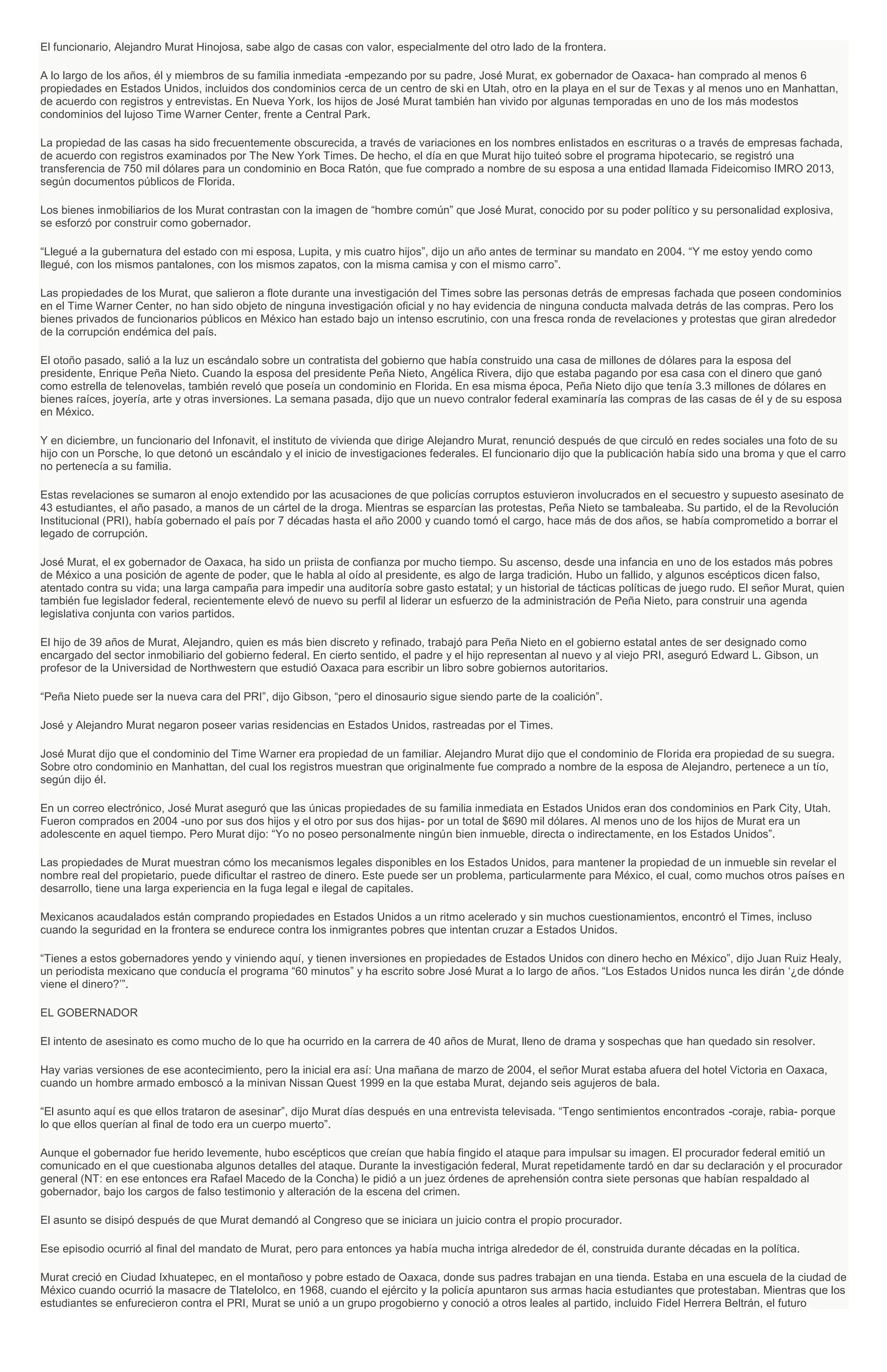 El funcionario, Alejandro Murat Hinojosa, sabe algo de casas con valor, especialmente del otro lado de la frontera.
A lo largo de los años, él y miembros de su familia inmediata -empezando por su padre, José Murat, ex gobernador de Oaxaca- han comprado al menos 6
propiedades en Estados Unidos, incluidos dos condominios cerca de un centro de ski en Utah, otro en la playa en el sur de Texas y al menos uno en Manhattan,
de acuerdo con registros y entrevistas. En Nueva York, los hijos de José Murat también han vivido por algunas temporadas en uno de los más modestos
condominios del lujoso Time Warner Center, frente a Central Park.
La propiedad de las casas ha sido frecuentemente obscurecida, a través de variaciones en los nombres enlistados en escrituras o a través de empresas fachada,
de acuerdo con registros examinados por The New York Times. De hecho, el día en que Murat hijo tuiteó sobre el programa hipotecario, se registró una
transferencia de 750 mil dólares para un condominio en Boca Ratón, que fue comprado a nombre de su esposa a una entidad llamada Fideicomiso IMRO 2013,
según documentos públicos de Florida.
Los bienes inmobiliarios de los Murat contrastan con la imagen de “hombre común” que José Murat, conocido por su poder político y su personalidad explosiva,
se esforzó por construir como gobernador.
“Llegué a la gubernatura del estado con mi esposa, Lupita, y mis cuatro hijos”, dijo un año antes de terminar su mandato en 2004. “Y me estoy yendo como
llegué, con los mismos pantalones, con los mismos zapatos, con la misma camisa y con el mismo carro”.
Las propiedades de los Murat, que salieron a flote durante una investigación del Times sobre las personas detrás de empresas fachada que poseen condominios
en el Time Warner Center, no han sido objeto de ninguna investigación oficial y no hay evidencia de ninguna conducta malvada detrás de las compras. Pero los
bienes privados de funcionarios públicos en México han estado bajo un intenso escrutinio, con una fresca ronda de revelaciones y protestas que giran alrededor
de la corrupción endémica del país.
El otoño pasado, salió a la luz un escándalo sobre un contratista del gobierno que había construido una casa de millones de dólares para la esposa del
presidente, Enrique Peña Nieto. Cuando la esposa del presidente Peña Nieto, Angélica Rivera, dijo que estaba pagando por esa casa con el dinero que ganó
como estrella de telenovelas, también reveló que poseía un condominio en Florida. En esa misma época, Peña Nieto dijo que tenía 3.3 millones de dólares en
bienes raíces, joyería, arte y otras inversiones. La semana pasada, dijo que un nuevo contralor federal examinaría las compras de las casas de él y de su esposa
en México.
Y en diciembre, un funcionario del Infonavit, el instituto de vivienda que dirige Alejandro Murat, renunció después de que circuló en redes sociales una foto de su
hijo con un Porsche, lo que detonó un escándalo y el inicio de investigaciones federales. El funcionario dijo que la publicación había sido una broma y que el carro
no pertenecía a su familia.
Estas revelaciones se sumaron al enojo extendido por las acusaciones de que policías corruptos estuvieron involucrados en el secuestro y supuesto asesinato de
43 estudiantes, el año pasado, a manos de un cártel de la droga. Mientras se esparcían las protestas, Peña Nieto se tambaleaba. Su partido, el de la Revolución
Institucional (PRI), había gobernado el país por 7 décadas hasta el año 2000 y cuando tomó el cargo, hace más de dos años, se había comprometido a borrar el
legado de corrupción.
José Murat, el ex gobernador de Oaxaca, ha sido un priista de confianza por mucho tiempo. Su ascenso, desde una infancia en uno de los estados más pobres
de México a una posición de agente de poder, que le habla al oído al presidente, es algo de larga tradición. Hubo un fallido, y algunos escépticos dicen falso,
atentado contra su vida; una larga campaña para impedir una auditoría sobre gasto estatal; y un historial de tácticas políticas de juego rudo. El señor Murat, quien
también fue legislador federal, recientemente elevó de nuevo su perfil al liderar un esfuerzo de la administración de Peña Nieto, para construir una agenda
legislativa conjunta con varios partidos.
El hijo de 39 años de Murat, Alejandro, quien es más bien discreto y refinado, trabajó para Peña Nieto en el gobierno estatal antes de ser designado como
encargado del sector inmobiliario del gobierno federal. En cierto sentido, el padre y el hijo representan al nuevo y al viejo PRI, aseguró Edward L. Gibson, un
profesor de la Universidad de Northwestern que estudió Oaxaca para escribir un libro sobre gobiernos autoritarios.
“Peña Nieto puede ser la nueva cara del PRI”, dijo Gibson, “pero el dinosaurio sigue siendo parte de la coalición”.
José y Alejandro Murat negaron poseer varias residencias en Estados Unidos, rastreadas por el Times.
José Murat dijo que el condominio del Time Warner era propiedad de un familiar. Alejandro Murat dijo que el condominio de Florida era propiedad de su suegra.
Sobre otro condominio en Manhattan, del cual los registros muestran que originalmente fue comprado a nombre de la esposa de Alejandro, pertenece a un tío,
según dijo él.
En un correo electrónico, José Murat aseguró que las únicas propiedades de su familia inmediata en Estados Unidos eran dos condominios en Park City, Utah.
Fueron comprados en 2004 -uno por sus dos hijos y el otro por sus dos hijas- por un total de $690 mil dólares. Al menos uno de los hijos de Murat era un
adolescente en aquel tiempo. Pero Murat dijo: “Yo no poseo personalmente ningún bien inmueble, directa o indirectamente, en los Estados Unidos”.
Las propiedades de Murat muestran cómo los mecanismos legales disponibles en los Estados Unidos, para mantener la propiedad de un inmueble sin revelar el
nombre real del propietario, puede dificultar el rastreo de dinero. Este puede ser un problema, particularmente para México, el cual, como muchos otros países en
desarrollo, tiene una larga experiencia en la fuga legal e ilegal de capitales.
Mexicanos acaudalados están comprando propiedades en Estados Unidos a un ritmo acelerado y sin muchos cuestionamientos, encontró el Times, incluso
cuando la seguridad en la frontera se endurece contra los inmigrantes pobres que intentan cruzar a Estados Unidos.
“Tienes a estos gobernadores yendo y viniendo aquí, y tienen inversiones en propiedades de Estados Unidos con dinero hecho en México”, dijo Juan Ruiz Healy,
un periodista mexicano que conducía el programa “60 minutos” y ha escrito sobre José Murat a lo largo de años. “Los Estados Unidos nunca les dirán ‘¿de dónde
viene el dinero?’”.
EL GOBERNADOR
El intento de asesinato es como mucho de lo que ha ocurrido en la carrera de 40 años de Murat, lleno de drama y sospechas que han quedado sin resolver.
Hay varias versiones de ese acontecimiento, pero la inicial era así: Una mañana de marzo de 2004, el señor Murat estaba afuera del hotel Victoria en Oaxaca,
cuando un hombre armado emboscó a la minivan Nissan Quest 1999 en la que estaba Murat, dejando seis agujeros de bala.
“El asunto aquí es que ellos trataron de asesinar”, dijo Murat días después en una entrevista televisada. “Tengo sentimientos encontrados -coraje, rabia- porque
lo que ellos querían al final de todo era un cuerpo muerto”.
Aunque el gobernador fue herido levemente, hubo escépticos que creían que había fingido el ataque para impulsar su imagen. El procurador federal emitió un
comunicado en el que cuestionaba algunos detalles del ataque. Durante la investigación federal, Murat repetidamente tardó en dar su declaración y el procurador
general (NT: en ese entonces era Rafael Macedo de la Concha) le pidió a un juez órdenes de aprehensión contra siete personas que habían respaldado al
gobernador, bajo los cargos de falso testimonio y alteración de la escena del crimen.
El asunto se disipó después de que Murat demandó al Congreso que se iniciara un juicio contra el propio procurador.
Ese episodio ocurrió al final del mandato de Murat, pero para entonces ya había mucha intriga alrededor de él, construida durante décadas en la política.
Murat creció en Ciudad Ixhuatepec, en el montañoso y pobre estado de Oaxaca, donde sus padres trabajan en una tienda. Estaba en una escuela de la ciudad de
México cuando ocurrió la masacre de Tlatelolco, en 1968, cuando el ejército y la policía apuntaron sus armas hacia estudiantes que protestaban. Mientras que los
estudiantes se enfurecieron contra el PRI, Murat se unió a un grupo progobierno y conoció a otros leales al partido, incluido Fidel Herrera Beltrán, el futuro
 