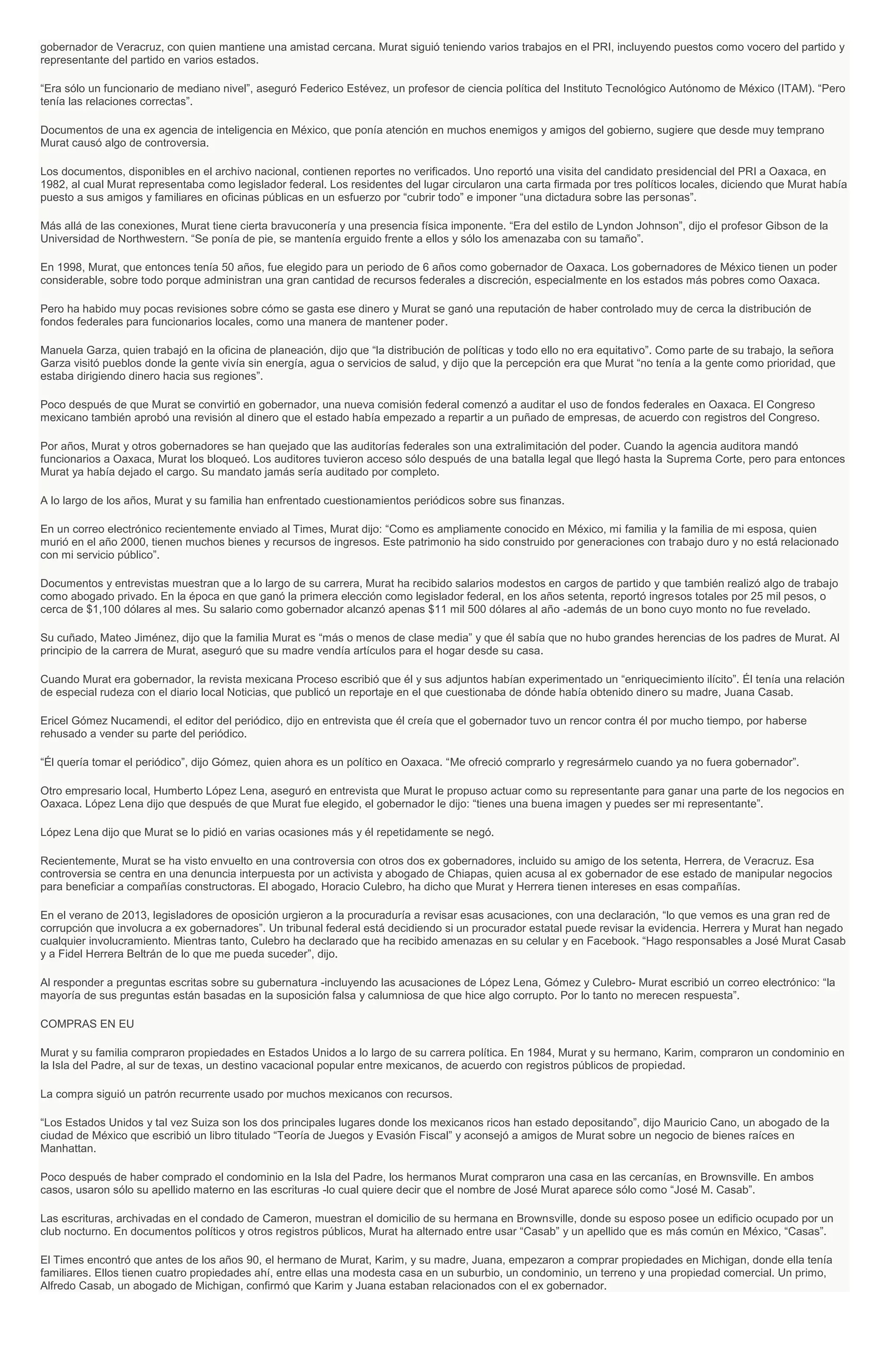 gobernador de Veracruz, con quien mantiene una amistad cercana. Murat siguió teniendo varios trabajos en el PRI, incluyendo puestos como vocero del partido y
representante del partido en varios estados.
“Era sólo un funcionario de mediano nivel”, aseguró Federico Estévez, un profesor de ciencia política del Instituto Tecnológico Autónomo de México (ITAM). “Pero
tenía las relaciones correctas”.
Documentos de una ex agencia de inteligencia en México, que ponía atención en muchos enemigos y amigos del gobierno, sugiere que desde muy temprano
Murat causó algo de controversia.
Los documentos, disponibles en el archivo nacional, contienen reportes no verificados. Uno reportó una visita del candidato presidencial del PRI a Oaxaca, en
1982, al cual Murat representaba como legislador federal. Los residentes del lugar circularon una carta firmada por tres políticos locales, diciendo que Murat había
puesto a sus amigos y familiares en oficinas públicas en un esfuerzo por “cubrir todo” e imponer “una dictadura sobre las personas”.
Más allá de las conexiones, Murat tiene cierta bravuconería y una presencia física imponente. “Era del estilo de Lyndon Johnson”, dijo el profesor Gibson de la
Universidad de Northwestern. “Se ponía de pie, se mantenía erguido frente a ellos y sólo los amenazaba con su tamaño”.
En 1998, Murat, que entonces tenía 50 años, fue elegido para un periodo de 6 años como gobernador de Oaxaca. Los gobernadores de México tienen un poder
considerable, sobre todo porque administran una gran cantidad de recursos federales a discreción, especialmente en los estados más pobres como Oaxaca.
Pero ha habido muy pocas revisiones sobre cómo se gasta ese dinero y Murat se ganó una reputación de haber controlado muy de cerca la distribución de
fondos federales para funcionarios locales, como una manera de mantener poder.
Manuela Garza, quien trabajó en la oficina de planeación, dijo que “la distribución de políticas y todo ello no era equitativo”. Como parte de su trabajo, la señora
Garza visitó pueblos donde la gente vivía sin energía, agua o servicios de salud, y dijo que la percepción era que Murat “no tenía a la gente como prioridad, que
estaba dirigiendo dinero hacia sus regiones”.
Poco después de que Murat se convirtió en gobernador, una nueva comisión federal comenzó a auditar el uso de fondos federales en Oaxaca. El Congreso
mexicano también aprobó una revisión al dinero que el estado había empezado a repartir a un puñado de empresas, de acuerdo con registros del Congreso.
Por años, Murat y otros gobernadores se han quejado que las auditorías federales son una extralimitación del poder. Cuando la agencia auditora mandó
funcionarios a Oaxaca, Murat los bloqueó. Los auditores tuvieron acceso sólo después de una batalla legal que llegó hasta la Suprema Corte, pero para entonces
Murat ya había dejado el cargo. Su mandato jamás sería auditado por completo.
A lo largo de los años, Murat y su familia han enfrentado cuestionamientos periódicos sobre sus finanzas.
En un correo electrónico recientemente enviado al Times, Murat dijo: “Como es ampliamente conocido en México, mi familia y la familia de mi esposa, quien
murió en el año 2000, tienen muchos bienes y recursos de ingresos. Este patrimonio ha sido construido por generaciones con trabajo duro y no está relacionado
con mi servicio público”.
Documentos y entrevistas muestran que a lo largo de su carrera, Murat ha recibido salarios modestos en cargos de partido y que también realizó algo de trabajo
como abogado privado. En la época en que ganó la primera elección como legislador federal, en los años setenta, reportó ingresos totales por 25 mil pesos, o
cerca de $1,100 dólares al mes. Su salario como gobernador alcanzó apenas $11 mil 500 dólares al año -además de un bono cuyo monto no fue revelado.
Su cuñado, Mateo Jiménez, dijo que la familia Murat es “más o menos de clase media” y que él sabía que no hubo grandes herencias de los padres de Murat. Al
principio de la carrera de Murat, aseguró que su madre vendía artículos para el hogar desde su casa.
Cuando Murat era gobernador, la revista mexicana Proceso escribió que él y sus adjuntos habían experimentado un “enriquecimiento ilícito”. Él tenía una relación
de especial rudeza con el diario local Noticias, que publicó un reportaje en el que cuestionaba de dónde había obtenido dinero su madre, Juana Casab.
Ericel Gómez Nucamendi, el editor del periódico, dijo en entrevista que él creía que el gobernador tuvo un rencor contra él por mucho tiempo, por haberse
rehusado a vender su parte del periódico.
“Él quería tomar el periódico”, dijo Gómez, quien ahora es un político en Oaxaca. “Me ofreció comprarlo y regresármelo cuando ya no fuera gobernador”.
Otro empresario local, Humberto López Lena, aseguró en entrevista que Murat le propuso actuar como su representante para ganar una parte de los negocios en
Oaxaca. López Lena dijo que después de que Murat fue elegido, el gobernador le dijo: “tienes una buena imagen y puedes ser mi representante”.
López Lena dijo que Murat se lo pidió en varias ocasiones más y él repetidamente se negó.
Recientemente, Murat se ha visto envuelto en una controversia con otros dos ex gobernadores, incluido su amigo de los setenta, Herrera, de Veracruz. Esa
controversia se centra en una denuncia interpuesta por un activista y abogado de Chiapas, quien acusa al ex gobernador de ese estado de manipular negocios
para beneficiar a compañías constructoras. El abogado, Horacio Culebro, ha dicho que Murat y Herrera tienen intereses en esas compañías.
En el verano de 2013, legisladores de oposición urgieron a la procuraduría a revisar esas acusaciones, con una declaración, “lo que vemos es una gran red de
corrupción que involucra a ex gobernadores”. Un tribunal federal está decidiendo si un procurador estatal puede revisar la evidencia. Herrera y Murat han negado
cualquier involucramiento. Mientras tanto, Culebro ha declarado que ha recibido amenazas en su celular y en Facebook. “Hago responsables a José Murat Casab
y a Fidel Herrera Beltrán de lo que me pueda suceder”, dijo.
Al responder a preguntas escritas sobre su gubernatura -incluyendo las acusaciones de López Lena, Gómez y Culebro- Murat escribió un correo electrónico: “la
mayoría de sus preguntas están basadas en la suposición falsa y calumniosa de que hice algo corrupto. Por lo tanto no merecen respuesta”.
COMPRAS EN EU
Murat y su familia compraron propiedades en Estados Unidos a lo largo de su carrera política. En 1984, Murat y su hermano, Karim, compraron un condominio en
la Isla del Padre, al sur de texas, un destino vacacional popular entre mexicanos, de acuerdo con registros públicos de propiedad.
La compra siguió un patrón recurrente usado por muchos mexicanos con recursos.
“Los Estados Unidos y tal vez Suiza son los dos principales lugares donde los mexicanos ricos han estado depositando”, dijo Mauricio Cano, un abogado de la
ciudad de México que escribió un libro titulado “Teoría de Juegos y Evasión Fiscal” y aconsejó a amigos de Murat sobre un negocio de bienes raíces en
Manhattan.
Poco después de haber comprado el condominio en la Isla del Padre, los hermanos Murat compraron una casa en las cercanías, en Brownsville. En ambos
casos, usaron sólo su apellido materno en las escrituras -lo cual quiere decir que el nombre de José Murat aparece sólo como “José M. Casab”.
Las escrituras, archivadas en el condado de Cameron, muestran el domicilio de su hermana en Brownsville, donde su esposo posee un edificio ocupado por un
club nocturno. En documentos políticos y otros registros públicos, Murat ha alternado entre usar “Casab” y un apellido que es más común en México, “Casas”.
El Times encontró que antes de los años 90, el hermano de Murat, Karim, y su madre, Juana, empezaron a comprar propiedades en Michigan, donde ella tenía
familiares. Ellos tienen cuatro propiedades ahí, entre ellas una modesta casa en un suburbio, un condominio, un terreno y una propiedad comercial. Un primo,
Alfredo Casab, un abogado de Michigan, confirmó que Karim y Juana estaban relacionados con el ex gobernador.
 