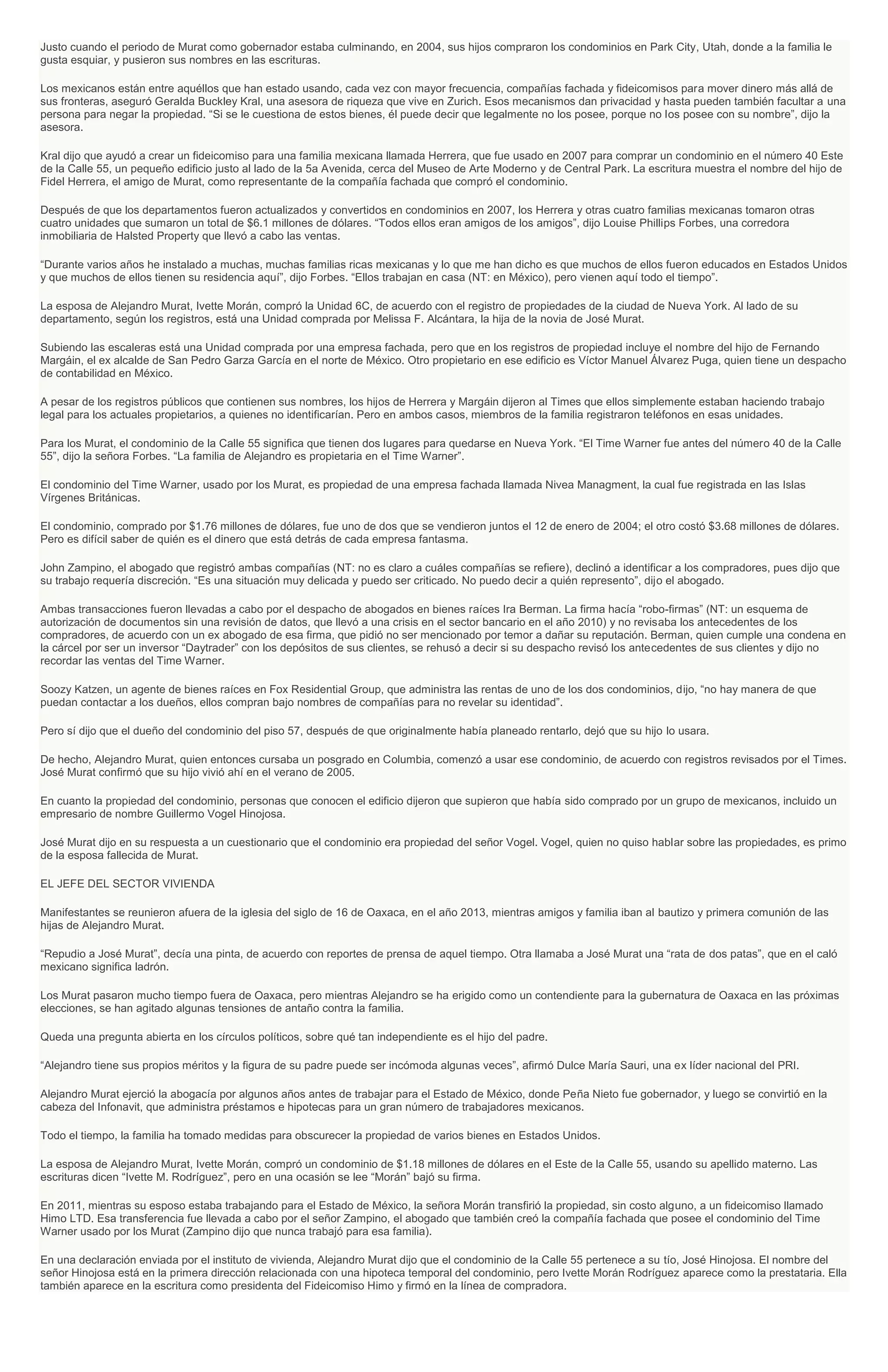 Justo cuando el periodo de Murat como gobernador estaba culminando, en 2004, sus hijos compraron los condominios en Park City, Utah, donde a la familia le
gusta esquiar, y pusieron sus nombres en las escrituras.
Los mexicanos están entre aquéllos que han estado usando, cada vez con mayor frecuencia, compañías fachada y fideicomisos para mover dinero más allá de
sus fronteras, aseguró Geralda Buckley Kral, una asesora de riqueza que vive en Zurich. Esos mecanismos dan privacidad y hasta pueden también facultar a una
persona para negar la propiedad. “Si se le cuestiona de estos bienes, él puede decir que legalmente no los posee, porque no los posee con su nombre”, dijo la
asesora.
Kral dijo que ayudó a crear un fideicomiso para una familia mexicana llamada Herrera, que fue usado en 2007 para comprar un condominio en el número 40 Este
de la Calle 55, un pequeño edificio justo al lado de la 5a Avenida, cerca del Museo de Arte Moderno y de Central Park. La escritura muestra el nombre del hijo de
Fidel Herrera, el amigo de Murat, como representante de la compañía fachada que compró el condominio.
Después de que los departamentos fueron actualizados y convertidos en condominios en 2007, los Herrera y otras cuatro familias mexicanas tomaron otras
cuatro unidades que sumaron un total de $6.1 millones de dólares. “Todos ellos eran amigos de los amigos”, dijo Louise Phillips Forbes, una corredora
inmobiliaria de Halsted Property que llevó a cabo las ventas.
“Durante varios años he instalado a muchas, muchas familias ricas mexicanas y lo que me han dicho es que muchos de ellos fueron educados en Estados Unidos
y que muchos de ellos tienen su residencia aquí”, dijo Forbes. “Ellos trabajan en casa (NT: en México), pero vienen aquí todo el tiempo”.
La esposa de Alejandro Murat, Ivette Morán, compró la Unidad 6C, de acuerdo con el registro de propiedades de la ciudad de Nueva York. Al lado de su
departamento, según los registros, está una Unidad comprada por Melissa F. Alcántara, la hija de la novia de José Murat.
Subiendo las escaleras está una Unidad comprada por una empresa fachada, pero que en los registros de propiedad incluye el nombre del hijo de Fernando
Margáin, el ex alcalde de San Pedro Garza García en el norte de México. Otro propietario en ese edificio es Víctor Manuel Álvarez Puga, quien tiene un despacho
de contabilidad en México.
A pesar de los registros públicos que contienen sus nombres, los hijos de Herrera y Margáin dijeron al Times que ellos simplemente estaban haciendo trabajo
legal para los actuales propietarios, a quienes no identificarían. Pero en ambos casos, miembros de la familia registraron teléfonos en esas unidades.
Para los Murat, el condominio de la Calle 55 significa que tienen dos lugares para quedarse en Nueva York. “El Time Warner fue antes del número 40 de la Calle
55”, dijo la señora Forbes. “La familia de Alejandro es propietaria en el Time Warner”.
El condominio del Time Warner, usado por los Murat, es propiedad de una empresa fachada llamada Nivea Managment, la cual fue registrada en las Islas
Vírgenes Británicas.
El condominio, comprado por $1.76 millones de dólares, fue uno de dos que se vendieron juntos el 12 de enero de 2004; el otro costó $3.68 millones de dólares.
Pero es difícil saber de quién es el dinero que está detrás de cada empresa fantasma.
John Zampino, el abogado que registró ambas compañías (NT: no es claro a cuáles compañías se refiere), declinó a identificar a los compradores, pues dijo que
su trabajo requería discreción. “Es una situación muy delicada y puedo ser criticado. No puedo decir a quién represento”, dijo el abogado.
Ambas transacciones fueron llevadas a cabo por el despacho de abogados en bienes raíces Ira Berman. La firma hacía “robo-firmas” (NT: un esquema de
autorización de documentos sin una revisión de datos, que llevó a una crisis en el sector bancario en el año 2010) y no revisaba los antecedentes de los
compradores, de acuerdo con un ex abogado de esa firma, que pidió no ser mencionado por temor a dañar su reputación. Berman, quien cumple una condena en
la cárcel por ser un inversor “Daytrader” con los depósitos de sus clientes, se rehusó a decir si su despacho revisó los antecedentes de sus clientes y dijo no
recordar las ventas del Time Warner.
Soozy Katzen, un agente de bienes raíces en Fox Residential Group, que administra las rentas de uno de los dos condominios, dijo, “no hay manera de que
puedan contactar a los dueños, ellos compran bajo nombres de compañías para no revelar su identidad”.
Pero sí dijo que el dueño del condominio del piso 57, después de que originalmente había planeado rentarlo, dejó que su hijo lo usara.
De hecho, Alejandro Murat, quien entonces cursaba un posgrado en Columbia, comenzó a usar ese condominio, de acuerdo con registros revisados por el Times.
José Murat confirmó que su hijo vivió ahí en el verano de 2005.
En cuanto la propiedad del condominio, personas que conocen el edificio dijeron que supieron que había sido comprado por un grupo de mexicanos, incluido un
empresario de nombre Guillermo Vogel Hinojosa.
José Murat dijo en su respuesta a un cuestionario que el condominio era propiedad del señor Vogel. Vogel, quien no quiso hablar sobre las propiedades, es primo
de la esposa fallecida de Murat.
EL JEFE DEL SECTOR VIVIENDA
Manifestantes se reunieron afuera de la iglesia del siglo de 16 de Oaxaca, en el año 2013, mientras amigos y familia iban al bautizo y primera comunión de las
hijas de Alejandro Murat.
“Repudio a José Murat”, decía una pinta, de acuerdo con reportes de prensa de aquel tiempo. Otra llamaba a José Murat una “rata de dos patas”, que en el caló
mexicano significa ladrón.
Los Murat pasaron mucho tiempo fuera de Oaxaca, pero mientras Alejandro se ha erigido como un contendiente para la gubernatura de Oaxaca en las próximas
elecciones, se han agitado algunas tensiones de antaño contra la familia.
Queda una pregunta abierta en los círculos políticos, sobre qué tan independiente es el hijo del padre.
“Alejandro tiene sus propios méritos y la figura de su padre puede ser incómoda algunas veces”, afirmó Dulce María Sauri, una ex líder nacional del PRI.
Alejandro Murat ejerció la abogacía por algunos años antes de trabajar para el Estado de México, donde Peña Nieto fue gobernador, y luego se convirtió en la
cabeza del Infonavit, que administra préstamos e hipotecas para un gran número de trabajadores mexicanos.
Todo el tiempo, la familia ha tomado medidas para obscurecer la propiedad de varios bienes en Estados Unidos.
La esposa de Alejandro Murat, Ivette Morán, compró un condominio de $1.18 millones de dólares en el Este de la Calle 55, usando su apellido materno. Las
escrituras dicen “Ivette M. Rodríguez”, pero en una ocasión se lee “Morán” bajó su firma.
En 2011, mientras su esposo estaba trabajando para el Estado de México, la señora Morán transfirió la propiedad, sin costo alguno, a un fideicomiso llamado
Himo LTD. Esa transferencia fue llevada a cabo por el señor Zampino, el abogado que también creó la compañía fachada que posee el condominio del Time
Warner usado por los Murat (Zampino dijo que nunca trabajó para esa familia).
En una declaración enviada por el instituto de vivienda, Alejandro Murat dijo que el condominio de la Calle 55 pertenece a su tío, José Hinojosa. El nombre del
señor Hinojosa está en la primera dirección relacionada con una hipoteca temporal del condominio, pero Ivette Morán Rodríguez aparece como la prestataria. Ella
también aparece en la escritura como presidenta del Fideicomiso Himo y firmó en la línea de compradora.
 