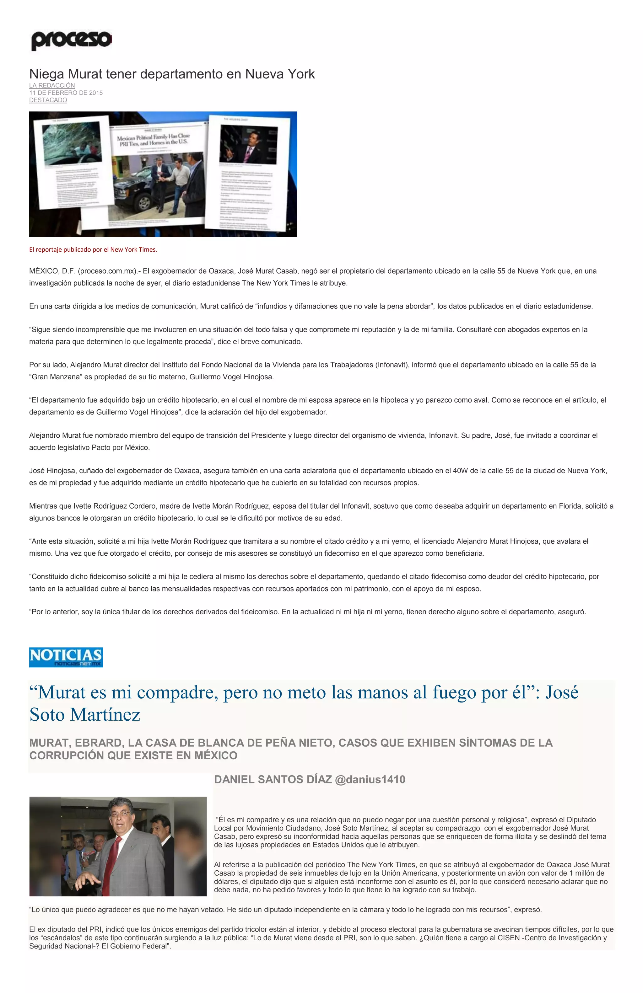 Niega Murat tener departamento en Nueva York
LA REDACCIÓN
11 DE FEBRERO DE 2015
DESTACADO
El reportaje publicado por el New York Times.
MÉXICO, D.F. (proceso.com.mx).- El exgobernador de Oaxaca, José Murat Casab, negó ser el propietario del departamento ubicado en la calle 55 de Nueva York que, en una
investigación publicada la noche de ayer, el diario estadunidense The New York Times le atribuye.
En una carta dirigida a los medios de comunicación, Murat calificó de “infundios y difamaciones que no vale la pena abordar”, los datos publicados en el diario estadunidense.
“Sigue siendo incomprensible que me involucren en una situación del todo falsa y que compromete mi reputación y la de mi familia. Consultaré con abogados expertos en la
materia para que determinen lo que legalmente proceda”, dice el breve comunicado.
Por su lado, Alejandro Murat director del Instituto del Fondo Nacional de la Vivienda para los Trabajadores (Infonavit), informó que el departamento ubicado en la calle 55 de la
“Gran Manzana” es propiedad de su tío materno, Guillermo Vogel Hinojosa.
“El departamento fue adquirido bajo un crédito hipotecario, en el cual el nombre de mi esposa aparece en la hipoteca y yo parezco como aval. Como se reconoce en el artículo, el
departamento es de Guillermo Vogel Hinojosa”, dice la aclaración del hijo del exgobernador.
Alejandro Murat fue nombrado miembro del equipo de transición del Presidente y luego director del organismo de vivienda, Infonavit. Su padre, José, fue invitado a coordinar el
acuerdo legislativo Pacto por México.
José Hinojosa, cuñado del exgobernador de Oaxaca, asegura también en una carta aclaratoria que el departamento ubicado en el 40W de la calle 55 de la ciudad de Nueva York,
es de mi propiedad y fue adquirido mediante un crédito hipotecario que he cubierto en su totalidad con recursos propios.
Mientras que Ivette Rodríguez Cordero, madre de Ivette Morán Rodríguez, esposa del titular del Infonavit, sostuvo que como deseaba adquirir un departamento en Florida, solicitó a
algunos bancos le otorgaran un crédito hipotecario, lo cual se le dificultó por motivos de su edad.
“Ante esta situación, solicité a mi hija Ivette Morán Rodríguez que tramitara a su nombre el citado crédito y a mi yerno, el licenciado Alejandro Murat Hinojosa, que avalara el
mismo. Una vez que fue otorgado el crédito, por consejo de mis asesores se constituyó un fidecomiso en el que aparezco como beneficiaria.
“Constituido dicho fideicomiso solicité a mi hija le cediera al mismo los derechos sobre el departamento, quedando el citado fidecomiso como deudor del crédito hipotecario, por
tanto en la actualidad cubre al banco las mensualidades respectivas con recursos aportados con mi patrimonio, con el apoyo de mi esposo.
“Por lo anterior, soy la única titular de los derechos derivados del fideicomiso. En la actualidad ni mi hija ni mi yerno, tienen derecho alguno sobre el departamento, aseguró.
“Murat es mi compadre, pero no meto las manos al fuego por él”: José
Soto Martínez
MURAT, EBRARD, LA CASA DE BLANCA DE PEÑA NIETO, CASOS QUE EXHIBEN SÍNTOMAS DE LA
CORRUPCIÓN QUE EXISTE EN MÉXICO
DANIEL SANTOS DÍAZ @danius1410
“Él es mi compadre y es una relación que no puedo negar por una cuestión personal y religiosa”, expresó el Diputado
Local por Movimiento Ciudadano, José Soto Martínez, al aceptar su compadrazgo con el exgobernador José Murat
Casab, pero expresó su inconformidad hacia aquellas personas que se enriquecen de forma ilícita y se deslindó del tema
de las lujosas propiedades en Estados Unidos que le atribuyen.
Al referirse a la publicación del periódico The New York Times, en que se atribuyó al exgobernador de Oaxaca José Murat
Casab la propiedad de seis inmuebles de lujo en la Unión Americana, y posteriormente un avión con valor de 1 millón de
dólares, el diputado dijo que si alguien está inconforme con el asunto es él, por lo que consideró necesario aclarar que no
debe nada, no ha pedido favores y todo lo que tiene lo ha logrado con su trabajo.
“Lo único que puedo agradecer es que no me hayan vetado. He sido un diputado independiente en la cámara y todo lo he logrado con mis recursos”, expresó.
El ex diputado del PRI, indicó que los únicos enemigos del partido tricolor están al interior, y debido al proceso electoral para la gubernatura se avecinan tiempos difíciles, por lo que
los “escándalos” de este tipo continuarán surgiendo a la luz pública: “Lo de Murat viene desde el PRI, son lo que saben. ¿Quién tiene a cargo al CISEN -Centro de Investigación y
Seguridad Nacional-? El Gobierno Federal”.
 
