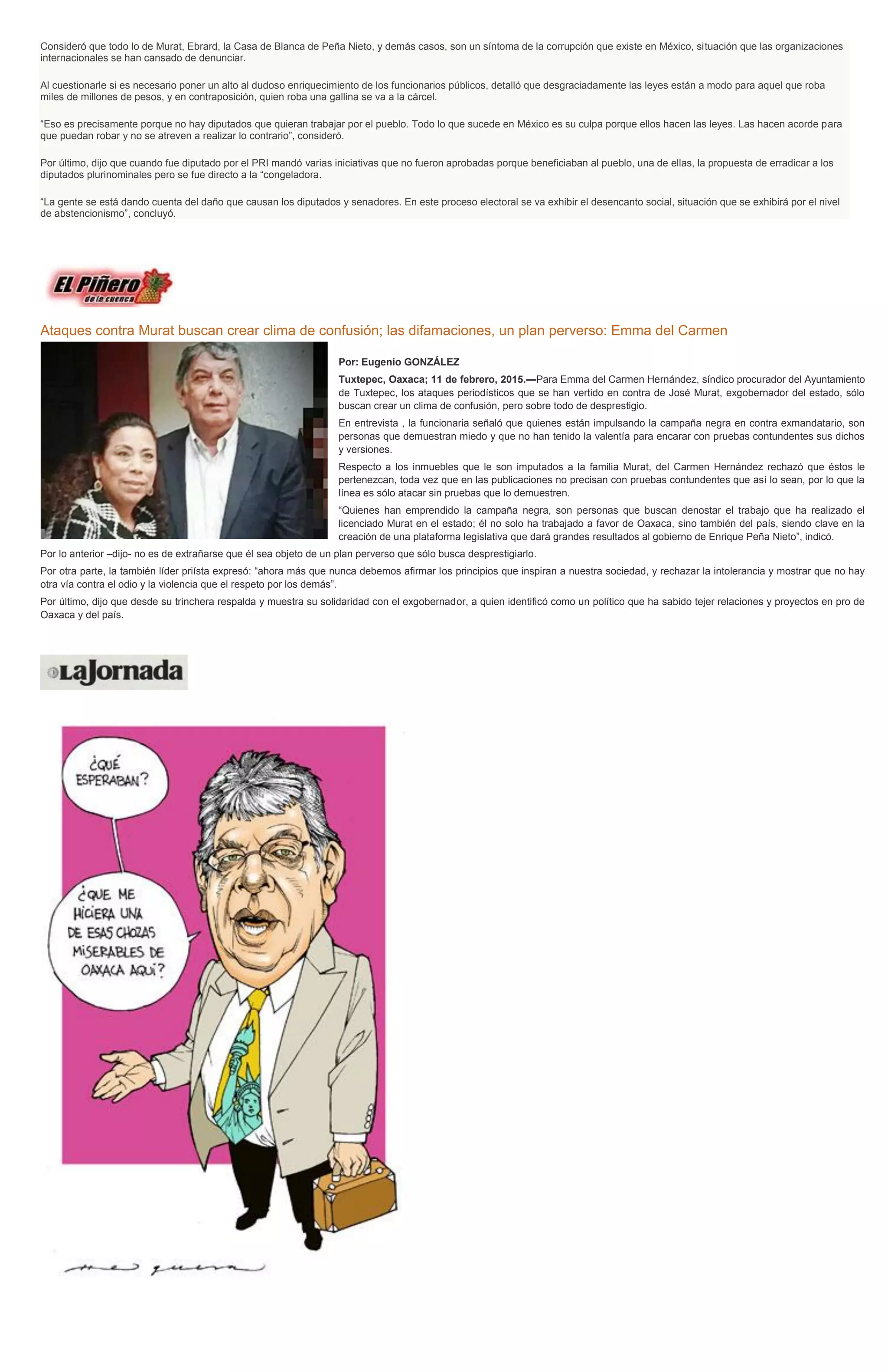 Consideró que todo lo de Murat, Ebrard, la Casa de Blanca de Peña Nieto, y demás casos, son un síntoma de la corrupción que existe en México, situación que las organizaciones
internacionales se han cansado de denunciar.
Al cuestionarle si es necesario poner un alto al dudoso enriquecimiento de los funcionarios públicos, detalló que desgraciadamente las leyes están a modo para aquel que roba
miles de millones de pesos, y en contraposición, quien roba una gallina se va a la cárcel.
“Eso es precisamente porque no hay diputados que quieran trabajar por el pueblo. Todo lo que sucede en México es su culpa porque ellos hacen las leyes. Las hacen acorde para
que puedan robar y no se atreven a realizar lo contrario”, consideró.
Por último, dijo que cuando fue diputado por el PRI mandó varias iniciativas que no fueron aprobadas porque beneficiaban al pueblo, una de ellas, la propuesta de erradicar a los
diputados plurinominales pero se fue directo a la “congeladora.
“La gente se está dando cuenta del daño que causan los diputados y senadores. En este proceso electoral se va exhibir el desencanto social, situación que se exhibirá por el nivel
de abstencionismo”, concluyó.
Ataques contra Murat buscan crear clima de confusión; las difamaciones, un plan perverso: Emma del Carmen
Por: Eugenio GONZÁLEZ
Tuxtepec, Oaxaca; 11 de febrero, 2015.—Para Emma del Carmen Hernández, síndico procurador del Ayuntamiento
de Tuxtepec, los ataques periodísticos que se han vertido en contra de José Murat, exgobernador del estado, sólo
buscan crear un clima de confusión, pero sobre todo de desprestigio.
En entrevista , la funcionaria señaló que quienes están impulsando la campaña negra en contra exmandatario, son
personas que demuestran miedo y que no han tenido la valentía para encarar con pruebas contundentes sus dichos
y versiones.
Respecto a los inmuebles que le son imputados a la familia Murat, del Carmen Hernández rechazó que éstos le
pertenezcan, toda vez que en las publicaciones no precisan con pruebas contundentes que así lo sean, por lo que la
línea es sólo atacar sin pruebas que lo demuestren.
“Quienes han emprendido la campaña negra, son personas que buscan denostar el trabajo que ha realizado el
licenciado Murat en el estado; él no solo ha trabajado a favor de Oaxaca, sino también del país, siendo clave en la
creación de una plataforma legislativa que dará grandes resultados al gobierno de Enrique Peña Nieto”, indicó.
Por lo anterior –dijo- no es de extrañarse que él sea objeto de un plan perverso que sólo busca desprestigiarlo.
Por otra parte, la también líder priísta expresó: “ahora más que nunca debemos afirmar los principios que inspiran a nuestra sociedad, y rechazar la intolerancia y mostrar que no hay
otra vía contra el odio y la violencia que el respeto por los demás”.
Por último, dijo que desde su trinchera respalda y muestra su solidaridad con el exgobernador, a quien identificó como un político que ha sabido tejer relaciones y proyectos en pro de
Oaxaca y del país.
 