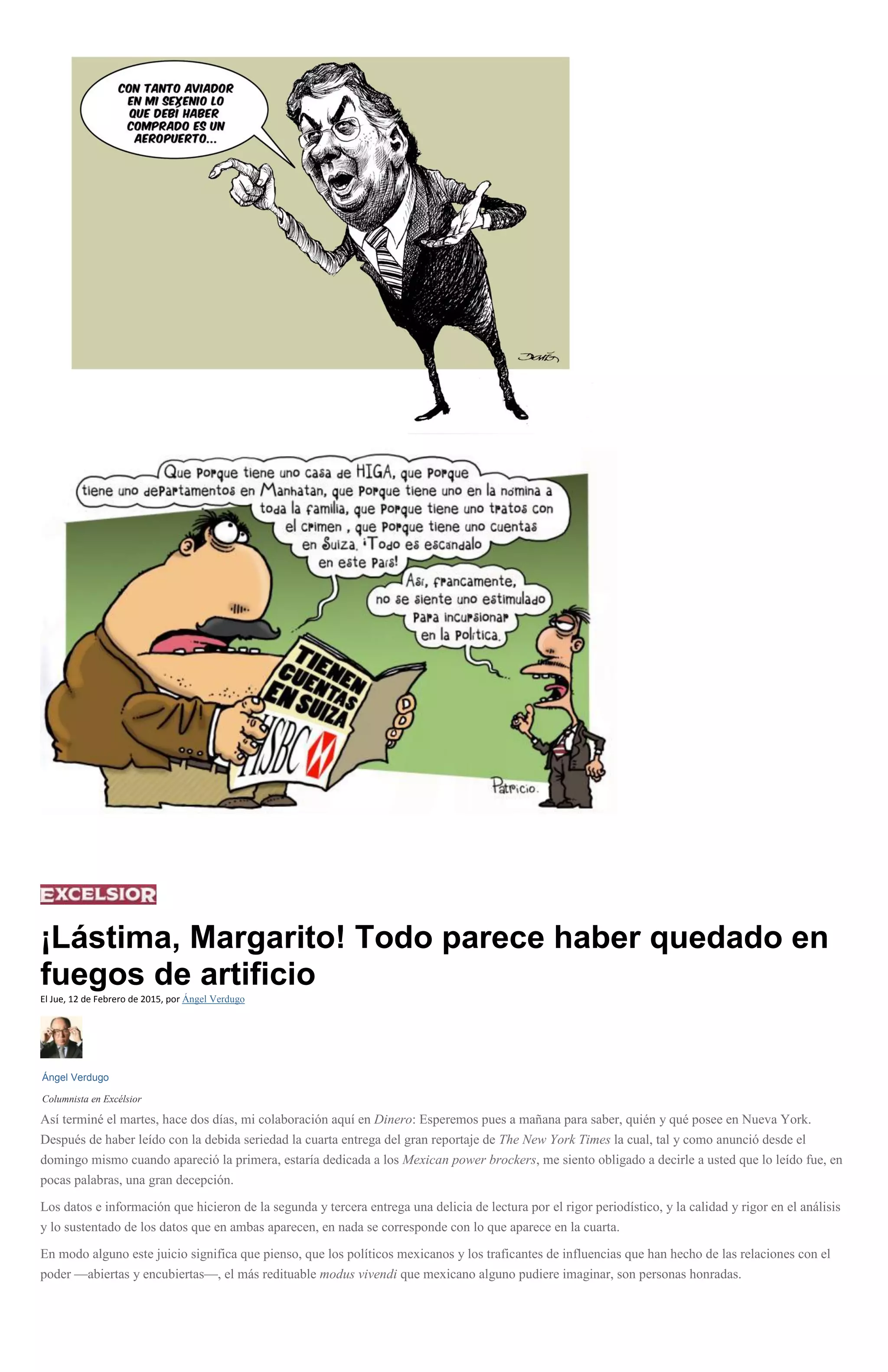 ¡Lástima, Margarito! Todo parece haber quedado en
fuegos de artificio
El Jue, 12 de Febrero de 2015, por Ángel Verdugo
Ángel Verdugo
Columnista en Excélsior
Así terminé el martes, hace dos días, mi colaboración aquí en Dinero: Esperemos pues a mañana para saber, quién y qué posee en Nueva York.
Después de haber leído con la debida seriedad la cuarta entrega del gran reportaje de The New York Times la cual, tal y como anunció desde el
domingo mismo cuando apareció la primera, estaría dedicada a los Mexican power brockers, me siento obligado a decirle a usted que lo leído fue, en
pocas palabras, una gran decepción.
Los datos e información que hicieron de la segunda y tercera entrega una delicia de lectura por el rigor periodístico, y la calidad y rigor en el análisis
y lo sustentado de los datos que en ambas aparecen, en nada se corresponde con lo que aparece en la cuarta.
En modo alguno este juicio significa que pienso, que los políticos mexicanos y los traficantes de influencias que han hecho de las relaciones con el
poder —abiertas y encubiertas—, el más redituable modus vivendi que mexicano alguno pudiere imaginar, son personas honradas.
 