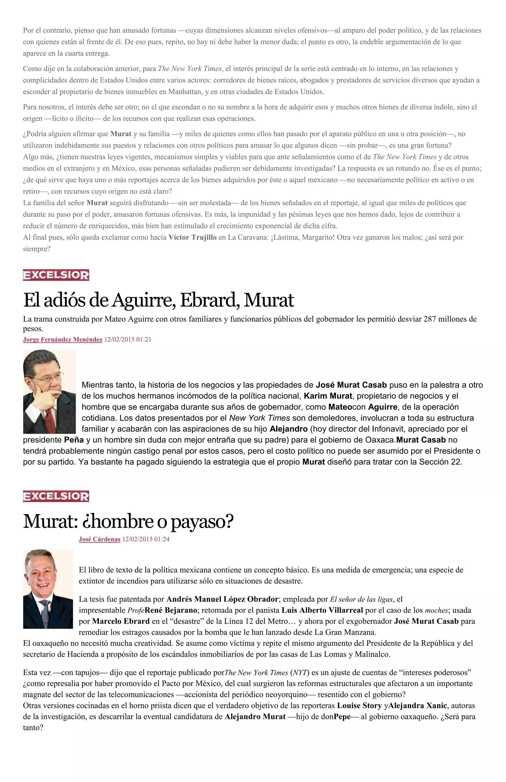 Por el contrario, pienso que han amasado fortunas —cuyas dimensiones alcanzan niveles ofensivos—al amparo del poder político, y de las relaciones
con quienes están al frente de él. De eso pues, repito, no hay ni debe haber la menor duda; el punto es otro, la endeble argumentación de lo que
aparece en la cuarta entrega.
Como dije en la colaboración anterior, para The New York Times, el interés principal de la serie está centrado en lo interno, en las relaciones y
complicidades dentro de Estados Unidos entre varios actores: corredores de bienes raíces, abogados y prestadores de servicios diversos que ayudan a
esconder al propietario de bienes inmuebles en Manhattan, y en otras ciudades de Estados Unidos.
Para nosotros, el interés debe ser otro; no el que escondan o no su nombre a la hora de adquirir esos y muchos otros bienes de diversa índole, sino el
origen —lícito o ilícito— de los recursos con que realizan esas operaciones.
¿Podría alguien afirmar que Murat y su familia —y miles de quienes como ellos han pasado por el aparato público en una u otra posición—, no
utilizaron indebidamente sus puestos y relaciones con otros políticos para amasar lo que algunos dicen —sin probar—, es una gran fortuna?
Algo más, ¿tienen nuestras leyes vigentes, mecanismos simples y viables para que ante señalamientos como el de The New York Times y de otros
medios en el extranjero y en México, esas personas señaladas pudieren ser debidamente investigadas? La respuesta es un rotundo no. Ése es el punto;
¿de qué sirve que haya uno o más reportajes acerca de los bienes adquiridos por éste o aquel mexicano —no necesariamente político en activo o en
retiro—, con recursos cuyo origen no está claro?
La familia del señor Murat seguirá disfrutando —sin ser molestada— de los bienes señalados en el reportaje, al igual que miles de políticos que
durante su paso por el poder, amasaron fortunas ofensivas. Es más, la impunidad y las pésimas leyes que nos hemos dado, lejos de contribuir a
reducir el número de enriquecidos, más bien han estimulado el crecimiento exponencial de dicha cifra.
Al final pues, sólo queda exclamar como hacía Víctor Trujillo en La Caravana: ¡Lástima, Margarito! Otra vez ganaron los malos; ¿así será por
siempre?
EladiósdeAguirre,Ebrard,Murat
La trama construida por Mateo Aguirre con otros familiares y funcionarios públicos del gobernador les permitió desviar 287 millones de
pesos.
Jorge Fernández Menéndez 12/02/2015 01:21
Mientras tanto, la historia de los negocios y las propiedades de José Murat Casab puso en la palestra a otro
de los muchos hermanos incómodos de la política nacional, Karim Murat, propietario de negocios y el
hombre que se encargaba durante sus años de gobernador, como Mateocon Aguirre, de la operación
cotidiana. Los datos presentados por el New York Times son demoledores, involucran a toda su estructura
familiar y acabarán con las aspiraciones de su hijo Alejandro (hoy director del Infonavit, apreciado por el
presidente Peña y un hombre sin duda con mejor entraña que su padre) para el gobierno de Oaxaca.Murat Casab no
tendrá probablemente ningún castigo penal por estos casos, pero el costo político no puede ser asumido por el Presidente o
por su partido. Ya bastante ha pagado siguiendo la estrategia que el propio Murat diseñó para tratar con la Sección 22.
Murat:¿hombreopayaso?
José Cárdenas 12/02/2015 01:24
El libro de texto de la política mexicana contiene un concepto básico. Es una medida de emergencia; una especie de
extintor de incendios para utilizarse sólo en situaciones de desastre.
La tesis fue patentada por Andrés Manuel López Obrador; empleada por El señor de las ligas, el
impresentable ProfeRené Bejarano; retomada por el panista Luis Alberto Villarreal por el caso de los moches; usada
por Marcelo Ebrard en el “desastre” de la Línea 12 del Metro… y ahora por el exgobernador José Murat Casab para
remediar los estragos causados por la bomba que le han lanzado desde La Gran Manzana.
El oaxaqueño no necesitó mucha creatividad. Se asume como víctima y repite el mismo argumento del Presidente de la República y del
secretario de Hacienda a propósito de los escándalos inmobiliarios de por las casas de Las Lomas y Malinalco.
Esta vez —con tapujos— dijo que el reportaje publicado porThe New York Times (NYT) es un ajuste de cuentas de “intereses poderosos”
¿como represalia por haber promovido el Pacto por México, del cual surgieron las reformas estructurales que afectaron a un importante
magnate del sector de las telecomunicaciones —accionista del periódico neoyorquino— resentido con el gobierno?
Otras versiones cocinadas en el horno priista dicen que el verdadero objetivo de las reporteras Louise Story yAlejandra Xanic, autoras
de la investigación, es descarrilar la eventual candidatura de Alejandro Murat —hijo de donPepe— al gobierno oaxaqueño. ¿Será para
tanto?
 