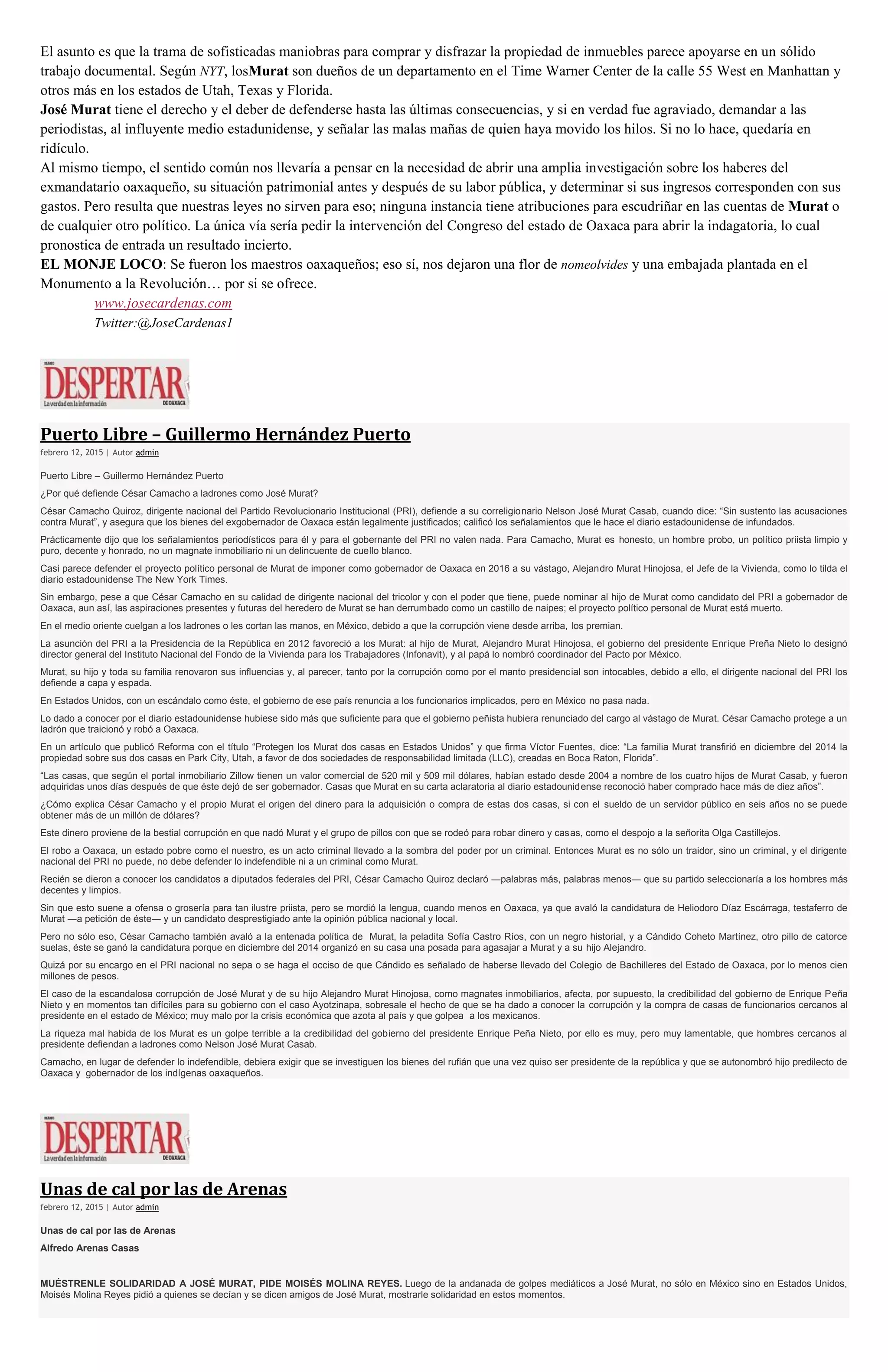 El asunto es que la trama de sofisticadas maniobras para comprar y disfrazar la propiedad de inmuebles parece apoyarse en un sólido
trabajo documental. Según NYT, losMurat son dueños de un departamento en el Time Warner Center de la calle 55 West en Manhattan y
otros más en los estados de Utah, Texas y Florida.
José Murat tiene el derecho y el deber de defenderse hasta las últimas consecuencias, y si en verdad fue agraviado, demandar a las
periodistas, al influyente medio estadunidense, y señalar las malas mañas de quien haya movido los hilos. Si no lo hace, quedaría en
ridículo.
Al mismo tiempo, el sentido común nos llevaría a pensar en la necesidad de abrir una amplia investigación sobre los haberes del
exmandatario oaxaqueño, su situación patrimonial antes y después de su labor pública, y determinar si sus ingresos corresponden con sus
gastos. Pero resulta que nuestras leyes no sirven para eso; ninguna instancia tiene atribuciones para escudriñar en las cuentas de Murat o
de cualquier otro político. La única vía sería pedir la intervención del Congreso del estado de Oaxaca para abrir la indagatoria, lo cual
pronostica de entrada un resultado incierto.
EL MONJE LOCO: Se fueron los maestros oaxaqueños; eso sí, nos dejaron una flor de nomeolvides y una embajada plantada en el
Monumento a la Revolución… por si se ofrece.
www.josecardenas.com
Twitter:@JoseCardenas1
Puerto Libre – Guillermo Hernández Puerto
febrero 12, 2015 | Autor admin
Puerto Libre – Guillermo Hernández Puerto
¿Por qué defiende César Camacho a ladrones como José Murat?
César Camacho Quiroz, dirigente nacional del Partido Revolucionario Institucional (PRI), defiende a su correligionario Nelson José Murat Casab, cuando dice: “Sin sustento las acusaciones
contra Murat”, y asegura que los bienes del exgobernador de Oaxaca están legalmente justificados; calificó los señalamientos que le hace el diario estadounidense de infundados.
Prácticamente dijo que los señalamientos periodísticos para él y para el gobernante del PRI no valen nada. Para Camacho, Murat es honesto, un hombre probo, un político priista limpio y
puro, decente y honrado, no un magnate inmobiliario ni un delincuente de cuello blanco.
Casi parece defender el proyecto político personal de Murat de imponer como gobernador de Oaxaca en 2016 a su vástago, Alejandro Murat Hinojosa, el Jefe de la Vivienda, como lo tilda el
diario estadounidense The New York Times.
Sin embargo, pese a que César Camacho en su calidad de dirigente nacional del tricolor y con el poder que tiene, puede nominar al hijo de Murat como candidato del PRI a gobernador de
Oaxaca, aun así, las aspiraciones presentes y futuras del heredero de Murat se han derrumbado como un castillo de naipes; el proyecto político personal de Murat está muerto.
En el medio oriente cuelgan a los ladrones o les cortan las manos, en México, debido a que la corrupción viene desde arriba, los premian.
La asunción del PRI a la Presidencia de la República en 2012 favoreció a los Murat: al hijo de Murat, Alejandro Murat Hinojosa, el gobierno del presidente Enrique Preña Nieto lo designó
director general del Instituto Nacional del Fondo de la Vivienda para los Trabajadores (Infonavit), y al papá lo nombró coordinador del Pacto por México.
Murat, su hijo y toda su familia renovaron sus influencias y, al parecer, tanto por la corrupción como por el manto presidencial son intocables, debido a ello, el dirigente nacional del PRI los
defiende a capa y espada.
En Estados Unidos, con un escándalo como éste, el gobierno de ese país renuncia a los funcionarios implicados, pero en México no pasa nada.
Lo dado a conocer por el diario estadounidense hubiese sido más que suficiente para que el gobierno peñista hubiera renunciado del cargo al vástago de Murat. César Camacho protege a un
ladrón que traicionó y robó a Oaxaca.
En un artículo que publicó Reforma con el título “Protegen los Murat dos casas en Estados Unidos” y que firma Víctor Fuentes, dice: “La familia Murat transfirió en diciembre del 2014 la
propiedad sobre sus dos casas en Park City, Utah, a favor de dos sociedades de responsabilidad limitada (LLC), creadas en Boca Raton, Florida”.
“Las casas, que según el portal inmobiliario Zillow tienen un valor comercial de 520 mil y 509 mil dólares, habían estado desde 2004 a nombre de los cuatro hijos de Murat Casab, y fueron
adquiridas unos días después de que éste dejó de ser gobernador. Casas que Murat en su carta aclaratoria al diario estadounidense reconoció haber comprado hace más de diez años”.
¿Cómo explica César Camacho y el propio Murat el origen del dinero para la adquisición o compra de estas dos casas, si con el sueldo de un servidor público en seis años no se puede
obtener más de un millón de dólares?
Este dinero proviene de la bestial corrupción en que nadó Murat y el grupo de pillos con que se rodeó para robar dinero y casas, como el despojo a la señorita Olga Castillejos.
El robo a Oaxaca, un estado pobre como el nuestro, es un acto criminal llevado a la sombra del poder por un criminal. Entonces Murat es no sólo un traidor, sino un criminal, y el dirigente
nacional del PRI no puede, no debe defender lo indefendible ni a un criminal como Murat.
Recién se dieron a conocer los candidatos a diputados federales del PRI, César Camacho Quiroz declaró ―palabras más, palabras menos― que su partido seleccionaría a los hombres más
decentes y limpios.
Sin que esto suene a ofensa o grosería para tan ilustre priista, pero se mordió la lengua, cuando menos en Oaxaca, ya que avaló la candidatura de Heliodoro Díaz Escárraga, testaferro de
Murat ―a petición de éste― y un candidato desprestigiado ante la opinión pública nacional y local.
Pero no sólo eso, César Camacho también avaló a la entenada política de Murat, la peladita Sofía Castro Ríos, con un negro historial, y a Cándido Coheto Martínez, otro pillo de catorce
suelas, éste se ganó la candidatura porque en diciembre del 2014 organizó en su casa una posada para agasajar a Murat y a su hijo Alejandro.
Quizá por su encargo en el PRI nacional no sepa o se haga el occiso de que Cándido es señalado de haberse llevado del Colegio de Bachilleres del Estado de Oaxaca, por lo menos cien
millones de pesos.
El caso de la escandalosa corrupción de José Murat y de su hijo Alejandro Murat Hinojosa, como magnates inmobiliarios, afecta, por supuesto, la credibilidad del gobierno de Enrique Peña
Nieto y en momentos tan difíciles para su gobierno con el caso Ayotzinapa, sobresale el hecho de que se ha dado a conocer la corrupción y la compra de casas de funcionarios cercanos al
presidente en el estado de México; muy malo por la crisis económica que azota al país y que golpea a los mexicanos.
La riqueza mal habida de los Murat es un golpe terrible a la credibilidad del gobierno del presidente Enrique Peña Nieto, por ello es muy, pero muy lamentable, que hombres cercanos al
presidente defiendan a ladrones como Nelson José Murat Casab.
Camacho, en lugar de defender lo indefendible, debiera exigir que se investiguen los bienes del rufián que una vez quiso ser presidente de la república y que se autonombró hijo predilecto de
Oaxaca y gobernador de los indígenas oaxaqueños.
Unas de cal por las de Arenas
febrero 12, 2015 | Autor admin
Unas de cal por las de Arenas
Alfredo Arenas Casas
MUÉSTRENLE SOLIDARIDAD A JOSÉ MURAT, PIDE MOISÉS MOLINA REYES. Luego de la andanada de golpes mediáticos a José Murat, no sólo en México sino en Estados Unidos,
Moisés Molina Reyes pidió a quienes se decían y se dicen amigos de José Murat, mostrarle solidaridad en estos momentos.
 