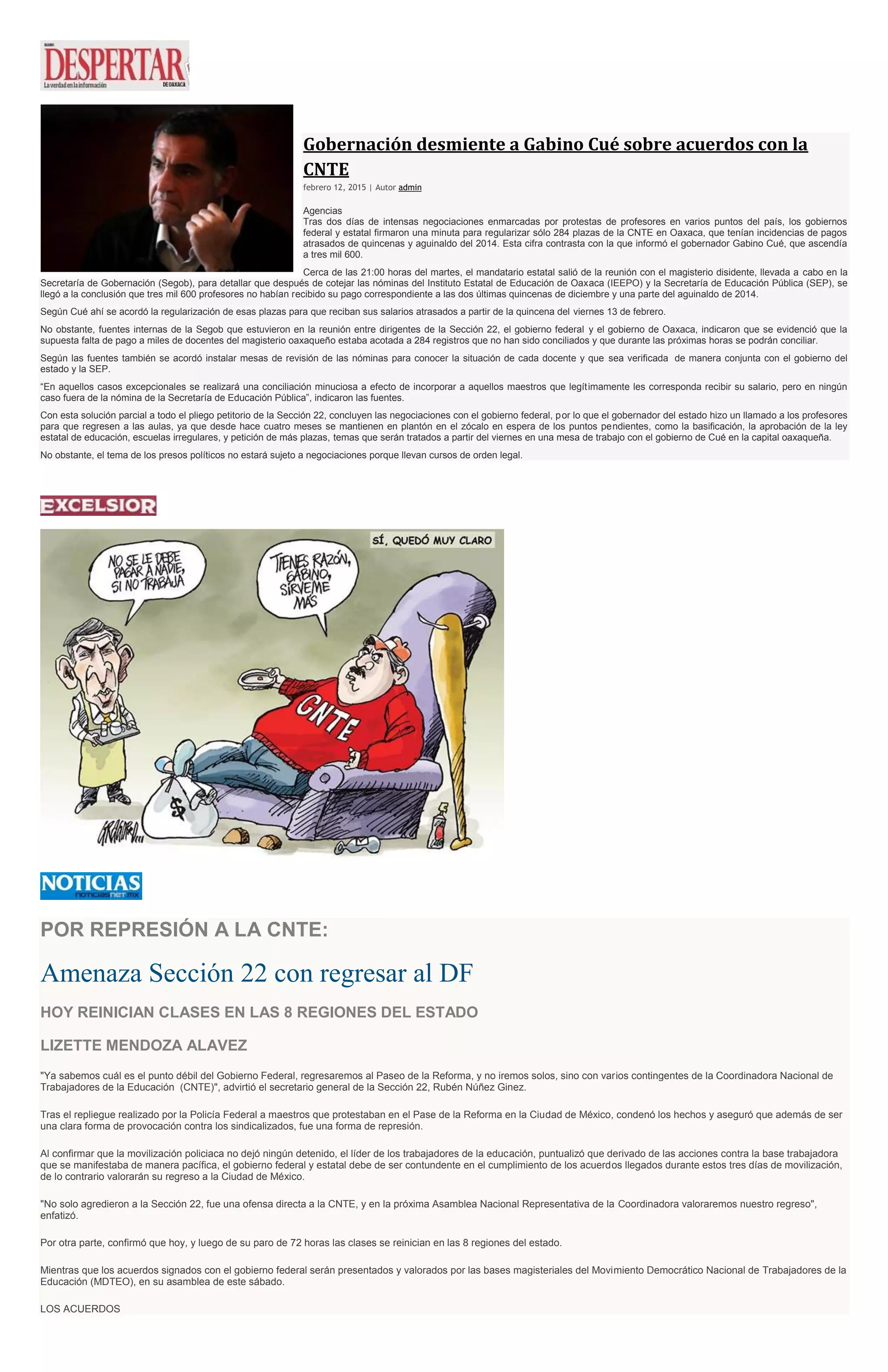 Gobernación desmiente a Gabino Cué sobre acuerdos con la
CNTE
febrero 12, 2015 | Autor admin
Agencias
Tras dos días de intensas negociaciones enmarcadas por protestas de profesores en varios puntos del país, los gobiernos
federal y estatal firmaron una minuta para regularizar sólo 284 plazas de la CNTE en Oaxaca, que tenían incidencias de pagos
atrasados de quincenas y aguinaldo del 2014. Esta cifra contrasta con la que informó el gobernador Gabino Cué, que ascendía
a tres mil 600.
Cerca de las 21:00 horas del martes, el mandatario estatal salió de la reunión con el magisterio disidente, llevada a cabo en la
Secretaría de Gobernación (Segob), para detallar que después de cotejar las nóminas del Instituto Estatal de Educación de Oaxaca (IEEPO) y la Secretaría de Educación Pública (SEP), se
llegó a la conclusión que tres mil 600 profesores no habían recibido su pago correspondiente a las dos últimas quincenas de diciembre y una parte del aguinaldo de 2014.
Según Cué ahí se acordó la regularización de esas plazas para que reciban sus salarios atrasados a partir de la quincena del viernes 13 de febrero.
No obstante, fuentes internas de la Segob que estuvieron en la reunión entre dirigentes de la Sección 22, el gobierno federal y el gobierno de Oaxaca, indicaron que se evidenció que la
supuesta falta de pago a miles de docentes del magisterio oaxaqueño estaba acotada a 284 registros que no han sido conciliados y que durante las próximas horas se podrán conciliar.
Según las fuentes también se acordó instalar mesas de revisión de las nóminas para conocer la situación de cada docente y que sea verificada de manera conjunta con el gobierno del
estado y la SEP.
“En aquellos casos excepcionales se realizará una conciliación minuciosa a efecto de incorporar a aquellos maestros que legítimamente les corresponda recibir su salario, pero en ningún
caso fuera de la nómina de la Secretaría de Educación Pública”, indicaron las fuentes.
Con esta solución parcial a todo el pliego petitorio de la Sección 22, concluyen las negociaciones con el gobierno federal, por lo que el gobernador del estado hizo un llamado a los profesores
para que regresen a las aulas, ya que desde hace cuatro meses se mantienen en plantón en el zócalo en espera de los puntos pendientes, como la basificación, la aprobación de la ley
estatal de educación, escuelas irregulares, y petición de más plazas, temas que serán tratados a partir del viernes en una mesa de trabajo con el gobierno de Cué en la capital oaxaqueña.
No obstante, el tema de los presos políticos no estará sujeto a negociaciones porque llevan cursos de orden legal.
POR REPRESIÓN A LA CNTE:
Amenaza Sección 22 con regresar al DF
HOY REINICIAN CLASES EN LAS 8 REGIONES DEL ESTADO
LIZETTE MENDOZA ALAVEZ
"Ya sabemos cuál es el punto débil del Gobierno Federal, regresaremos al Paseo de la Reforma, y no iremos solos, sino con varios contingentes de la Coordinadora Nacional de
Trabajadores de la Educación (CNTE)", advirtió el secretario general de la Sección 22, Rubén Núñez Ginez.
Tras el repliegue realizado por la Policía Federal a maestros que protestaban en el Pase de la Reforma en la Ciudad de México, condenó los hechos y aseguró que además de ser
una clara forma de provocación contra los sindicalizados, fue una forma de represión.
Al confirmar que la movilización policiaca no dejó ningún detenido, el líder de los trabajadores de la educación, puntualizó que derivado de las acciones contra la base trabajadora
que se manifestaba de manera pacífica, el gobierno federal y estatal debe de ser contundente en el cumplimiento de los acuerdos llegados durante estos tres días de movilización,
de lo contrario valorarán su regreso a la Ciudad de México.
"No solo agredieron a la Sección 22, fue una ofensa directa a la CNTE, y en la próxima Asamblea Nacional Representativa de la Coordinadora valoraremos nuestro regreso",
enfatizó.
Por otra parte, confirmó que hoy, y luego de su paro de 72 horas las clases se reinician en las 8 regiones del estado.
Mientras que los acuerdos signados con el gobierno federal serán presentados y valorados por las bases magisteriales del Movimiento Democrático Nacional de Trabajadores de la
Educación (MDTEO), en su asamblea de este sábado.
LOS ACUERDOS
 
