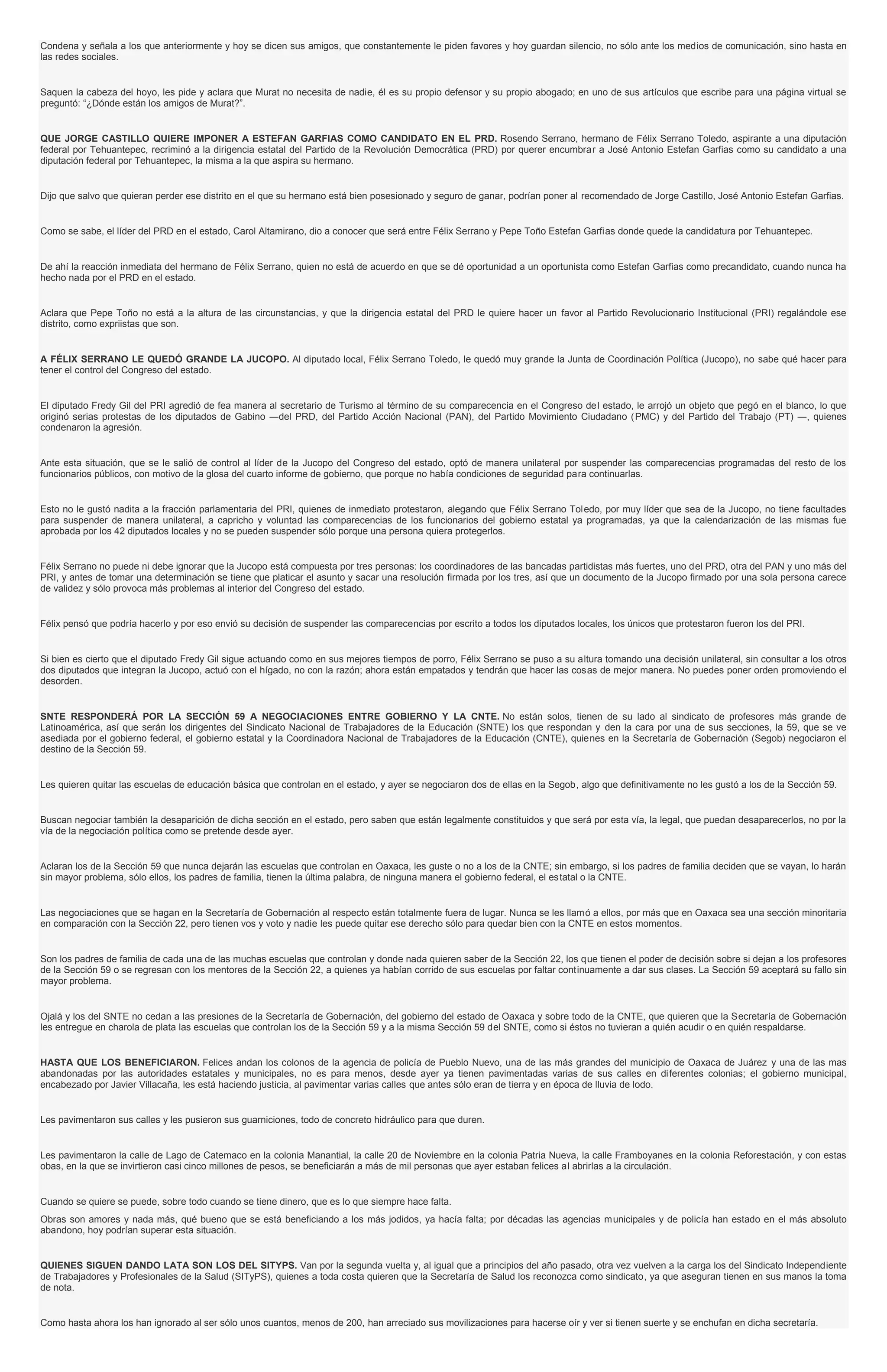 Condena y señala a los que anteriormente y hoy se dicen sus amigos, que constantemente le piden favores y hoy guardan silencio, no sólo ante los medios de comunicación, sino hasta en
las redes sociales.
Saquen la cabeza del hoyo, les pide y aclara que Murat no necesita de nadie, él es su propio defensor y su propio abogado; en uno de sus artículos que escribe para una página virtual se
preguntó: “¿Dónde están los amigos de Murat?”.
QUE JORGE CASTILLO QUIERE IMPONER A ESTEFAN GARFIAS COMO CANDIDATO EN EL PRD. Rosendo Serrano, hermano de Félix Serrano Toledo, aspirante a una diputación
federal por Tehuantepec, recriminó a la dirigencia estatal del Partido de la Revolución Democrática (PRD) por querer encumbrar a José Antonio Estefan Garfias como su candidato a una
diputación federal por Tehuantepec, la misma a la que aspira su hermano.
Dijo que salvo que quieran perder ese distrito en el que su hermano está bien posesionado y seguro de ganar, podrían poner al recomendado de Jorge Castillo, José Antonio Estefan Garfias.
Como se sabe, el líder del PRD en el estado, Carol Altamirano, dio a conocer que será entre Félix Serrano y Pepe Toño Estefan Garfias donde quede la candidatura por Tehuantepec.
De ahí la reacción inmediata del hermano de Félix Serrano, quien no está de acuerdo en que se dé oportunidad a un oportunista como Estefan Garfias como precandidato, cuando nunca ha
hecho nada por el PRD en el estado.
Aclara que Pepe Toño no está a la altura de las circunstancias, y que la dirigencia estatal del PRD le quiere hacer un favor al Partido Revolucionario Institucional (PRI) regalándole ese
distrito, como expriistas que son.
A FÉLIX SERRANO LE QUEDÓ GRANDE LA JUCOPO. Al diputado local, Félix Serrano Toledo, le quedó muy grande la Junta de Coordinación Política (Jucopo), no sabe qué hacer para
tener el control del Congreso del estado.
El diputado Fredy Gil del PRI agredió de fea manera al secretario de Turismo al término de su comparecencia en el Congreso del estado, le arrojó un objeto que pegó en el blanco, lo que
originó serias protestas de los diputados de Gabino ―del PRD, del Partido Acción Nacional (PAN), del Partido Movimiento Ciudadano (PMC) y del Partido del Trabajo (PT) ―, quienes
condenaron la agresión.
Ante esta situación, que se le salió de control al líder de la Jucopo del Congreso del estado, optó de manera unilateral por suspender las comparecencias programadas del resto de los
funcionarios públicos, con motivo de la glosa del cuarto informe de gobierno, que porque no había condiciones de seguridad para continuarlas.
Esto no le gustó nadita a la fracción parlamentaria del PRI, quienes de inmediato protestaron, alegando que Félix Serrano Toledo, por muy líder que sea de la Jucopo, no tiene facultades
para suspender de manera unilateral, a capricho y voluntad las comparecencias de los funcionarios del gobierno estatal ya programadas, ya que la calendarización de las mismas fue
aprobada por los 42 diputados locales y no se pueden suspender sólo porque una persona quiera protegerlos.
Félix Serrano no puede ni debe ignorar que la Jucopo está compuesta por tres personas: los coordinadores de las bancadas partidistas más fuertes, uno del PRD, otra del PAN y uno más del
PRI, y antes de tomar una determinación se tiene que platicar el asunto y sacar una resolución firmada por los tres, así que un documento de la Jucopo firmado por una sola persona carece
de validez y sólo provoca más problemas al interior del Congreso del estado.
Félix pensó que podría hacerlo y por eso envió su decisión de suspender las comparecencias por escrito a todos los diputados locales, los únicos que protestaron fueron los del PRI.
Si bien es cierto que el diputado Fredy Gil sigue actuando como en sus mejores tiempos de porro, Félix Serrano se puso a su altura tomando una decisión unilateral, sin consultar a los otros
dos diputados que integran la Jucopo, actuó con el hígado, no con la razón; ahora están empatados y tendrán que hacer las cosas de mejor manera. No puedes poner orden promoviendo el
desorden.
SNTE RESPONDERÁ POR LA SECCIÓN 59 A NEGOCIACIONES ENTRE GOBIERNO Y LA CNTE. No están solos, tienen de su lado al sindicato de profesores más grande de
Latinoamérica, así que serán los dirigentes del Sindicato Nacional de Trabajadores de la Educación (SNTE) los que respondan y den la cara por una de sus secciones, la 59, que se ve
asediada por el gobierno federal, el gobierno estatal y la Coordinadora Nacional de Trabajadores de la Educación (CNTE), quienes en la Secretaría de Gobernación (Segob) negociaron el
destino de la Sección 59.
Les quieren quitar las escuelas de educación básica que controlan en el estado, y ayer se negociaron dos de ellas en la Segob, algo que definitivamente no les gustó a los de la Sección 59.
Buscan negociar también la desaparición de dicha sección en el estado, pero saben que están legalmente constituidos y que será por esta vía, la legal, que puedan desaparecerlos, no por la
vía de la negociación política como se pretende desde ayer.
Aclaran los de la Sección 59 que nunca dejarán las escuelas que controlan en Oaxaca, les guste o no a los de la CNTE; sin embargo, si los padres de familia deciden que se vayan, lo harán
sin mayor problema, sólo ellos, los padres de familia, tienen la última palabra, de ninguna manera el gobierno federal, el estatal o la CNTE.
Las negociaciones que se hagan en la Secretaría de Gobernación al respecto están totalmente fuera de lugar. Nunca se les llamó a ellos, por más que en Oaxaca sea una sección minoritaria
en comparación con la Sección 22, pero tienen vos y voto y nadie les puede quitar ese derecho sólo para quedar bien con la CNTE en estos momentos.
Son los padres de familia de cada una de las muchas escuelas que controlan y donde nada quieren saber de la Sección 22, los que tienen el poder de decisión sobre si dejan a los profesores
de la Sección 59 o se regresan con los mentores de la Sección 22, a quienes ya habían corrido de sus escuelas por faltar continuamente a dar sus clases. La Sección 59 aceptará su fallo sin
mayor problema.
Ojalá y los del SNTE no cedan a las presiones de la Secretaría de Gobernación, del gobierno del estado de Oaxaca y sobre todo de la CNTE, que quieren que la Secretaría de Gobernación
les entregue en charola de plata las escuelas que controlan los de la Sección 59 y a la misma Sección 59 del SNTE, como si éstos no tuvieran a quién acudir o en quién respaldarse.
HASTA QUE LOS BENEFICIARON. Felices andan los colonos de la agencia de policía de Pueblo Nuevo, una de las más grandes del municipio de Oaxaca de Juárez y una de las mas
abandonadas por las autoridades estatales y municipales, no es para menos, desde ayer ya tienen pavimentadas varias de sus calles en diferentes colonias; el gobierno municipal,
encabezado por Javier Villacaña, les está haciendo justicia, al pavimentar varias calles que antes sólo eran de tierra y en época de lluvia de lodo.
Les pavimentaron sus calles y les pusieron sus guarniciones, todo de concreto hidráulico para que duren.
Les pavimentaron la calle de Lago de Catemaco en la colonia Manantial, la calle 20 de Noviembre en la colonia Patria Nueva, la calle Framboyanes en la colonia Reforestación, y con estas
obas, en la que se invirtieron casi cinco millones de pesos, se beneficiarán a más de mil personas que ayer estaban felices al abrirlas a la circulación.
Cuando se quiere se puede, sobre todo cuando se tiene dinero, que es lo que siempre hace falta.
Obras son amores y nada más, qué bueno que se está beneficiando a los más jodidos, ya hacía falta; por décadas las agencias municipales y de policía han estado en el más absoluto
abandono, hoy podrían superar esta situación.
QUIENES SIGUEN DANDO LATA SON LOS DEL SITYPS. Van por la segunda vuelta y, al igual que a principios del año pasado, otra vez vuelven a la carga los del Sindicato Independiente
de Trabajadores y Profesionales de la Salud (SITyPS), quienes a toda costa quieren que la Secretaría de Salud los reconozca como sindicato, ya que aseguran tienen en sus manos la toma
de nota.
Como hasta ahora los han ignorado al ser sólo unos cuantos, menos de 200, han arreciado sus movilizaciones para hacerse oír y ver si tienen suerte y se enchufan en dicha secretaría.
 