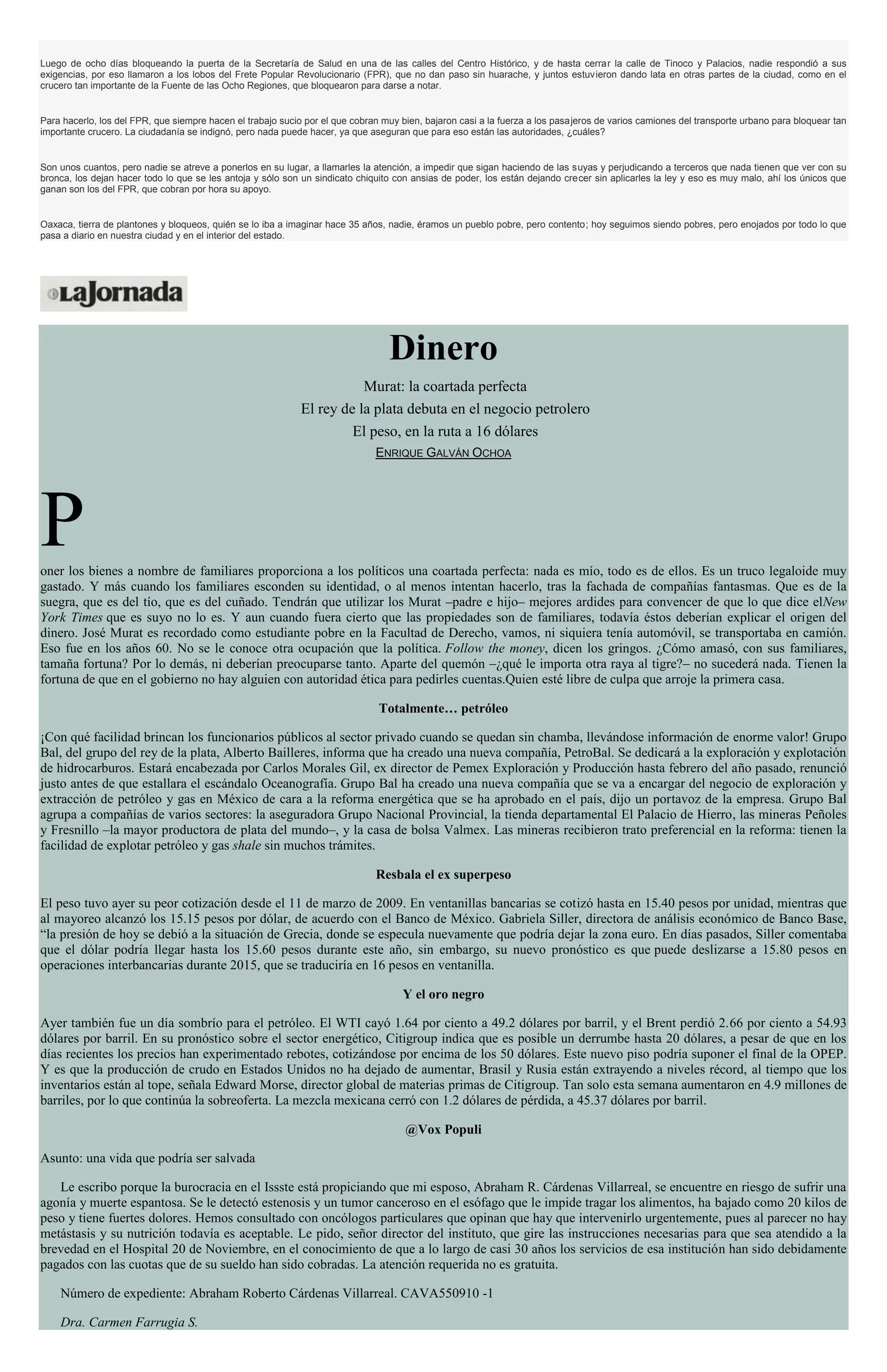 Luego de ocho días bloqueando la puerta de la Secretaría de Salud en una de las calles del Centro Histórico, y de hasta cerrar la calle de Tinoco y Palacios, nadie respondió a sus
exigencias, por eso llamaron a los lobos del Frete Popular Revolucionario (FPR), que no dan paso sin huarache, y juntos estuvieron dando lata en otras partes de la ciudad, como en el
crucero tan importante de la Fuente de las Ocho Regiones, que bloquearon para darse a notar.
Para hacerlo, los del FPR, que siempre hacen el trabajo sucio por el que cobran muy bien, bajaron casi a la fuerza a los pasajeros de varios camiones del transporte urbano para bloquear tan
importante crucero. La ciudadanía se indignó, pero nada puede hacer, ya que aseguran que para eso están las autoridades, ¿cuáles?
Son unos cuantos, pero nadie se atreve a ponerlos en su lugar, a llamarles la atención, a impedir que sigan haciendo de las suyas y perjudicando a terceros que nada tienen que ver con su
bronca, los dejan hacer todo lo que se les antoja y sólo son un sindicato chiquito con ansias de poder, los están dejando crecer sin aplicarles la ley y eso es muy malo, ahí los únicos que
ganan son los del FPR, que cobran por hora su apoyo.
Oaxaca, tierra de plantones y bloqueos, quién se lo iba a imaginar hace 35 años, nadie, éramos un pueblo pobre, pero contento; hoy seguimos siendo pobres, pero enojados por todo lo que
pasa a diario en nuestra ciudad y en el interior del estado.
Dinero
Murat: la coartada perfecta
El rey de la plata debuta en el negocio petrolero
El peso, en la ruta a 16 dólares
ENRIQUE GALVÁN OCHOA
Poner los bienes a nombre de familiares proporciona a los políticos una coartada perfecta: nada es mío, todo es de ellos. Es un truco legaloide muy
gastado. Y más cuando los familiares esconden su identidad, o al menos intentan hacerlo, tras la fachada de compañías fantasmas. Que es de la
suegra, que es del tío, que es del cuñado. Tendrán que utilizar los Murat –padre e hijo– mejores ardides para convencer de que lo que dice elNew
York Times que es suyo no lo es. Y aun cuando fuera cierto que las propiedades son de familiares, todavía éstos deberían explicar el origen del
dinero. José Murat es recordado como estudiante pobre en la Facultad de Derecho, vamos, ni siquiera tenía automóvil, se transportaba en camión.
Eso fue en los años 60. No se le conoce otra ocupación que la política. Follow the money, dicen los gringos. ¿Cómo amasó, con sus familiares,
tamaña fortuna? Por lo demás, ni deberían preocuparse tanto. Aparte del quemón –¿qué le importa otra raya al tigre?– no sucederá nada. Tienen la
fortuna de que en el gobierno no hay alguien con autoridad ética para pedirles cuentas.Quien esté libre de culpa que arroje la primera casa.
Totalmente… petróleo
¡Con qué facilidad brincan los funcionarios públicos al sector privado cuando se quedan sin chamba, llevándose información de enorme valor! Grupo
Bal, del grupo del rey de la plata, Alberto Bailleres, informa que ha creado una nueva compañía, PetroBal. Se dedicará a la exploración y explotación
de hidrocarburos. Estará encabezada por Carlos Morales Gil, ex director de Pemex Exploración y Producción hasta febrero del año pasado, renunció
justo antes de que estallara el escándalo Oceanografía. Grupo Bal ha creado una nueva compañía que se va a encargar del negocio de exploración y
extracción de petróleo y gas en México de cara a la reforma energética que se ha aprobado en el país, dijo un portavoz de la empresa. Grupo Bal
agrupa a compañías de varios sectores: la aseguradora Grupo Nacional Provincial, la tienda departamental El Palacio de Hierro, las mineras Peñoles
y Fresnillo –la mayor productora de plata del mundo–, y la casa de bolsa Valmex. Las mineras recibieron trato preferencial en la reforma: tienen la
facilidad de explotar petróleo y gas shale sin muchos trámites.
Resbala el ex superpeso
El peso tuvo ayer su peor cotización desde el 11 de marzo de 2009. En ventanillas bancarias se cotizó hasta en 15.40 pesos por unidad, mientras que
al mayoreo alcanzó los 15.15 pesos por dólar, de acuerdo con el Banco de México. Gabriela Siller, directora de análisis económico de Banco Base,
“la presión de hoy se debió a la situación de Grecia, donde se especula nuevamente que podría dejar la zona euro. En días pasados, Siller comentaba
que el dólar podría llegar hasta los 15.60 pesos durante este año, sin embargo, su nuevo pronóstico es que puede deslizarse a 15.80 pesos en
operaciones interbancarias durante 2015, que se traduciría en 16 pesos en ventanilla.
Y el oro negro
Ayer también fue un día sombrío para el petróleo. El WTI cayó 1.64 por ciento a 49.2 dólares por barril, y el Brent perdió 2.66 por ciento a 54.93
dólares por barril. En su pronóstico sobre el sector energético, Citigroup indica que es posible un derrumbe hasta 20 dólares, a pesar de que en los
días recientes los precios han experimentado rebotes, cotizándose por encima de los 50 dólares. Este nuevo piso podría suponer el final de la OPEP.
Y es que la producción de crudo en Estados Unidos no ha dejado de aumentar, Brasil y Rusia están extrayendo a niveles récord, al tiempo que los
inventarios están al tope, señala Edward Morse, director global de materias primas de Citigroup. Tan solo esta semana aumentaron en 4.9 millones de
barriles, por lo que continúa la sobreoferta. La mezcla mexicana cerró con 1.2 dólares de pérdida, a 45.37 dólares por barril.
@Vox Populi
Asunto: una vida que podría ser salvada
Le escribo porque la burocracia en el Issste está propiciando que mi esposo, Abraham R. Cárdenas Villarreal, se encuentre en riesgo de sufrir una
agonía y muerte espantosa. Se le detectó estenosis y un tumor canceroso en el esófago que le impide tragar los alimentos, ha bajado como 20 kilos de
peso y tiene fuertes dolores. Hemos consultado con oncólogos particulares que opinan que hay que intervenirlo urgentemente, pues al parecer no hay
metástasis y su nutrición todavía es aceptable. Le pido, señor director del instituto, que gire las instrucciones necesarias para que sea atendido a la
brevedad en el Hospital 20 de Noviembre, en el conocimiento de que a lo largo de casi 30 años los servicios de esa institución han sido debidamente
pagados con las cuotas que de su sueldo han sido cobradas. La atención requerida no es gratuita.
Número de expediente: Abraham Roberto Cárdenas Villarreal. CAVA550910 -1
Dra. Carmen Farrugia S.
 