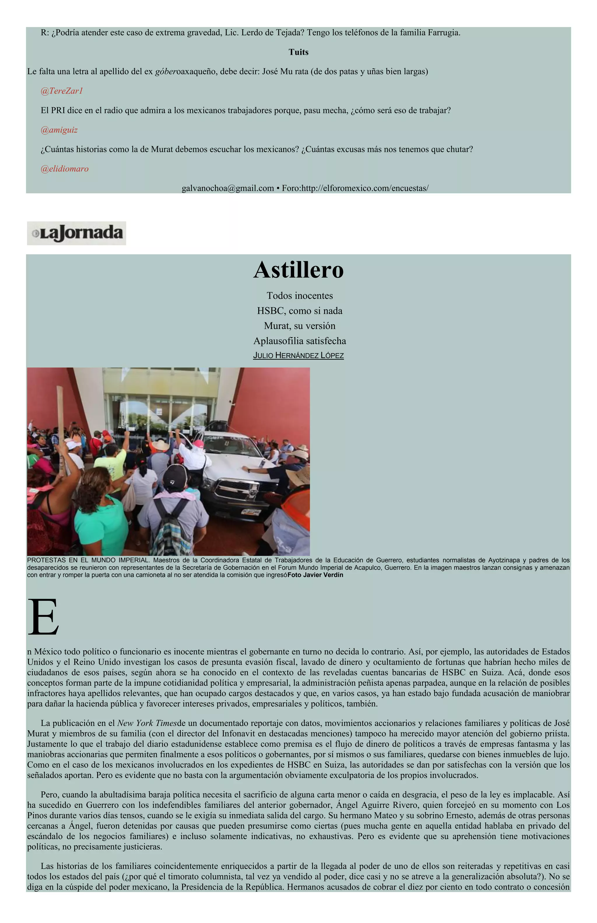R: ¿Podría atender este caso de extrema gravedad, Lic. Lerdo de Tejada? Tengo los teléfonos de la familia Farrugia.
Tuits
Le falta una letra al apellido del ex góberoaxaqueño, debe decir: José Mu rata (de dos patas y uñas bien largas)
@TereZar1
El PRI dice en el radio que admira a los mexicanos trabajadores porque, pasu mecha, ¿cómo será eso de trabajar?
@amiguiz
¿Cuántas historias como la de Murat debemos escuchar los mexicanos? ¿Cuántas excusas más nos tenemos que chutar?
@elidiomaro
galvanochoa@gmail.com • Foro:http://elforomexico.com/encuestas/
Astillero
Todos inocentes
HSBC, como si nada
Murat, su versión
Aplausofilia satisfecha
JULIO HERNÁNDEZ LÓPEZ
PROTESTAS EN EL MUNDO IMPERIAL. Maestros de la Coordinadora Estatal de Trabajadores de la Educación de Guerrero, estudiantes normalistas de Ayotzinapa y padres de los
desaparecidos se reunieron con representantes de la Secretaría de Gobernación en el Forum Mundo Imperial de Acapulco, Guerrero. En la imagen maestros lanzan consignas y amenazan
con entrar y romper la puerta con una camioneta al no ser atendida la comisión que ingresóFoto Javier Verdín
En México todo político o funcionario es inocente mientras el gobernante en turno no decida lo contrario. Así, por ejemplo, las autoridades de Estados
Unidos y el Reino Unido investigan los casos de presunta evasión fiscal, lavado de dinero y ocultamiento de fortunas que habrían hecho miles de
ciudadanos de esos países, según ahora se ha conocido en el contexto de las reveladas cuentas bancarias de HSBC en Suiza. Acá, donde esos
conceptos forman parte de la impune cotidianidad política y empresarial, la administración peñista apenas parpadea, aunque en la relación de posibles
infractores haya apellidos relevantes, que han ocupado cargos destacados y que, en varios casos, ya han estado bajo fundada acusación de maniobrar
para dañar la hacienda pública y favorecer intereses privados, empresariales y políticos, también.
La publicación en el New York Timesde un documentado reportaje con datos, movimientos accionarios y relaciones familiares y políticas de José
Murat y miembros de su familia (con el director del Infonavit en destacadas menciones) tampoco ha merecido mayor atención del gobierno priísta.
Justamente lo que el trabajo del diario estadunidense establece como premisa es el flujo de dinero de políticos a través de empresas fantasma y las
maniobras accionarias que permiten finalmente a esos políticos o gobernantes, por sí mismos o sus familiares, quedarse con bienes inmuebles de lujo.
Como en el caso de los mexicanos involucrados en los expedientes de HSBC en Suiza, las autoridades se dan por satisfechas con la versión que los
señalados aportan. Pero es evidente que no basta con la argumentación obviamente exculpatoria de los propios involucrados.
Pero, cuando la abultadísima baraja política necesita el sacrificio de alguna carta menor o caída en desgracia, el peso de la ley es implacable. Así
ha sucedido en Guerrero con los indefendibles familiares del anterior gobernador, Ángel Aguirre Rivero, quien forcejeó en su momento con Los
Pinos durante varios días tensos, cuando se le exigía su inmediata salida del cargo. Su hermano Mateo y su sobrino Ernesto, además de otras personas
cercanas a Ángel, fueron detenidas por causas que pueden presumirse como ciertas (pues mucha gente en aquella entidad hablaba en privado del
escándalo de los negocios familiares) e incluso solamente indicativas, no exhaustivas. Pero es evidente que su aprehensión tiene motivaciones
políticas, no precisamente justicieras.
Las historias de los familiares coincidentemente enriquecidos a partir de la llegada al poder de uno de ellos son reiteradas y repetitivas en casi
todos los estados del país (¿por qué el timorato columnista, tal vez ya vendido al poder, dice casi y no se atreve a la generalización absoluta?). No se
diga en la cúspide del poder mexicano, la Presidencia de la República. Hermanos acusados de cobrar el diez por ciento en todo contrato o concesión
 