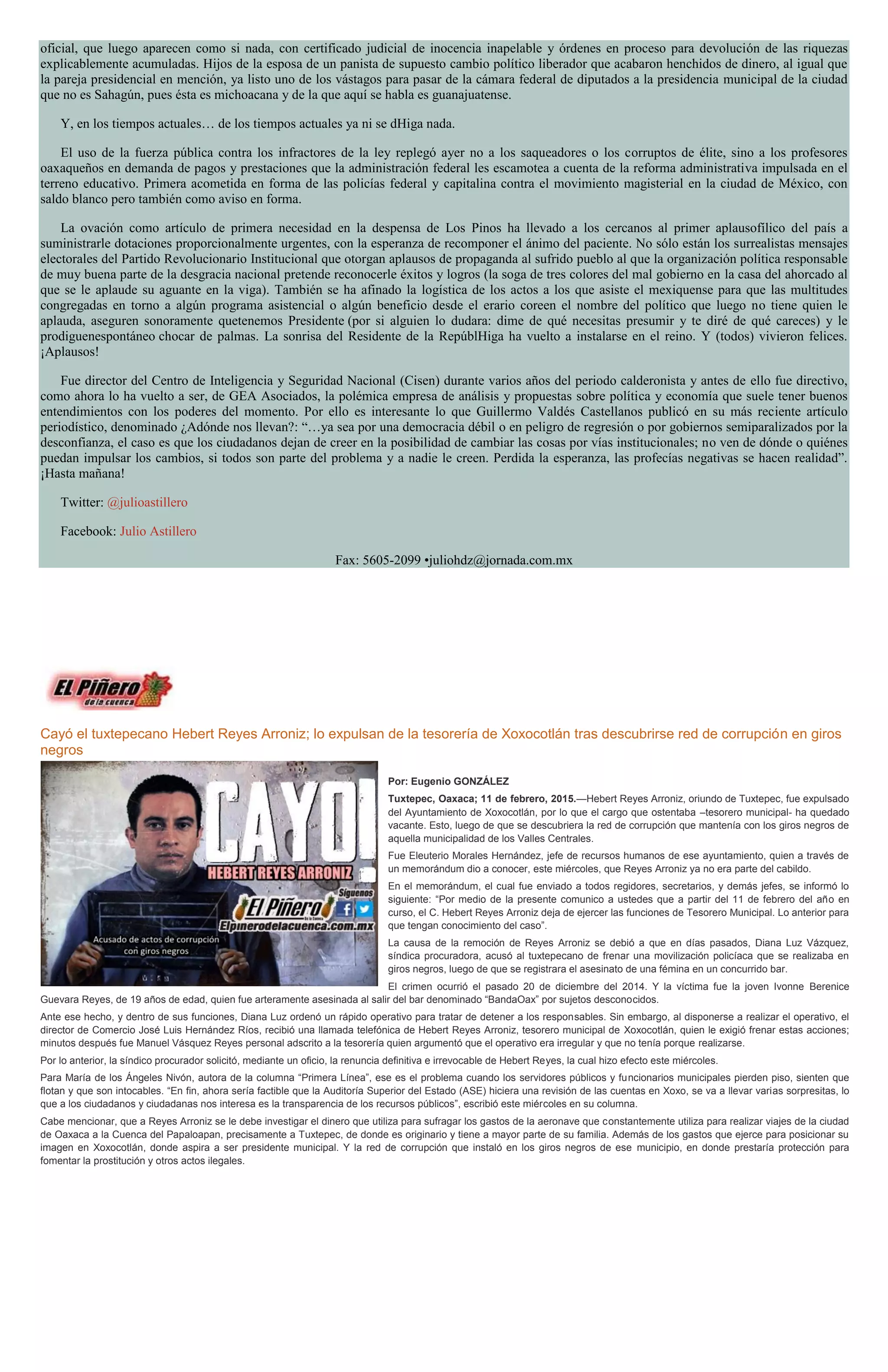 oficial, que luego aparecen como si nada, con certificado judicial de inocencia inapelable y órdenes en proceso para devolución de las riquezas
explicablemente acumuladas. Hijos de la esposa de un panista de supuesto cambio político liberador que acabaron henchidos de dinero, al igual que
la pareja presidencial en mención, ya listo uno de los vástagos para pasar de la cámara federal de diputados a la presidencia municipal de la ciudad
que no es Sahagún, pues ésta es michoacana y de la que aquí se habla es guanajuatense.
Y, en los tiempos actuales… de los tiempos actuales ya ni se dHiga nada.
El uso de la fuerza pública contra los infractores de la ley replegó ayer no a los saqueadores o los corruptos de élite, sino a los profesores
oaxaqueños en demanda de pagos y prestaciones que la administración federal les escamotea a cuenta de la reforma administrativa impulsada en el
terreno educativo. Primera acometida en forma de las policías federal y capitalina contra el movimiento magisterial en la ciudad de México, con
saldo blanco pero también como aviso en forma.
La ovación como artículo de primera necesidad en la despensa de Los Pinos ha llevado a los cercanos al primer aplausofílico del país a
suministrarle dotaciones proporcionalmente urgentes, con la esperanza de recomponer el ánimo del paciente. No sólo están los surrealistas mensajes
electorales del Partido Revolucionario Institucional que otorgan aplausos de propaganda al sufrido pueblo al que la organización política responsable
de muy buena parte de la desgracia nacional pretende reconocerle éxitos y logros (la soga de tres colores del mal gobierno en la casa del ahorcado al
que se le aplaude su aguante en la viga). También se ha afinado la logística de los actos a los que asiste el mexiquense para que las multitudes
congregadas en torno a algún programa asistencial o algún beneficio desde el erario coreen el nombre del político que luego no tiene quien le
aplauda, aseguren sonoramente quetenemos Presidente (por si alguien lo dudara: dime de qué necesitas presumir y te diré de qué careces) y le
prodiguenespontáneo chocar de palmas. La sonrisa del Residente de la RepúblHiga ha vuelto a instalarse en el reino. Y (todos) vivieron felices.
¡Aplausos!
Fue director del Centro de Inteligencia y Seguridad Nacional (Cisen) durante varios años del periodo calderonista y antes de ello fue directivo,
como ahora lo ha vuelto a ser, de GEA Asociados, la polémica empresa de análisis y propuestas sobre política y economía que suele tener buenos
entendimientos con los poderes del momento. Por ello es interesante lo que Guillermo Valdés Castellanos publicó en su más reciente artículo
periodístico, denominado ¿Adónde nos llevan?: “…ya sea por una democracia débil o en peligro de regresión o por gobiernos semiparalizados por la
desconfianza, el caso es que los ciudadanos dejan de creer en la posibilidad de cambiar las cosas por vías institucionales; no ven de dónde o quiénes
puedan impulsar los cambios, si todos son parte del problema y a nadie le creen. Perdida la esperanza, las profecías negativas se hacen realidad”.
¡Hasta mañana!
Twitter: @julioastillero
Facebook: Julio Astillero
Fax: 5605-2099 •juliohdz@jornada.com.mx
Cayó el tuxtepecano Hebert Reyes Arroniz; lo expulsan de la tesorería de Xoxocotlán tras descubrirse red de corrupción en giros
negros
Por: Eugenio GONZÁLEZ
Tuxtepec, Oaxaca; 11 de febrero, 2015.—Hebert Reyes Arroniz, oriundo de Tuxtepec, fue expulsado
del Ayuntamiento de Xoxocotlán, por lo que el cargo que ostentaba –tesorero municipal- ha quedado
vacante. Esto, luego de que se descubriera la red de corrupción que mantenía con los giros negros de
aquella municipalidad de los Valles Centrales.
Fue Eleuterio Morales Hernández, jefe de recursos humanos de ese ayuntamiento, quien a través de
un memorándum dio a conocer, este miércoles, que Reyes Arroniz ya no era parte del cabildo.
En el memorándum, el cual fue enviado a todos regidores, secretarios, y demás jefes, se informó lo
siguiente: “Por medio de la presente comunico a ustedes que a partir del 11 de febrero del año en
curso, el C. Hebert Reyes Arroniz deja de ejercer las funciones de Tesorero Municipal. Lo anterior para
que tengan conocimiento del caso”.
La causa de la remoción de Reyes Arroniz se debió a que en días pasados, Diana Luz Vázquez,
síndica procuradora, acusó al tuxtepecano de frenar una movilización policíaca que se realizaba en
giros negros, luego de que se registrara el asesinato de una fémina en un concurrido bar.
El crimen ocurrió el pasado 20 de diciembre del 2014. Y la víctima fue la joven Ivonne Berenice
Guevara Reyes, de 19 años de edad, quien fue arteramente asesinada al salir del bar denominado “BandaOax” por sujetos desconocidos.
Ante ese hecho, y dentro de sus funciones, Diana Luz ordenó un rápido operativo para tratar de detener a los responsables. Sin embargo, al disponerse a realizar el operativo, el
director de Comercio José Luis Hernández Ríos, recibió una llamada telefónica de Hebert Reyes Arroniz, tesorero municipal de Xoxocotlán, quien le exigió frenar estas acciones;
minutos después fue Manuel Vásquez Reyes personal adscrito a la tesorería quien argumentó que el operativo era irregular y que no tenía porque realizarse.
Por lo anterior, la síndico procurador solicitó, mediante un oficio, la renuncia definitiva e irrevocable de Hebert Reyes, la cual hizo efecto este miércoles.
Para María de los Ángeles Nivón, autora de la columna “Primera Línea”, ese es el problema cuando los servidores públicos y funcionarios municipales pierden piso, sienten que
flotan y que son intocables. “En fin, ahora sería factible que la Auditoría Superior del Estado (ASE) hiciera una revisión de las cuentas en Xoxo, se va a llevar varias sorpresitas, lo
que a los ciudadanos y ciudadanas nos interesa es la transparencia de los recursos públicos”, escribió este miércoles en su columna.
Cabe mencionar, que a Reyes Arroniz se le debe investigar el dinero que utiliza para sufragar los gastos de la aeronave que constantemente utiliza para realizar viajes de la ciudad
de Oaxaca a la Cuenca del Papaloapan, precisamente a Tuxtepec, de donde es originario y tiene a mayor parte de su familia. Además de los gastos que ejerce para posicionar su
imagen en Xoxocotlán, donde aspira a ser presidente municipal. Y la red de corrupción que instaló en los giros negros de ese municipio, en donde prestaría protección para
fomentar la prostitución y otros actos ilegales.
 