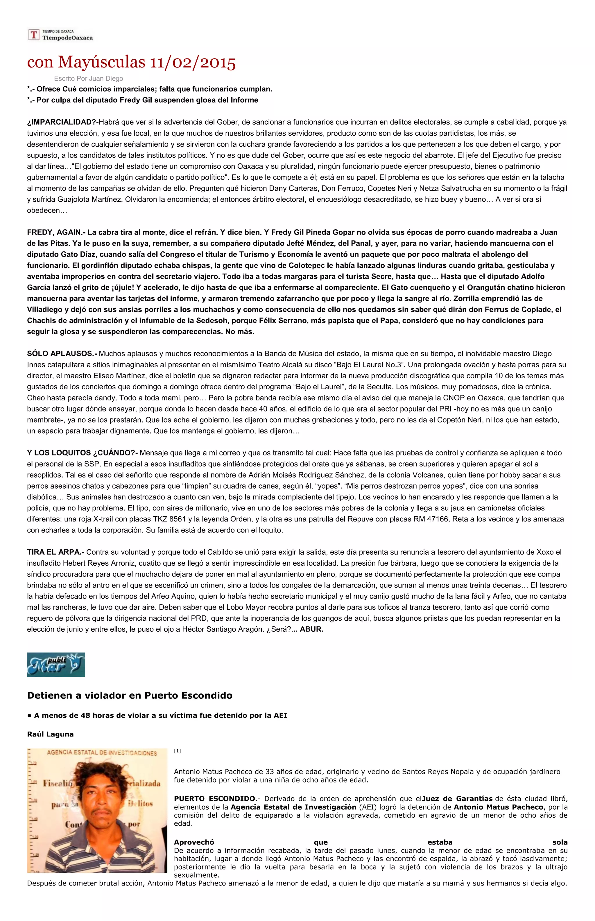 con Mayúsculas 11/02/2015
Escrito Por Juan Diego
*.- Ofrece Cué comicios imparciales; falta que funcionarios cumplan.
*.- Por culpa del diputado Fredy Gil suspenden glosa del Informe
¿IMPARCIALIDAD?-Habrá que ver si la advertencia del Gober, de sancionar a funcionarios que incurran en delitos electorales, se cumple a cabalidad, porque ya
tuvimos una elección, y esa fue local, en la que muchos de nuestros brillantes servidores, producto como son de las cuotas partidistas, los más, se
desentendieron de cualquier señalamiento y se sirvieron con la cuchara grande favoreciendo a los partidos a los que pertenecen a los que deben el cargo, y por
supuesto, a los candidatos de tales institutos políticos. Y no es que dude del Gober, ocurre que así es este negocio del abarrote. El jefe del Ejecutivo fue preciso
al dar línea…"El gobierno del estado tiene un compromiso con Oaxaca y su pluralidad, ningún funcionario puede ejercer presupuesto, bienes o patrimonio
gubernamental a favor de algún candidato o partido político". Es lo que le compete a él; está en su papel. El problema es que los señores que están en la talacha
al momento de las campañas se olvidan de ello. Pregunten qué hicieron Dany Carteras, Don Ferruco, Copetes Neri y Netza Salvatrucha en su momento o la frágil
y sufrida Guajolota Martínez. Olvidaron la encomienda; el entonces árbitro electoral, el encuestólogo desacreditado, se hizo buey y bueno… A ver si ora sí
obedecen…
FREDY, AGAIN.- La cabra tira al monte, dice el refrán. Y dice bien. Y Fredy Gil Pineda Gopar no olvida sus épocas de porro cuando madreaba a Juan
de las Pitas. Ya le puso en la suya, remember, a su compañero diputado Jefté Méndez, del Panal, y ayer, para no variar, haciendo mancuerna con el
diputado Gato Díaz, cuando salía del Congreso el titular de Turismo y Economía le aventó un paquete que por poco maltrata el abolengo del
funcionario. El gordinflón diputado echaba chispas, la gente que vino de Colotepec le había lanzado algunas linduras cuando gritaba, gesticulaba y
aventaba improperios en contra del secretario viajero. Todo iba a todas margaras para el turista Secre, hasta que… Hasta que el diputado Adolfo
García lanzó el grito de ¡újule! Y acelerado, le dijo hasta de que iba a enfermarse al compareciente. El Gato cuenqueño y el Orangután chatino hicieron
mancuerna para aventar las tarjetas del informe, y armaron tremendo zafarrancho que por poco y llega la sangre al río. Zorrilla emprendió las de
Villadiego y dejó con sus ansias porriles a los muchachos y como consecuencia de ello nos quedamos sin saber qué dirán don Ferrus de Coplade, el
Chachis de administración y el infumable de la Sedesoh, porque Félix Serrano, más papista que el Papa, consideró que no hay condiciones para
seguir la glosa y se suspendieron las comparecencias. No más.
SÓLO APLAUSOS.- Muchos aplausos y muchos reconocimientos a la Banda de Música del estado, la misma que en su tiempo, el inolvidable maestro Diego
Innes catapultara a sitios inimaginables al presentar en el mismísimo Teatro Alcalá su disco “Bajo El Laurel No.3”. Una prolongada ovación y hasta porras para su
director, el maestro Eliseo Martínez, dice el boletín que se dignaron redactar para informar de la nueva producción discográfica que compila 10 de los temas más
gustados de los conciertos que domingo a domingo ofrece dentro del programa “Bajo el Laurel”, de la Seculta. Los músicos, muy pomadosos, dice la crónica.
Cheo hasta parecía dandy. Todo a toda mami, pero… Pero la pobre banda recibía ese mismo día el aviso del que maneja la CNOP en Oaxaca, que tendrían que
buscar otro lugar dónde ensayar, porque donde lo hacen desde hace 40 años, el edificio de lo que era el sector popular del PRI -hoy no es más que un canijo
membrete-, ya no se los prestarán. Que los eche el gobierno, les dijeron con muchas grabaciones y todo, pero no les da el Copetón Neri, ni los que han estado,
un espacio para trabajar dignamente. Que los mantenga el gobierno, les dijeron…
Y LOS LOQUITOS ¿CUÁNDO?- Mensaje que llega a mi correo y que os transmito tal cual: Hace falta que las pruebas de control y confianza se apliquen a todo
el personal de la SSP. En especial a esos insufladitos que sintiéndose protegidos del orate que ya sábanas, se creen superiores y quieren apagar el sol a
resoplidos. Tal es el caso del señorito que responde al nombre de Adrián Moisés Rodríguez Sánchez, de la colonia Volcanes, quien tiene por hobby sacar a sus
perros asesinos chatos y cabezones para que “limpien” su cuadra de canes, según él, “yopes”. “Mis perros destrozan perros yopes”, dice con una sonrisa
diabólica… Sus animales han destrozado a cuanto can ven, bajo la mirada complaciente del tipejo. Los vecinos lo han encarado y les responde que llamen a la
policía, que no hay problema. El tipo, con aires de millonario, vive en uno de los sectores más pobres de la colonia y llega a su jaus en camionetas oficiales
diferentes: una roja X-trail con placas TKZ 8561 y la leyenda Orden, y la otra es una patrulla del Repuve con placas RM 47166. Reta a los vecinos y los amenaza
con echarles a toda la corporación. Su familia está de acuerdo con el loquito.
TIRA EL ARPA.- Contra su voluntad y porque todo el Cabildo se unió para exigir la salida, este día presenta su renuncia a tesorero del ayuntamiento de Xoxo el
insufladito Hebert Reyes Arroniz, cuatito que se llegó a sentir imprescindible en esa localidad. La presión fue bárbara, luego que se conociera la exigencia de la
síndico procuradora para que el muchacho dejara de poner en mal al ayuntamiento en pleno, porque se documentó perfectamente la protección que ese compa
brindaba no sólo al antro en el que se escenificó un crimen, sino a todos los congales de la demarcación, que suman al menos unas treinta decenas… El tesorero
la había defecado en los tiempos del Arfeo Aquino, quien lo había hecho secretario municipal y el muy canijo gustó mucho de la lana fácil y Arfeo, que no cantaba
mal las rancheras, le tuvo que dar aire. Deben saber que el Lobo Mayor recobra puntos al darle para sus toficos al tranza tesorero, tanto así que corrió como
reguero de pólvora que la dirigencia nacional del PRD, que ante la inoperancia de los guangos de aquí, busca algunos priistas que los puedan representar en la
elección de junio y entre ellos, le puso el ojo a Héctor Santiago Aragón. ¿Será?... ABUR.
Detienen a violador en Puerto Escondido
• A menos de 48 horas de violar a su víctima fue detenido por la AEI
Raúl Laguna
[1]
Antonio Matus Pacheco de 33 años de edad, originario y vecino de Santos Reyes Nopala y de ocupación jardinero
fue detenido por violar a una niña de ocho años de edad.
PUERTO ESCONDIDO.- Derivado de la orden de aprehensión que elJuez de Garantías de ésta ciudad libró,
elementos de la Agencia Estatal de Investigación (AEI) logró la detención de Antonio Matus Pacheco, por la
comisión del delito de equiparado a la violación agravada, cometido en agravio de un menor de ocho años de
edad.
Aprovechó que estaba sola
De acuerdo a información recabada, la tarde del pasado lunes, cuando la menor de edad se encontraba en su
habitación, lugar a donde llegó Antonio Matus Pacheco y las encontró de espalda, la abrazó y tocó lascivamente;
posteriormente le dio la vuelta para besarla en la boca y la sujetó con violencia de los brazos y la ultrajo
sexualmente.
Después de cometer brutal acción, Antonio Matus Pacheco amenazó a la menor de edad, a quien le dijo que mataría a su mamá y sus hermanos si decía algo.
 