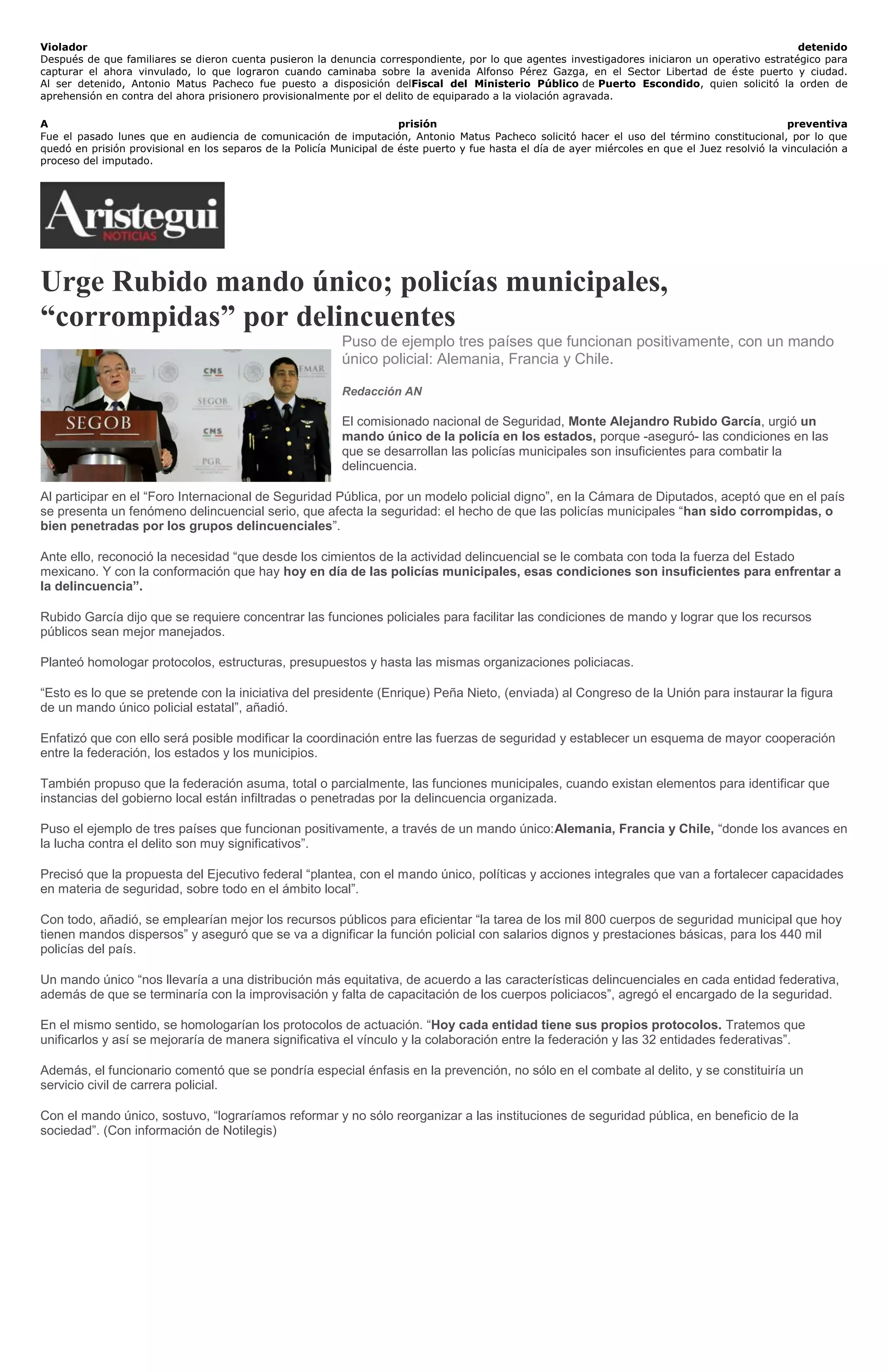 Violador detenido
Después de que familiares se dieron cuenta pusieron la denuncia correspondiente, por lo que agentes investigadores iniciaron un operativo estratégico para
capturar el ahora vinvulado, lo que lograron cuando caminaba sobre la avenida Alfonso Pérez Gazga, en el Sector Libertad de éste puerto y ciudad.
Al ser detenido, Antonio Matus Pacheco fue puesto a disposición delFiscal del Ministerio Público de Puerto Escondido, quien solicitó la orden de
aprehensión en contra del ahora prisionero provisionalmente por el delito de equiparado a la violación agravada.
A prisión preventiva
Fue el pasado lunes que en audiencia de comunicación de imputación, Antonio Matus Pacheco solicitó hacer el uso del término constitucional, por lo que
quedó en prisión provisional en los separos de la Policía Municipal de éste puerto y fue hasta el día de ayer miércoles en que el Juez resolvió la vinculación a
proceso del imputado.
Urge Rubido mando único; policías municipales,
“corrompidas” por delincuentes
Puso de ejemplo tres países que funcionan positivamente, con un mando
único policial: Alemania, Francia y Chile.
Redacción AN
El comisionado nacional de Seguridad, Monte Alejandro Rubido García, urgió un
mando único de la policía en los estados, porque -aseguró- las condiciones en las
que se desarrollan las policías municipales son insuficientes para combatir la
delincuencia.
Al participar en el “Foro Internacional de Seguridad Pública, por un modelo policial digno”, en la Cámara de Diputados, aceptó que en el país
se presenta un fenómeno delincuencial serio, que afecta la seguridad: el hecho de que las policías municipales “han sido corrompidas, o
bien penetradas por los grupos delincuenciales”.
Ante ello, reconoció la necesidad “que desde los cimientos de la actividad delincuencial se le combata con toda la fuerza del Estado
mexicano. Y con la conformación que hay hoy en día de las policías municipales, esas condiciones son insuficientes para enfrentar a
la delincuencia”.
Rubido García dijo que se requiere concentrar las funciones policiales para facilitar las condiciones de mando y lograr que los recursos
públicos sean mejor manejados.
Planteó homologar protocolos, estructuras, presupuestos y hasta las mismas organizaciones policiacas.
“Esto es lo que se pretende con la iniciativa del presidente (Enrique) Peña Nieto, (enviada) al Congreso de la Unión para instaurar la figura
de un mando único policial estatal”, añadió.
Enfatizó que con ello será posible modificar la coordinación entre las fuerzas de seguridad y establecer un esquema de mayor cooperación
entre la federación, los estados y los municipios.
También propuso que la federación asuma, total o parcialmente, las funciones municipales, cuando existan elementos para identificar que
instancias del gobierno local están infiltradas o penetradas por la delincuencia organizada.
Puso el ejemplo de tres países que funcionan positivamente, a través de un mando único:Alemania, Francia y Chile, “donde los avances en
la lucha contra el delito son muy significativos”.
Precisó que la propuesta del Ejecutivo federal “plantea, con el mando único, políticas y acciones integrales que van a fortalecer capacidades
en materia de seguridad, sobre todo en el ámbito local”.
Con todo, añadió, se emplearían mejor los recursos públicos para eficientar “la tarea de los mil 800 cuerpos de seguridad municipal que hoy
tienen mandos dispersos” y aseguró que se va a dignificar la función policial con salarios dignos y prestaciones básicas, para los 440 mil
policías del país.
Un mando único “nos llevaría a una distribución más equitativa, de acuerdo a las características delincuenciales en cada entidad federativa,
además de que se terminaría con la improvisación y falta de capacitación de los cuerpos policiacos”, agregó el encargado de la seguridad.
En el mismo sentido, se homologarían los protocolos de actuación. “Hoy cada entidad tiene sus propios protocolos. Tratemos que
unificarlos y así se mejoraría de manera significativa el vínculo y la colaboración entre la federación y las 32 entidades federativas”.
Además, el funcionario comentó que se pondría especial énfasis en la prevención, no sólo en el combate al delito, y se constituiría un
servicio civil de carrera policial.
Con el mando único, sostuvo, “lograríamos reformar y no sólo reorganizar a las instituciones de seguridad pública, en beneficio de la
sociedad”. (Con información de Notilegis)
 