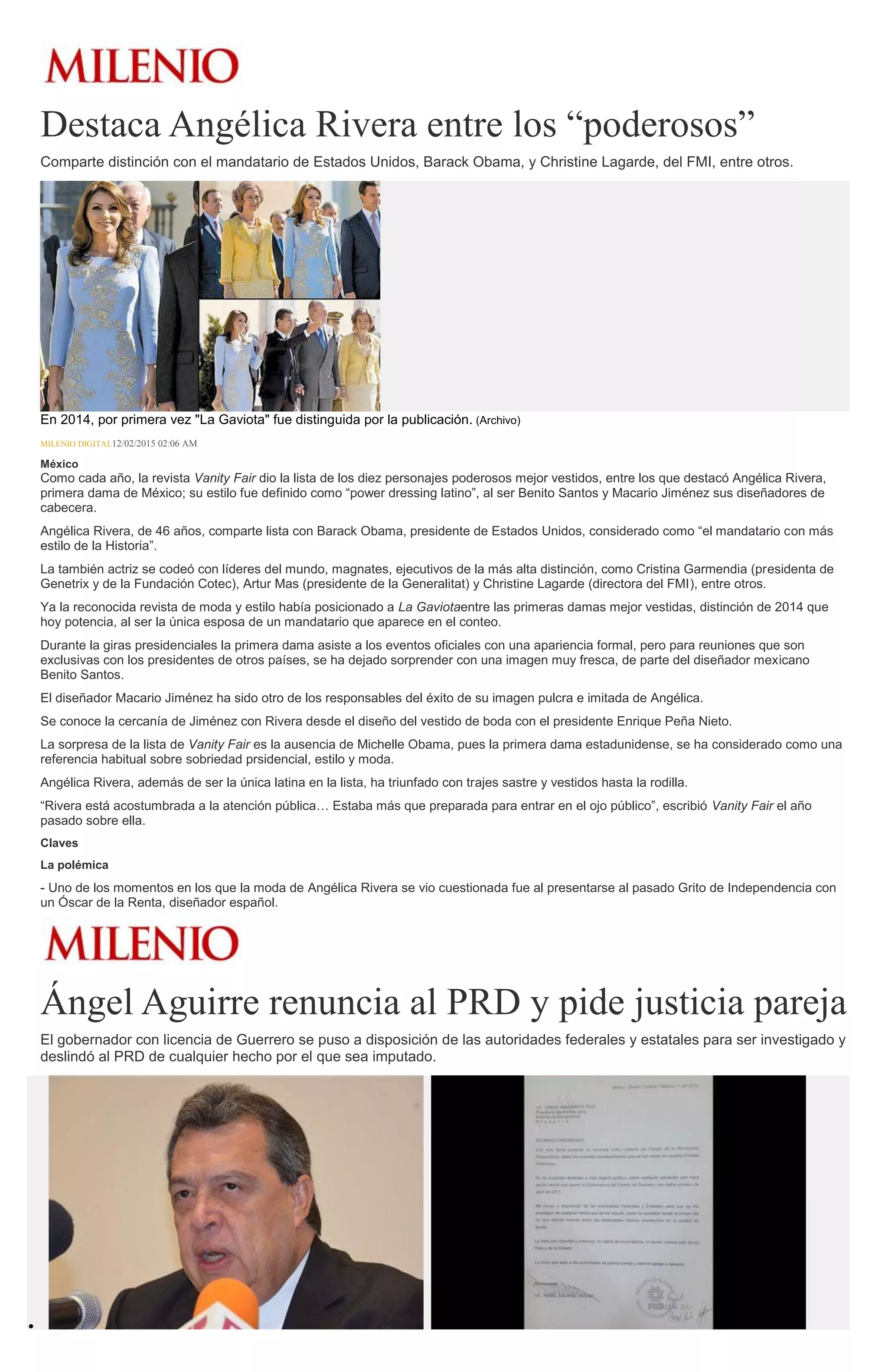 Destaca Angélica Rivera entre los “poderosos”
Comparte distinción con el mandatario de Estados Unidos, Barack Obama, y Christine Lagarde, del FMI, entre otros.
En 2014, por primera vez "La Gaviota" fue distinguida por la publicación. (Archivo)
MILENIO DIGITAL12/02/2015 02:06 AM
México
Como cada año, la revista Vanity Fair dio la lista de los diez personajes poderosos mejor vestidos, entre los que destacó Angélica Rivera,
primera dama de México; su estilo fue definido como “power dressing latino”, al ser Benito Santos y Macario Jiménez sus diseñadores de
cabecera.
Angélica Rivera, de 46 años, comparte lista con Barack Obama, presidente de Estados Unidos, considerado como “el mandatario con más
estilo de la Historia”.
La también actriz se codeó con líderes del mundo, magnates, ejecutivos de la más alta distinción, como Cristina Garmendia (presidenta de
Genetrix y de la Fundación Cotec), Artur Mas (presidente de la Generalitat) y Christine Lagarde (directora del FMI), entre otros.
Ya la reconocida revista de moda y estilo había posicionado a La Gaviotaentre las primeras damas mejor vestidas, distinción de 2014 que
hoy potencia, al ser la única esposa de un mandatario que aparece en el conteo.
Durante la giras presidenciales la primera dama asiste a los eventos oficiales con una apariencia formal, pero para reuniones que son
exclusivas con los presidentes de otros países, se ha dejado sorprender con una imagen muy fresca, de parte del diseñador mexicano
Benito Santos.
El diseñador Macario Jiménez ha sido otro de los responsables del éxito de su imagen pulcra e imitada de Angélica.
Se conoce la cercanía de Jiménez con Rivera desde el diseño del vestido de boda con el presidente Enrique Peña Nieto.
La sorpresa de la lista de Vanity Fair es la ausencia de Michelle Obama, pues la primera dama estadunidense, se ha considerado como una
referencia habitual sobre sobriedad prsidencial, estilo y moda.
Angélica Rivera, además de ser la única latina en la lista, ha triunfado con trajes sastre y vestidos hasta la rodilla.
“Rivera está acostumbrada a la atención pública… Estaba más que preparada para entrar en el ojo público”, escribió Vanity Fair el año
pasado sobre ella.
Claves
La polémica
- Uno de los momentos en los que la moda de Angélica Rivera se vio cuestionada fue al presentarse al pasado Grito de Independencia con
un Óscar de la Renta, diseñador español.
Ángel Aguirre renuncia al PRD y pide justicia pareja
El gobernador con licencia de Guerrero se puso a disposición de las autoridades federales y estatales para ser investigado y
deslindó al PRD de cualquier hecho por el que sea imputado.
 