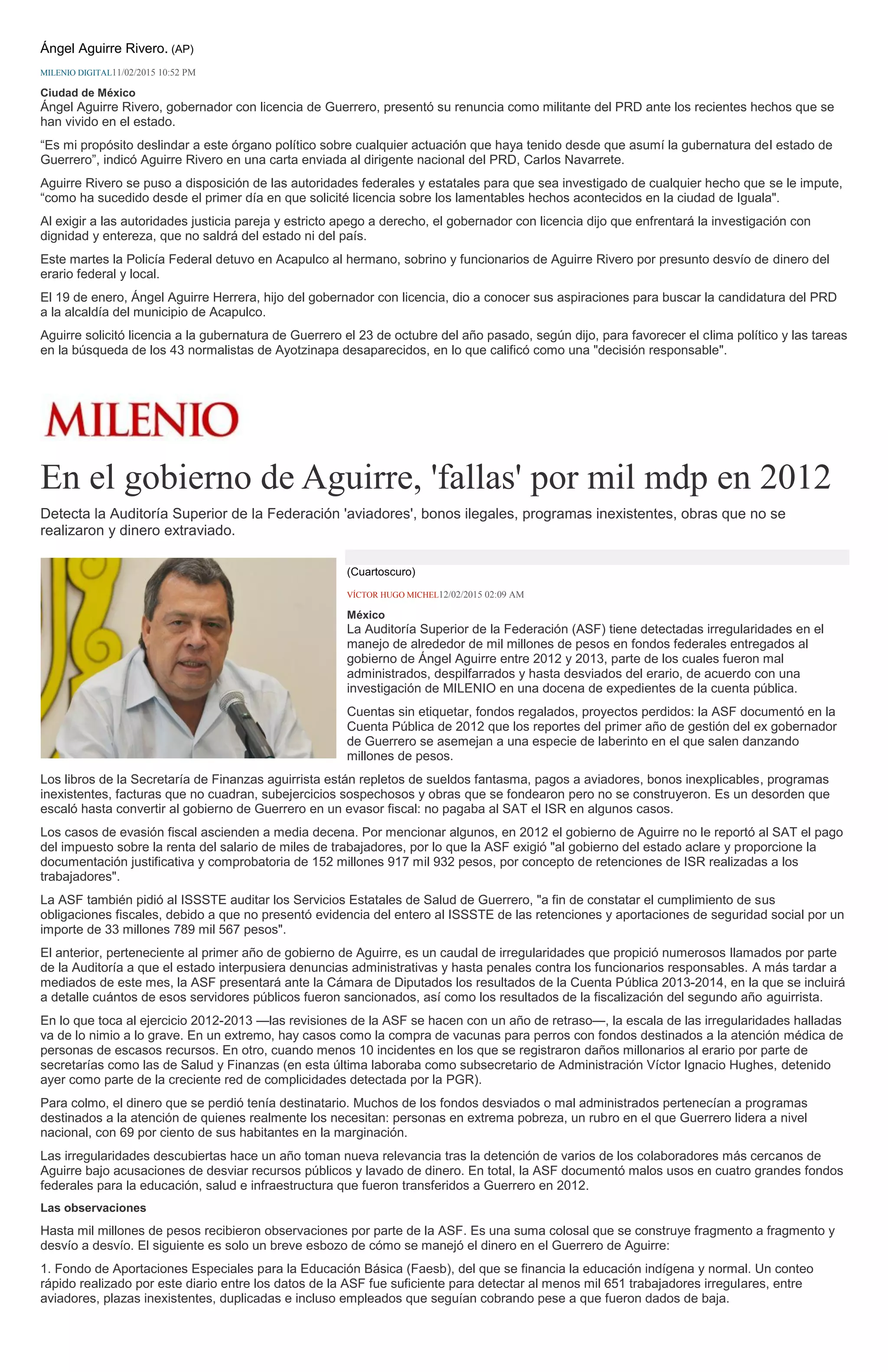 Ángel Aguirre Rivero. (AP)
MILENIO DIGITAL11/02/2015 10:52 PM
Ciudad de México
Ángel Aguirre Rivero, gobernador con licencia de Guerrero, presentó su renuncia como militante del PRD ante los recientes hechos que se
han vivido en el estado.
“Es mi propósito deslindar a este órgano político sobre cualquier actuación que haya tenido desde que asumí la gubernatura del estado de
Guerrero”, indicó Aguirre Rivero en una carta enviada al dirigente nacional del PRD, Carlos Navarrete.
Aguirre Rivero se puso a disposición de las autoridades federales y estatales para que sea investigado de cualquier hecho que se le impute,
“como ha sucedido desde el primer día en que solicité licencia sobre los lamentables hechos acontecidos en la ciudad de Iguala".
Al exigir a las autoridades justicia pareja y estricto apego a derecho, el gobernador con licencia dijo que enfrentará la investigación con
dignidad y entereza, que no saldrá del estado ni del país.
Este martes la Policía Federal detuvo en Acapulco al hermano, sobrino y funcionarios de Aguirre Rivero por presunto desvío de dinero del
erario federal y local.
El 19 de enero, Ángel Aguirre Herrera, hijo del gobernador con licencia, dio a conocer sus aspiraciones para buscar la candidatura del PRD
a la alcaldía del municipio de Acapulco.
Aguirre solicitó licencia a la gubernatura de Guerrero el 23 de octubre del año pasado, según dijo, para favorecer el clima político y las tareas
en la búsqueda de los 43 normalistas de Ayotzinapa desaparecidos, en lo que calificó como una "decisión responsable".
En el gobierno de Aguirre, 'fallas' por mil mdp en 2012
Detecta la Auditoría Superior de la Federación 'aviadores', bonos ilegales, programas inexistentes, obras que no se
realizaron y dinero extraviado.
(Cuartoscuro)
VÍCTOR HUGO MICHEL12/02/2015 02:09 AM
México
La Auditoría Superior de la Federación (ASF) tiene detectadas irregularidades en el
manejo de alrededor de mil millones de pesos en fondos federales entregados al
gobierno de Ángel Aguirre entre 2012 y 2013, parte de los cuales fueron mal
administrados, despilfarrados y hasta desviados del erario, de acuerdo con una
investigación de MILENIO en una docena de expedientes de la cuenta pública.
Cuentas sin etiquetar, fondos regalados, proyectos perdidos: la ASF documentó en la
Cuenta Pública de 2012 que los reportes del primer año de gestión del ex gobernador
de Guerrero se asemejan a una especie de laberinto en el que salen danzando
millones de pesos.
Los libros de la Secretaría de Finanzas aguirrista están repletos de sueldos fantasma, pagos a aviadores, bonos inexplicables, programas
inexistentes, facturas que no cuadran, subejercicios sospechosos y obras que se fondearon pero no se construyeron. Es un desorden que
escaló hasta convertir al gobierno de Guerrero en un evasor fiscal: no pagaba al SAT el ISR en algunos casos.
Los casos de evasión fiscal ascienden a media decena. Por mencionar algunos, en 2012 el gobierno de Aguirre no le reportó al SAT el pago
del impuesto sobre la renta del salario de miles de trabajadores, por lo que la ASF exigió "al gobierno del estado aclare y proporcione la
documentación justificativa y comprobatoria de 152 millones 917 mil 932 pesos, por concepto de retenciones de ISR realizadas a los
trabajadores".
La ASF también pidió al ISSSTE auditar los Servicios Estatales de Salud de Guerrero, "a fin de constatar el cumplimiento de sus
obligaciones fiscales, debido a que no presentó evidencia del entero al ISSSTE de las retenciones y aportaciones de seguridad social por un
importe de 33 millones 789 mil 567 pesos".
El anterior, perteneciente al primer año de gobierno de Aguirre, es un caudal de irregularidades que propició numerosos llamados por parte
de la Auditoría a que el estado interpusiera denuncias administrativas y hasta penales contra los funcionarios responsables. A más tardar a
mediados de este mes, la ASF presentará ante la Cámara de Diputados los resultados de la Cuenta Pública 2013-2014, en la que se incluirá
a detalle cuántos de esos servidores públicos fueron sancionados, así como los resultados de la fiscalización del segundo año aguirrista.
En lo que toca al ejercicio 2012-2013 —las revisiones de la ASF se hacen con un año de retraso—, la escala de las irregularidades halladas
va de lo nimio a lo grave. En un extremo, hay casos como la compra de vacunas para perros con fondos destinados a la atención médica de
personas de escasos recursos. En otro, cuando menos 10 incidentes en los que se registraron daños millonarios al erario por parte de
secretarías como las de Salud y Finanzas (en esta última laboraba como subsecretario de Administración Víctor Ignacio Hughes, detenido
ayer como parte de la creciente red de complicidades detectada por la PGR).
Para colmo, el dinero que se perdió tenía destinatario. Muchos de los fondos desviados o mal administrados pertenecían a programas
destinados a la atención de quienes realmente los necesitan: personas en extrema pobreza, un rubro en el que Guerrero lidera a nivel
nacional, con 69 por ciento de sus habitantes en la marginación.
Las irregularidades descubiertas hace un año toman nueva relevancia tras la detención de varios de los colaboradores más cercanos de
Aguirre bajo acusaciones de desviar recursos públicos y lavado de dinero. En total, la ASF documentó malos usos en cuatro grandes fondos
federales para la educación, salud e infraestructura que fueron transferidos a Guerrero en 2012.
Las observaciones
Hasta mil millones de pesos recibieron observaciones por parte de la ASF. Es una suma colosal que se construye fragmento a fragmento y
desvío a desvío. El siguiente es solo un breve esbozo de cómo se manejó el dinero en el Guerrero de Aguirre:
1. Fondo de Aportaciones Especiales para la Educación Básica (Faesb), del que se financia la educación indígena y normal. Un conteo
rápido realizado por este diario entre los datos de la ASF fue suficiente para detectar al menos mil 651 trabajadores irregulares, entre
aviadores, plazas inexistentes, duplicadas e incluso empleados que seguían cobrando pese a que fueron dados de baja.
 