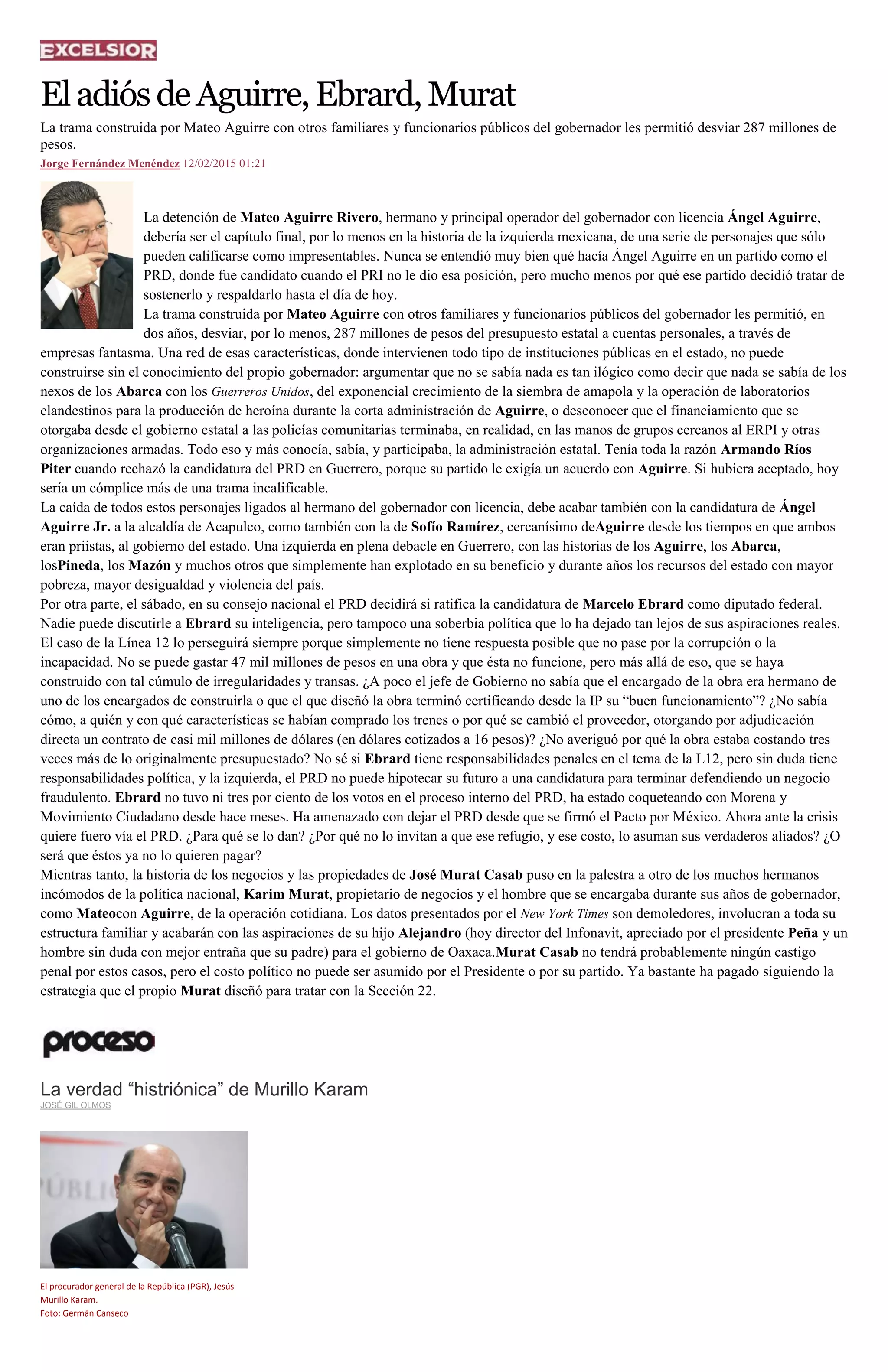 EladiósdeAguirre,Ebrard,Murat
La trama construida por Mateo Aguirre con otros familiares y funcionarios públicos del gobernador les permitió desviar 287 millones de
pesos.
Jorge Fernández Menéndez 12/02/2015 01:21
La detención de Mateo Aguirre Rivero, hermano y principal operador del gobernador con licencia Ángel Aguirre,
debería ser el capítulo final, por lo menos en la historia de la izquierda mexicana, de una serie de personajes que sólo
pueden calificarse como impresentables. Nunca se entendió muy bien qué hacía Ángel Aguirre en un partido como el
PRD, donde fue candidato cuando el PRI no le dio esa posición, pero mucho menos por qué ese partido decidió tratar de
sostenerlo y respaldarlo hasta el día de hoy.
La trama construida por Mateo Aguirre con otros familiares y funcionarios públicos del gobernador les permitió, en
dos años, desviar, por lo menos, 287 millones de pesos del presupuesto estatal a cuentas personales, a través de
empresas fantasma. Una red de esas características, donde intervienen todo tipo de instituciones públicas en el estado, no puede
construirse sin el conocimiento del propio gobernador: argumentar que no se sabía nada es tan ilógico como decir que nada se sabía de los
nexos de los Abarca con los Guerreros Unidos, del exponencial crecimiento de la siembra de amapola y la operación de laboratorios
clandestinos para la producción de heroína durante la corta administración de Aguirre, o desconocer que el financiamiento que se
otorgaba desde el gobierno estatal a las policías comunitarias terminaba, en realidad, en las manos de grupos cercanos al ERPI y otras
organizaciones armadas. Todo eso y más conocía, sabía, y participaba, la administración estatal. Tenía toda la razón Armando Ríos
Piter cuando rechazó la candidatura del PRD en Guerrero, porque su partido le exigía un acuerdo con Aguirre. Si hubiera aceptado, hoy
sería un cómplice más de una trama incalificable.
La caída de todos estos personajes ligados al hermano del gobernador con licencia, debe acabar también con la candidatura de Ángel
Aguirre Jr. a la alcaldía de Acapulco, como también con la de Sofío Ramírez, cercanísimo deAguirre desde los tiempos en que ambos
eran priistas, al gobierno del estado. Una izquierda en plena debacle en Guerrero, con las historias de los Aguirre, los Abarca,
losPineda, los Mazón y muchos otros que simplemente han explotado en su beneficio y durante años los recursos del estado con mayor
pobreza, mayor desigualdad y violencia del país.
Por otra parte, el sábado, en su consejo nacional el PRD decidirá si ratifica la candidatura de Marcelo Ebrard como diputado federal.
Nadie puede discutirle a Ebrard su inteligencia, pero tampoco una soberbia política que lo ha dejado tan lejos de sus aspiraciones reales.
El caso de la Línea 12 lo perseguirá siempre porque simplemente no tiene respuesta posible que no pase por la corrupción o la
incapacidad. No se puede gastar 47 mil millones de pesos en una obra y que ésta no funcione, pero más allá de eso, que se haya
construido con tal cúmulo de irregularidades y transas. ¿A poco el jefe de Gobierno no sabía que el encargado de la obra era hermano de
uno de los encargados de construirla o que el que diseñó la obra terminó certificando desde la IP su “buen funcionamiento”? ¿No sabía
cómo, a quién y con qué características se habían comprado los trenes o por qué se cambió el proveedor, otorgando por adjudicación
directa un contrato de casi mil millones de dólares (en dólares cotizados a 16 pesos)? ¿No averiguó por qué la obra estaba costando tres
veces más de lo originalmente presupuestado? No sé si Ebrard tiene responsabilidades penales en el tema de la L12, pero sin duda tiene
responsabilidades política, y la izquierda, el PRD no puede hipotecar su futuro a una candidatura para terminar defendiendo un negocio
fraudulento. Ebrard no tuvo ni tres por ciento de los votos en el proceso interno del PRD, ha estado coqueteando con Morena y
Movimiento Ciudadano desde hace meses. Ha amenazado con dejar el PRD desde que se firmó el Pacto por México. Ahora ante la crisis
quiere fuero vía el PRD. ¿Para qué se lo dan? ¿Por qué no lo invitan a que ese refugio, y ese costo, lo asuman sus verdaderos aliados? ¿O
será que éstos ya no lo quieren pagar?
Mientras tanto, la historia de los negocios y las propiedades de José Murat Casab puso en la palestra a otro de los muchos hermanos
incómodos de la política nacional, Karim Murat, propietario de negocios y el hombre que se encargaba durante sus años de gobernador,
como Mateocon Aguirre, de la operación cotidiana. Los datos presentados por el New York Times son demoledores, involucran a toda su
estructura familiar y acabarán con las aspiraciones de su hijo Alejandro (hoy director del Infonavit, apreciado por el presidente Peña y un
hombre sin duda con mejor entraña que su padre) para el gobierno de Oaxaca.Murat Casab no tendrá probablemente ningún castigo
penal por estos casos, pero el costo político no puede ser asumido por el Presidente o por su partido. Ya bastante ha pagado siguiendo la
estrategia que el propio Murat diseñó para tratar con la Sección 22.
La verdad “histriónica” de Murillo Karam
JOSÉ GIL OLMOS
El procurador general de la República (PGR), Jesús
Murillo Karam.
Foto: Germán Canseco
 