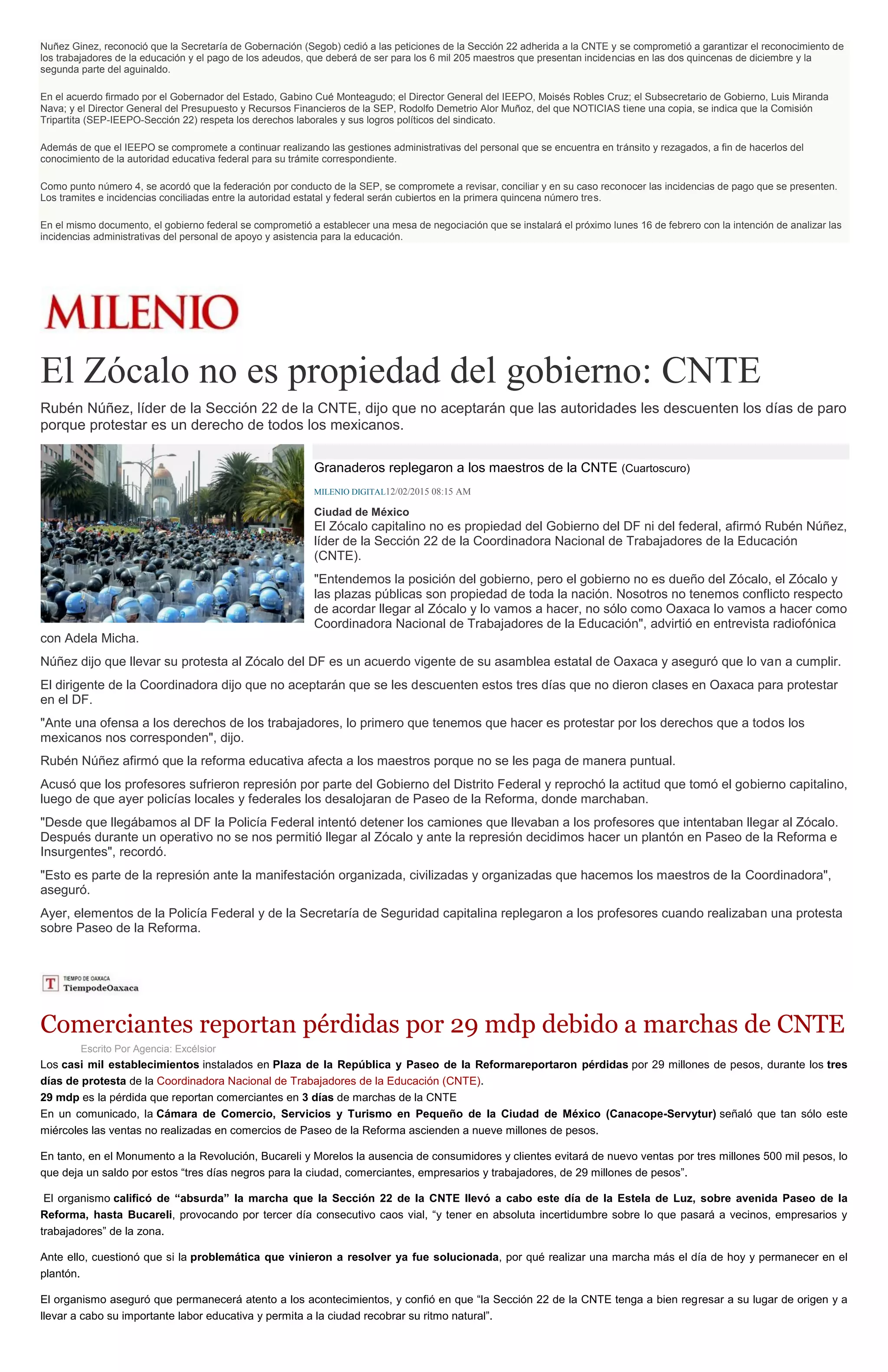 Nuñez Ginez, reconoció que la Secretaría de Gobernación (Segob) cedió a las peticiones de la Sección 22 adherida a la CNTE y se comprometió a garantizar el reconocimiento de
los trabajadores de la educación y el pago de los adeudos, que deberá de ser para los 6 mil 205 maestros que presentan incidencias en las dos quincenas de diciembre y la
segunda parte del aguinaldo.
En el acuerdo firmado por el Gobernador del Estado, Gabino Cué Monteagudo; el Director General del IEEPO, Moisés Robles Cruz; el Subsecretario de Gobierno, Luis Miranda
Nava; y el Director General del Presupuesto y Recursos Financieros de la SEP, Rodolfo Demetrio Alor Muñoz, del que NOTICIAS tiene una copia, se indica que la Comisión
Tripartita (SEP-IEEPO-Sección 22) respeta los derechos laborales y sus logros políticos del sindicato.
Además de que el IEEPO se compromete a continuar realizando las gestiones administrativas del personal que se encuentra en tránsito y rezagados, a fin de hacerlos del
conocimiento de la autoridad educativa federal para su trámite correspondiente.
Como punto número 4, se acordó que la federación por conducto de la SEP, se compromete a revisar, conciliar y en su caso reconocer las incidencias de pago que se presenten.
Los tramites e incidencias conciliadas entre la autoridad estatal y federal serán cubiertos en la primera quincena número tres.
En el mismo documento, el gobierno federal se comprometió a establecer una mesa de negociación que se instalará el próximo lunes 16 de febrero con la intención de analizar las
incidencias administrativas del personal de apoyo y asistencia para la educación.
El Zócalo no es propiedad del gobierno: CNTE
Rubén Núñez, líder de la Sección 22 de la CNTE, dijo que no aceptarán que las autoridades les descuenten los días de paro
porque protestar es un derecho de todos los mexicanos.
Granaderos replegaron a los maestros de la CNTE (Cuartoscuro)
MILENIO DIGITAL12/02/2015 08:15 AM
Ciudad de México
El Zócalo capitalino no es propiedad del Gobierno del DF ni del federal, afirmó Rubén Núñez,
líder de la Sección 22 de la Coordinadora Nacional de Trabajadores de la Educación
(CNTE).
"Entendemos la posición del gobierno, pero el gobierno no es dueño del Zócalo, el Zócalo y
las plazas públicas son propiedad de toda la nación. Nosotros no tenemos conflicto respecto
de acordar llegar al Zócalo y lo vamos a hacer, no sólo como Oaxaca lo vamos a hacer como
Coordinadora Nacional de Trabajadores de la Educación", advirtió en entrevista radiofónica
con Adela Micha.
Núñez dijo que llevar su protesta al Zócalo del DF es un acuerdo vigente de su asamblea estatal de Oaxaca y aseguró que lo van a cumplir.
El dirigente de la Coordinadora dijo que no aceptarán que se les descuenten estos tres días que no dieron clases en Oaxaca para protestar
en el DF.
"Ante una ofensa a los derechos de los trabajadores, lo primero que tenemos que hacer es protestar por los derechos que a todos los
mexicanos nos corresponden", dijo.
Rubén Núñez afirmó que la reforma educativa afecta a los maestros porque no se les paga de manera puntual.
Acusó que los profesores sufrieron represión por parte del Gobierno del Distrito Federal y reprochó la actitud que tomó el gobierno capitalino,
luego de que ayer policías locales y federales los desalojaran de Paseo de la Reforma, donde marchaban.
"Desde que llegábamos al DF la Policía Federal intentó detener los camiones que llevaban a los profesores que intentaban llegar al Zócalo.
Después durante un operativo no se nos permitió llegar al Zócalo y ante la represión decidimos hacer un plantón en Paseo de la Reforma e
Insurgentes", recordó.
"Esto es parte de la represión ante la manifestación organizada, civilizadas y organizadas que hacemos los maestros de la Coordinadora",
aseguró.
Ayer, elementos de la Policía Federal y de la Secretaría de Seguridad capitalina replegaron a los profesores cuando realizaban una protesta
sobre Paseo de la Reforma.
Comerciantes reportan pérdidas por 29 mdp debido a marchas de CNTE
Escrito Por Agencia: Excélsior
Los casi mil establecimientos instalados en Plaza de la República y Paseo de la Reformareportaron pérdidas por 29 millones de pesos, durante los tres
días de protesta de la Coordinadora Nacional de Trabajadores de la Educación (CNTE).
29 mdp es la pérdida que reportan comerciantes en 3 días de marchas de la CNTE
En un comunicado, la Cámara de Comercio, Servicios y Turismo en Pequeño de la Ciudad de México (Canacope-Servytur) señaló que tan sólo este
miércoles las ventas no realizadas en comercios de Paseo de la Reforma ascienden a nueve millones de pesos.
En tanto, en el Monumento a la Revolución, Bucareli y Morelos la ausencia de consumidores y clientes evitará de nuevo ventas por tres millones 500 mil pesos, lo
que deja un saldo por estos “tres días negros para la ciudad, comerciantes, empresarios y trabajadores, de 29 millones de pesos”.
El organismo calificó de “absurda” la marcha que la Sección 22 de la CNTE llevó a cabo este día de la Estela de Luz, sobre avenida Paseo de la
Reforma, hasta Bucareli, provocando por tercer día consecutivo caos vial, “y tener en absoluta incertidumbre sobre lo que pasará a vecinos, empresarios y
trabajadores” de la zona.
Ante ello, cuestionó que si la problemática que vinieron a resolver ya fue solucionada, por qué realizar una marcha más el día de hoy y permanecer en el
plantón.
El organismo aseguró que permanecerá atento a los acontecimientos, y confió en que “la Sección 22 de la CNTE tenga a bien regresar a su lugar de origen y a
llevar a cabo su importante labor educativa y permita a la ciudad recobrar su ritmo natural”.
 