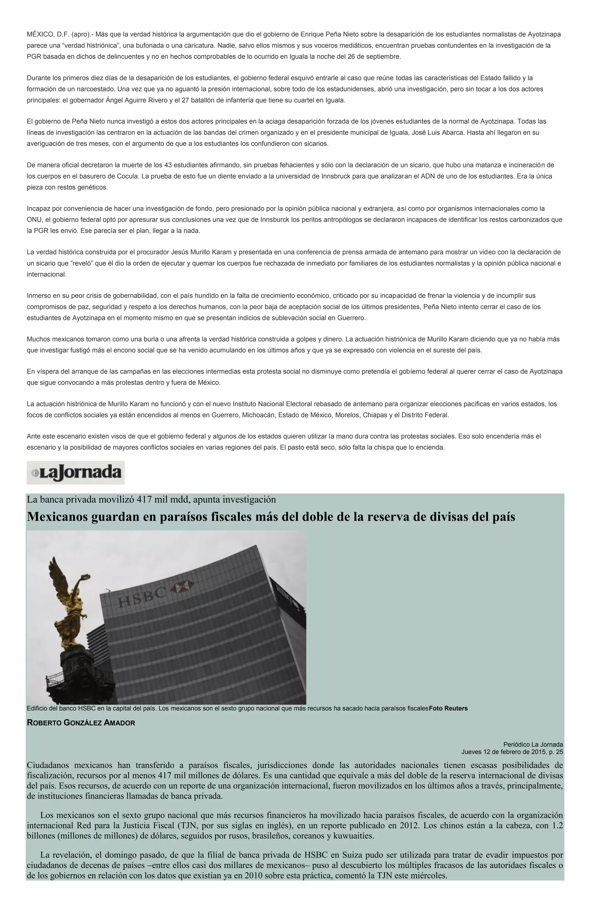 MÉXICO, D.F. (apro).- Más que la verdad histórica la argumentación que dio el gobierno de Enrique Peña Nieto sobre la desaparición de los estudiantes normalistas de Ayotzinapa
parece una “verdad histriónica”, una bufonada o una caricatura. Nadie, salvo ellos mismos y sus voceros mediáticos, encuentran pruebas contundentes en la investigación de la
PGR basada en dichos de delincuentes y no en hechos comprobables de lo ocurrido en Iguala la noche del 26 de septiembre.
Durante los primeros diez días de la desaparición de los estudiantes, el gobierno federal esquivó entrarle al caso que reúne todas las características del Estado fallido y la
formación de un narcoestado. Una vez que ya no aguantó la presión internacional, sobre todo de los estadunidenses, abrió una investigación, pero sin tocar a los dos actores
principales: el gobernador Ángel Aguirre Rivero y el 27 batallón de infantería que tiene su cuartel en Iguala.
El gobierno de Peña Nieto nunca investigó a estos dos actores principales en la aciaga desaparición forzada de los jóvenes estudiantes de la normal de Ayotzinapa. Todas las
líneas de investigación las centraron en la actuación de las bandas del crimen organizado y en el presidente municipal de Iguala, José Luis Abarca. Hasta ahí llegaron en su
averiguación de tres meses, con el argumento de que a los estudiantes los confundieron con sicarios.
De manera oficial decretaron la muerte de los 43 estudiantes afirmando, sin pruebas fehacientes y sólo con la declaración de un sicario, que hubo una matanza e incineración de
los cuerpos en el basurero de Cocula. La prueba de esto fue un diente enviado a la universidad de Innsbruck para que analizaran el ADN de uno de los estudiantes. Era la única
pieza con restos genéticos.
Incapaz por conveniencia de hacer una investigación de fondo, pero presionado por la opinión pública nacional y extranjera, así como por organismos internacionales como la
ONU, el gobierno federal optó por apresurar sus conclusiones una vez que de Innsburck los peritos antropólogos se declararon incapaces de identificar los restos carbonizados que
la PGR les envió. Ese parecía ser el plan, llegar a la nada.
La verdad histórica construida por el procurador Jesús Murillo Karam y presentada en una conferencia de prensa armada de antemano para mostrar un video con la declaración de
un sicario que “reveló” que él dio la orden de ejecutar y quemar los cuerpos fue rechazada de inmediato por familiares de los estudiantes normalistas y la opinión pública nacional e
internacional.
Inmerso en su peor crisis de gobernabilidad, con el país hundido en la falta de crecimiento económico, criticado por su incapacidad de frenar la violencia y de incumplir sus
compromisos de paz, seguridad y respeto a los derechos humanos, con la peor baja de aceptación social de los últimos presidentes, Peña Nieto intento cerrar el caso de los
estudiantes de Ayotzinapa en el momento mismo en que se presentan indicios de sublevación social en Guerrero.
Muchos mexicanos tomaron como una burla o una afrenta la verdad histórica construida a golpes y dinero. La actuación histriónica de Murillo Karam diciendo que ya no había más
que investigar fustigó más el encono social que se ha venido acumulando en los últimos años y que ya se expresado con violencia en el sureste del país.
En víspera del arranque de las campañas en las elecciones intermedias esta protesta social no disminuye como pretendía el gobierno federal al querer cerrar el caso de Ayotzinapa
que sigue convocando a más protestas dentro y fuera de México.
La actuación histriónica de Murillo Karam no funcionó y con el nuevo Instituto Nacional Electoral rebasado de antemano para organizar elecciones pacíficas en varios estados, los
focos de conflictos sociales ya están encendidos al menos en Guerrero, Michoacán, Estado de México, Morelos, Chiapas y el Distrito Federal.
Ante este escenario existen visos de que el gobierno federal y algunos de los estados quieren utilizar la mano dura contra las protestas sociales. Eso solo encendería más el
escenario y la posibilidad de mayores conflictos sociales en varias regiones del país. El pasto está seco, sólo falta la chispa que lo encienda.
La banca privada movilizó 417 mil mdd, apunta investigación
Mexicanos guardan en paraísos fiscales más del doble de la reserva de divisas del país
Edificio del banco HSBC en la capital del país. Los mexicanos son el sexto grupo nacional que más recursos ha sacado hacia paraísos fiscalesFoto Reuters
ROBERTO GONZÁLEZ AMADOR
Periódico La Jornada
Jueves 12 de febrero de 2015, p. 25
Ciudadanos mexicanos han transferido a paraísos fiscales, jurisdicciones donde las autoridades nacionales tienen escasas posibilidades de
fiscalización, recursos por al menos 417 mil millones de dólares. Es una cantidad que equivale a más del doble de la reserva internacional de divisas
del país. Esos recursos, de acuerdo con un reporte de una organización internacional, fueron movilizados en los últimos años a través, principalmente,
de instituciones financieras llamadas de banca privada.
Los mexicanos son el sexto grupo nacional que más recursos financieros ha movilizado hacia paraísos fiscales, de acuerdo con la organización
internacional Red para la Justicia Fiscal (TJN, por sus siglas en inglés), en un reporte publicado en 2012. Los chinos están a la cabeza, con 1.2
billones (millones de millones) de dólares, seguidos por rusos, brasileños, coreanos y kuwuaitíes.
La revelación, el domingo pasado, de que la filial de banca privada de HSBC en Suiza pudo ser utilizada para tratar de evadir impuestos por
ciudadanos de decenas de países –entre ellos casi dos millares de mexicanos– puso al descubierto los múltiples fracasos de las autoridaes fiscales o
de los gobiernos en relación con los datos que existían ya en 2010 sobre esta práctica, comentó la TJN este miércoles.
 