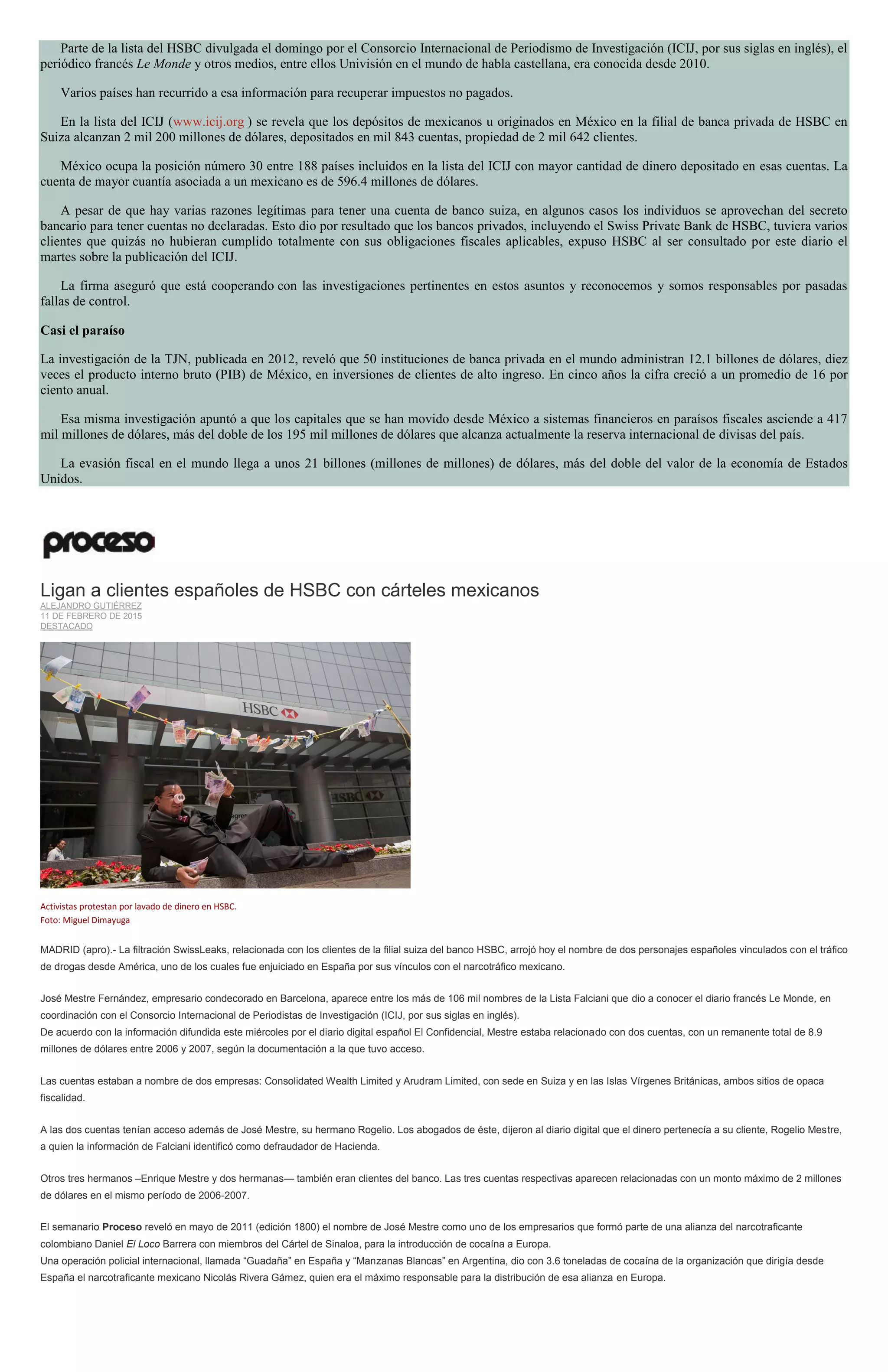 Parte de la lista del HSBC divulgada el domingo por el Consorcio Internacional de Periodismo de Investigación (ICIJ, por sus siglas en inglés), el
periódico francés Le Monde y otros medios, entre ellos Univisión en el mundo de habla castellana, era conocida desde 2010.
Varios países han recurrido a esa información para recuperar impuestos no pagados.
En la lista del ICIJ (www.icij.org ) se revela que los depósitos de mexicanos u originados en México en la filial de banca privada de HSBC en
Suiza alcanzan 2 mil 200 millones de dólares, depositados en mil 843 cuentas, propiedad de 2 mil 642 clientes.
México ocupa la posición número 30 entre 188 países incluidos en la lista del ICIJ con mayor cantidad de dinero depositado en esas cuentas. La
cuenta de mayor cuantía asociada a un mexicano es de 596.4 millones de dólares.
A pesar de que hay varias razones legítimas para tener una cuenta de banco suiza, en algunos casos los individuos se aprovechan del secreto
bancario para tener cuentas no declaradas. Esto dio por resultado que los bancos privados, incluyendo el Swiss Private Bank de HSBC, tuviera varios
clientes que quizás no hubieran cumplido totalmente con sus obligaciones fiscales aplicables, expuso HSBC al ser consultado por este diario el
martes sobre la publicación del ICIJ.
La firma aseguró que está cooperando con las investigaciones pertinentes en estos asuntos y reconocemos y somos responsables por pasadas
fallas de control.
Casi el paraíso
La investigación de la TJN, publicada en 2012, reveló que 50 instituciones de banca privada en el mundo administran 12.1 billones de dólares, diez
veces el producto interno bruto (PIB) de México, en inversiones de clientes de alto ingreso. En cinco años la cifra creció a un promedio de 16 por
ciento anual.
Esa misma investigación apuntó a que los capitales que se han movido desde México a sistemas financieros en paraísos fiscales asciende a 417
mil millones de dólares, más del doble de los 195 mil millones de dólares que alcanza actualmente la reserva internacional de divisas del país.
La evasión fiscal en el mundo llega a unos 21 billones (millones de millones) de dólares, más del doble del valor de la economía de Estados
Unidos.
Ligan a clientes españoles de HSBC con cárteles mexicanos
ALEJANDRO GUTIÉRREZ
11 DE FEBRERO DE 2015
DESTACADO
Activistas protestan por lavado de dinero en HSBC.
Foto: Miguel Dimayuga
MADRID (apro).- La filtración SwissLeaks, relacionada con los clientes de la filial suiza del banco HSBC, arrojó hoy el nombre de dos personajes españoles vinculados con el tráfico
de drogas desde América, uno de los cuales fue enjuiciado en España por sus vínculos con el narcotráfico mexicano.
José Mestre Fernández, empresario condecorado en Barcelona, aparece entre los más de 106 mil nombres de la Lista Falciani que dio a conocer el diario francés Le Monde, en
coordinación con el Consorcio Internacional de Periodistas de Investigación (ICIJ, por sus siglas en inglés).
De acuerdo con la información difundida este miércoles por el diario digital español El Confidencial, Mestre estaba relacionado con dos cuentas, con un remanente total de 8.9
millones de dólares entre 2006 y 2007, según la documentación a la que tuvo acceso.
Las cuentas estaban a nombre de dos empresas: Consolidated Wealth Limited y Arudram Limited, con sede en Suiza y en las Islas Vírgenes Británicas, ambos sitios de opaca
fiscalidad.
A las dos cuentas tenían acceso además de José Mestre, su hermano Rogelio. Los abogados de éste, dijeron al diario digital que el dinero pertenecía a su cliente, Rogelio Mestre,
a quien la información de Falciani identificó como defraudador de Hacienda.
Otros tres hermanos –Enrique Mestre y dos hermanas— también eran clientes del banco. Las tres cuentas respectivas aparecen relacionadas con un monto máximo de 2 millones
de dólares en el mismo período de 2006-2007.
El semanario Proceso reveló en mayo de 2011 (edición 1800) el nombre de José Mestre como uno de los empresarios que formó parte de una alianza del narcotraficante
colombiano Daniel El Loco Barrera con miembros del Cártel de Sinaloa, para la introducción de cocaína a Europa.
Una operación policial internacional, llamada “Guadaña” en España y “Manzanas Blancas” en Argentina, dio con 3.6 toneladas de cocaína de la organización que dirigía desde
España el narcotraficante mexicano Nicolás Rivera Gámez, quien era el máximo responsable para la distribución de esa alianza en Europa.
 
