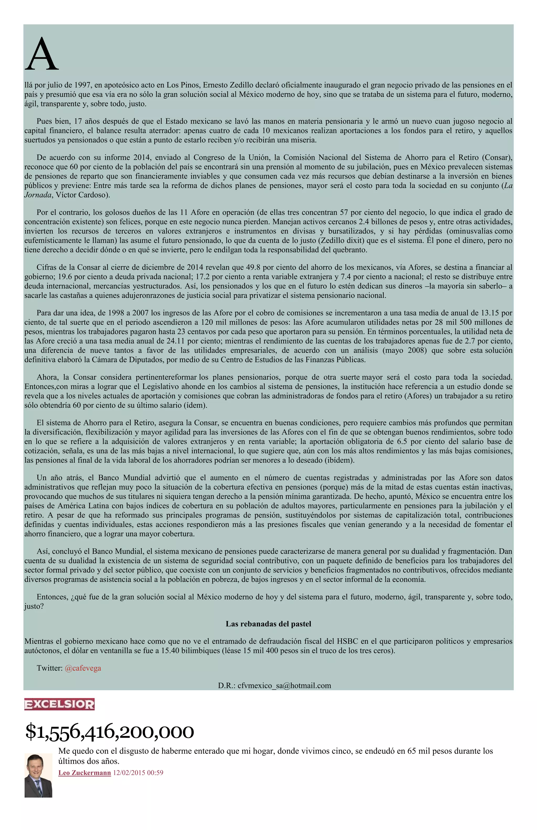 Allá por julio de 1997, en apoteósico acto en Los Pinos, Ernesto Zedillo declaró oficialmente inaugurado el gran negocio privado de las pensiones en el
país y presumió que esa vía era no sólo la gran solución social al México moderno de hoy, sino que se trataba de un sistema para el futuro, moderno,
ágil, transparente y, sobre todo, justo.
Pues bien, 17 años después de que el Estado mexicano se lavó las manos en materia pensionaria y le armó un nuevo cuan jugoso negocio al
capital financiero, el balance resulta aterrador: apenas cuatro de cada 10 mexicanos realizan aportaciones a los fondos para el retiro, y aquellos
suertudos ya pensionados o que están a punto de estarlo reciben y/o recibirán una miseria.
De acuerdo con su informe 2014, enviado al Congreso de la Unión, la Comisión Nacional del Sistema de Ahorro para el Retiro (Consar),
reconoce que 60 por ciento de la población del país se encontrará sin una prensión al momento de su jubilación, pues en México prevalecen sistemas
de pensiones de reparto que son financieramente inviables y que consumen cada vez más recursos que debían destinarse a la inversión en bienes
públicos y previene: Entre más tarde sea la reforma de dichos planes de pensiones, mayor será el costo para toda la sociedad en su conjunto (La
Jornada, Víctor Cardoso).
Por el contrario, los golosos dueños de las 11 Afore en operación (de ellas tres concentran 57 por ciento del negocio, lo que indica el grado de
concentración existente) son felices, porque en este negocio nunca pierden. Manejan activos cercanos 2.4 billones de pesos y, entre otras actividades,
invierten los recursos de terceros en valores extranjeros e instrumentos en divisas y bursatilizados, y si hay pérdidas (ominusvalías como
eufemísticamente le llaman) las asume el futuro pensionado, lo que da cuenta de lo justo (Zedillo dixit) que es el sistema. Él pone el dinero, pero no
tiene derecho a decidir dónde o en qué se invierte, pero le endilgan toda la responsabilidad del quebranto.
Cifras de la Consar al cierre de diciembre de 2014 revelan que 49.8 por ciento del ahorro de los mexicanos, vía Afores, se destina a financiar al
gobierno; 19.6 por ciento a deuda privada nacional; 17.2 por ciento a renta variable extranjera y 7.4 por ciento a nacional; el resto se distribuye entre
deuda internacional, mercancías yestructurados. Así, los pensionados y los que en el futuro lo estén dedican sus dineros –la mayoría sin saberlo– a
sacarle las castañas a quienes adujeronrazones de justicia social para privatizar el sistema pensionario nacional.
Para dar una idea, de 1998 a 2007 los ingresos de las Afore por el cobro de comisiones se incrementaron a una tasa media de anual de 13.15 por
ciento, de tal suerte que en el periodo ascendieron a 120 mil millones de pesos: las Afore acumularon utilidades netas por 28 mil 500 millones de
pesos, mientras los trabajadores pagaron hasta 23 centavos por cada peso que aportaron para su pensión. En términos porcentuales, la utilidad neta de
las Afore creció a una tasa media anual de 24.11 por ciento; mientras el rendimiento de las cuentas de los trabajadores apenas fue de 2.7 por ciento,
una diferencia de nueve tantos a favor de las utilidades empresariales, de acuerdo con un análisis (mayo 2008) que sobre esta solución
definitiva elaboró la Cámara de Diputados, por medio de su Centro de Estudios de las Finanzas Públicas.
Ahora, la Consar considera pertinentereformar los planes pensionarios, porque de otra suerte mayor será el costo para toda la sociedad.
Entonces,con miras a lograr que el Legislativo ahonde en los cambios al sistema de pensiones, la institución hace referencia a un estudio donde se
revela que a los niveles actuales de aportación y comisiones que cobran las administradoras de fondos para el retiro (Afores) un trabajador a su retiro
sólo obtendría 60 por ciento de su último salario (ídem).
El sistema de Ahorro para el Retiro, asegura la Consar, se encuentra en buenas condiciones, pero requiere cambios más profundos que permitan
la diversificación, flexibilización y mayor agilidad para las inversiones de las Afores con el fin de que se obtengan buenos rendimientos, sobre todo
en lo que se refiere a la adquisición de valores extranjeros y en renta variable; la aportación obligatoria de 6.5 por ciento del salario base de
cotización, señala, es una de las más bajas a nivel internacional, lo que sugiere que, aún con los más altos rendimientos y las más bajas comisiones,
las pensiones al final de la vida laboral de los ahorradores podrían ser menores a lo deseado (ibídem).
Un año atrás, el Banco Mundial advirtió que el aumento en el número de cuentas registradas y administradas por las Afore son datos
administrativos que reflejan muy poco la situación de la cobertura efectiva en pensiones (porque) más de la mitad de estas cuentas están inactivas,
provocando que muchos de sus titulares ni siquiera tengan derecho a la pensión mínima garantizada. De hecho, apuntó, México se encuentra entre los
países de América Latina con bajos índices de cobertura en su población de adultos mayores, particularmente en pensiones para la jubilación y el
retiro. A pesar de que ha reformado sus principales programas de pensión, sustituyéndolos por sistemas de capitalización total, contribuciones
definidas y cuentas individuales, estas acciones respondieron más a las presiones fiscales que venían generando y a la necesidad de fomentar el
ahorro financiero, que a lograr una mayor cobertura.
Así, concluyó el Banco Mundial, el sistema mexicano de pensiones puede caracterizarse de manera general por su dualidad y fragmentación. Dan
cuenta de su dualidad la existencia de un sistema de seguridad social contributivo, con un paquete definido de beneficios para los trabajadores del
sector formal privado y del sector público, que coexiste con un conjunto de servicios y beneficios fragmentados no contributivos, ofrecidos mediante
diversos programas de asistencia social a la población en pobreza, de bajos ingresos y en el sector informal de la economía.
Entonces, ¿qué fue de la gran solución social al México moderno de hoy y del sistema para el futuro, moderno, ágil, transparente y, sobre todo,
justo?
Las rebanadas del pastel
Mientras el gobierno mexicano hace como que no ve el entramado de defraudación fiscal del HSBC en el que participaron políticos y empresarios
autóctonos, el dólar en ventanilla se fue a 15.40 bilimbiques (léase 15 mil 400 pesos sin el truco de los tres ceros).
Twitter: @cafevega
D.R.: cfvmexico_sa@hotmail.com
$1,556,416,200,000
Me quedo con el disgusto de haberme enterado que mi hogar, donde vivimos cinco, se endeudó en 65 mil pesos durante los
últimos dos años.
Leo Zuckermann 12/02/2015 00:59
 