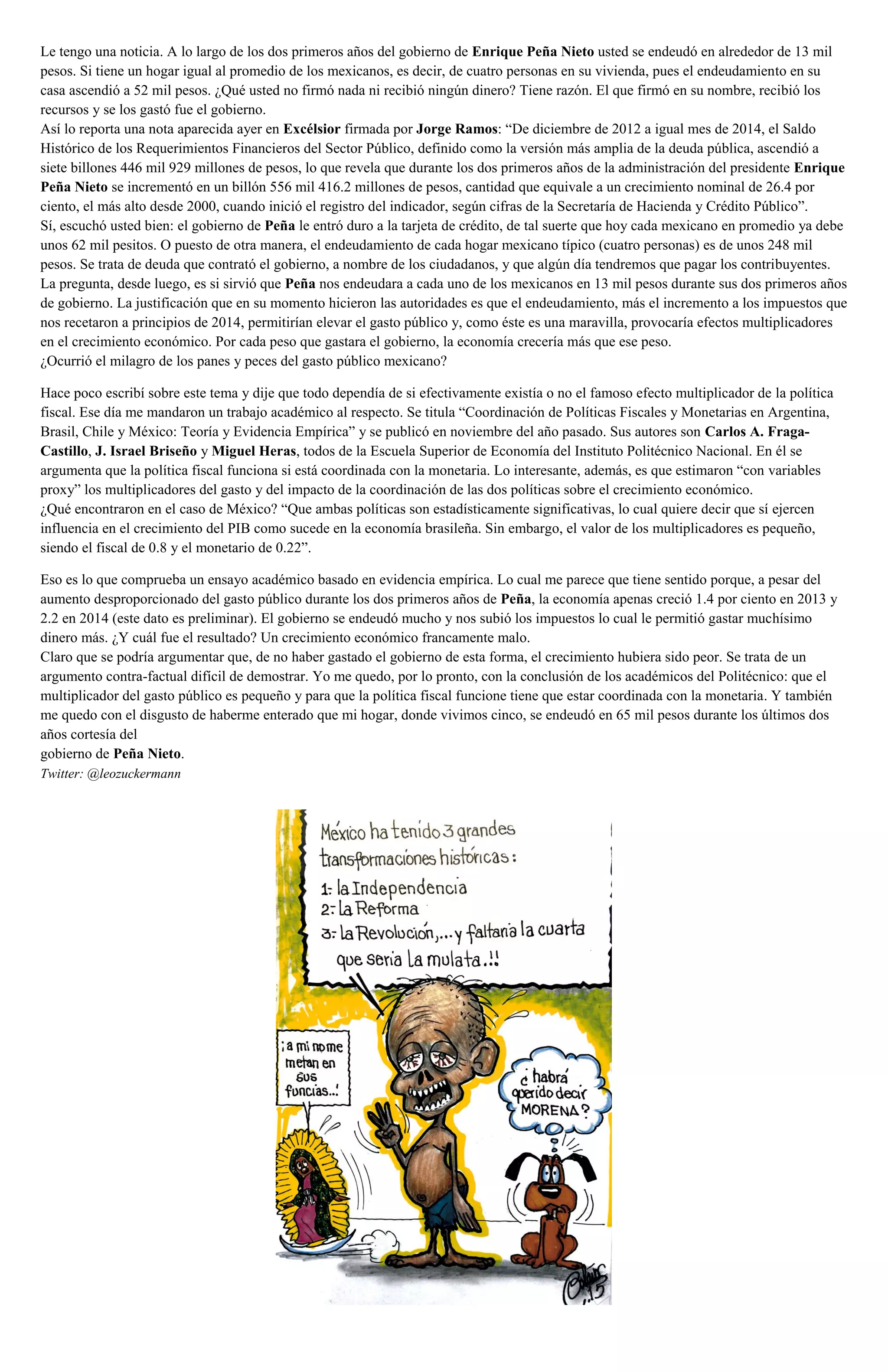 Le tengo una noticia. A lo largo de los dos primeros años del gobierno de Enrique Peña Nieto usted se endeudó en alrededor de 13 mil
pesos. Si tiene un hogar igual al promedio de los mexicanos, es decir, de cuatro personas en su vivienda, pues el endeudamiento en su
casa ascendió a 52 mil pesos. ¿Qué usted no firmó nada ni recibió ningún dinero? Tiene razón. El que firmó en su nombre, recibió los
recursos y se los gastó fue el gobierno.
Así lo reporta una nota aparecida ayer en Excélsior firmada por Jorge Ramos: “De diciembre de 2012 a igual mes de 2014, el Saldo
Histórico de los Requerimientos Financieros del Sector Público, definido como la versión más amplia de la deuda pública, ascendió a
siete billones 446 mil 929 millones de pesos, lo que revela que durante los dos primeros años de la administración del presidente Enrique
Peña Nieto se incrementó en un billón 556 mil 416.2 millones de pesos, cantidad que equivale a un crecimiento nominal de 26.4 por
ciento, el más alto desde 2000, cuando inició el registro del indicador, según cifras de la Secretaría de Hacienda y Crédito Público”.
Sí, escuchó usted bien: el gobierno de Peña le entró duro a la tarjeta de crédito, de tal suerte que hoy cada mexicano en promedio ya debe
unos 62 mil pesitos. O puesto de otra manera, el endeudamiento de cada hogar mexicano típico (cuatro personas) es de unos 248 mil
pesos. Se trata de deuda que contrató el gobierno, a nombre de los ciudadanos, y que algún día tendremos que pagar los contribuyentes.
La pregunta, desde luego, es si sirvió que Peña nos endeudara a cada uno de los mexicanos en 13 mil pesos durante sus dos primeros años
de gobierno. La justificación que en su momento hicieron las autoridades es que el endeudamiento, más el incremento a los impuestos que
nos recetaron a principios de 2014, permitirían elevar el gasto público y, como éste es una maravilla, provocaría efectos multiplicadores
en el crecimiento económico. Por cada peso que gastara el gobierno, la economía crecería más que ese peso.
¿Ocurrió el milagro de los panes y peces del gasto público mexicano?
Hace poco escribí sobre este tema y dije que todo dependía de si efectivamente existía o no el famoso efecto multiplicador de la política
fiscal. Ese día me mandaron un trabajo académico al respecto. Se titula “Coordinación de Políticas Fiscales y Monetarias en Argentina,
Brasil, Chile y México: Teoría y Evidencia Empírica” y se publicó en noviembre del año pasado. Sus autores son Carlos A. Fraga-
Castillo, J. Israel Briseño y Miguel Heras, todos de la Escuela Superior de Economía del Instituto Politécnico Nacional. En él se
argumenta que la política fiscal funciona si está coordinada con la monetaria. Lo interesante, además, es que estimaron “con variables
proxy” los multiplicadores del gasto y del impacto de la coordinación de las dos políticas sobre el crecimiento económico.
¿Qué encontraron en el caso de México? “Que ambas políticas son estadísticamente significativas, lo cual quiere decir que sí ejercen
influencia en el crecimiento del PIB como sucede en la economía brasileña. Sin embargo, el valor de los multiplicadores es pequeño,
siendo el fiscal de 0.8 y el monetario de 0.22”.
Eso es lo que comprueba un ensayo académico basado en evidencia empírica. Lo cual me parece que tiene sentido porque, a pesar del
aumento desproporcionado del gasto público durante los dos primeros años de Peña, la economía apenas creció 1.4 por ciento en 2013 y
2.2 en 2014 (este dato es preliminar). El gobierno se endeudó mucho y nos subió los impuestos lo cual le permitió gastar muchísimo
dinero más. ¿Y cuál fue el resultado? Un crecimiento económico francamente malo.
Claro que se podría argumentar que, de no haber gastado el gobierno de esta forma, el crecimiento hubiera sido peor. Se trata de un
argumento contra-factual difícil de demostrar. Yo me quedo, por lo pronto, con la conclusión de los académicos del Politécnico: que el
multiplicador del gasto público es pequeño y para que la política fiscal funcione tiene que estar coordinada con la monetaria. Y también
me quedo con el disgusto de haberme enterado que mi hogar, donde vivimos cinco, se endeudó en 65 mil pesos durante los últimos dos
años cortesía del
gobierno de Peña Nieto.
Twitter: @leozuckermann
 