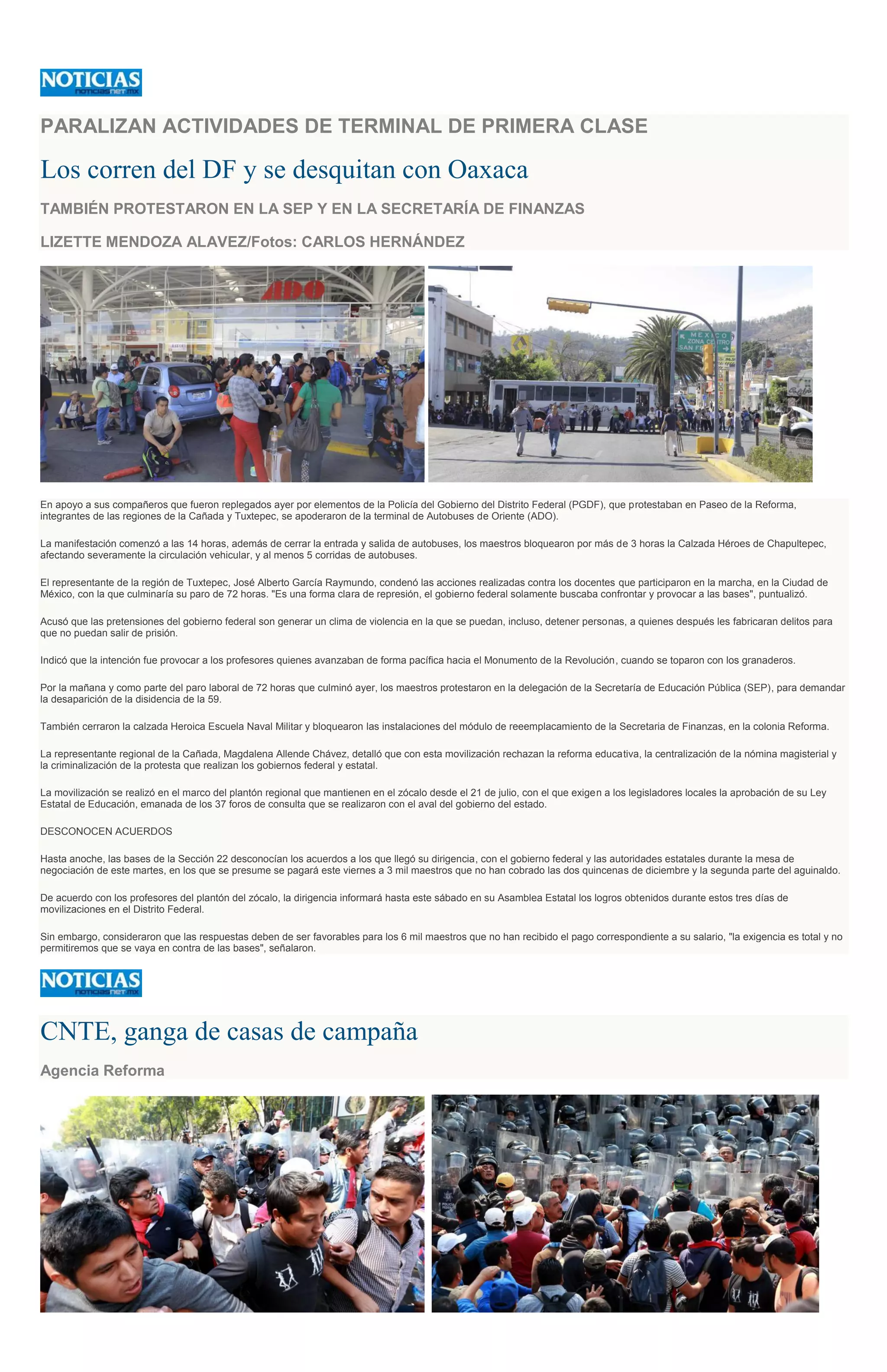 PARALIZAN ACTIVIDADES DE TERMINAL DE PRIMERA CLASE
Los corren del DF y se desquitan con Oaxaca
TAMBIÉN PROTESTARON EN LA SEP Y EN LA SECRETARÍA DE FINANZAS
LIZETTE MENDOZA ALAVEZ/Fotos: CARLOS HERNÁNDEZ
En apoyo a sus compañeros que fueron replegados ayer por elementos de la Policía del Gobierno del Distrito Federal (PGDF), que protestaban en Paseo de la Reforma,
integrantes de las regiones de la Cañada y Tuxtepec, se apoderaron de la terminal de Autobuses de Oriente (ADO).
La manifestación comenzó a las 14 horas, además de cerrar la entrada y salida de autobuses, los maestros bloquearon por más de 3 horas la Calzada Héroes de Chapultepec,
afectando severamente la circulación vehicular, y al menos 5 corridas de autobuses.
El representante de la región de Tuxtepec, José Alberto García Raymundo, condenó las acciones realizadas contra los docentes que participaron en la marcha, en la Ciudad de
México, con la que culminaría su paro de 72 horas. "Es una forma clara de represión, el gobierno federal solamente buscaba confrontar y provocar a las bases", puntualizó.
Acusó que las pretensiones del gobierno federal son generar un clima de violencia en la que se puedan, incluso, detener personas, a quienes después les fabricaran delitos para
que no puedan salir de prisión.
Indicó que la intención fue provocar a los profesores quienes avanzaban de forma pacífica hacia el Monumento de la Revolución, cuando se toparon con los granaderos.
Por la mañana y como parte del paro laboral de 72 horas que culminó ayer, los maestros protestaron en la delegación de la Secretaría de Educación Pública (SEP), para demandar
la desaparición de la disidencia de la 59.
También cerraron la calzada Heroica Escuela Naval Militar y bloquearon las instalaciones del módulo de reeemplacamiento de la Secretaria de Finanzas, en la colonia Reforma.
La representante regional de la Cañada, Magdalena Allende Chávez, detalló que con esta movilización rechazan la reforma educativa, la centralización de la nómina magisterial y
la criminalización de la protesta que realizan los gobiernos federal y estatal.
La movilización se realizó en el marco del plantón regional que mantienen en el zócalo desde el 21 de julio, con el que exigen a los legisladores locales la aprobación de su Ley
Estatal de Educación, emanada de los 37 foros de consulta que se realizaron con el aval del gobierno del estado.
DESCONOCEN ACUERDOS
Hasta anoche, las bases de la Sección 22 desconocían los acuerdos a los que llegó su dirigencia, con el gobierno federal y las autoridades estatales durante la mesa de
negociación de este martes, en los que se presume se pagará este viernes a 3 mil maestros que no han cobrado las dos quincenas de diciembre y la segunda parte del aguinaldo.
De acuerdo con los profesores del plantón del zócalo, la dirigencia informará hasta este sábado en su Asamblea Estatal los logros obtenidos durante estos tres días de
movilizaciones en el Distrito Federal.
Sin embargo, consideraron que las respuestas deben de ser favorables para los 6 mil maestros que no han recibido el pago correspondiente a su salario, "la exigencia es total y no
permitiremos que se vaya en contra de las bases", señalaron.
CNTE, ganga de casas de campaña
Agencia Reforma
 