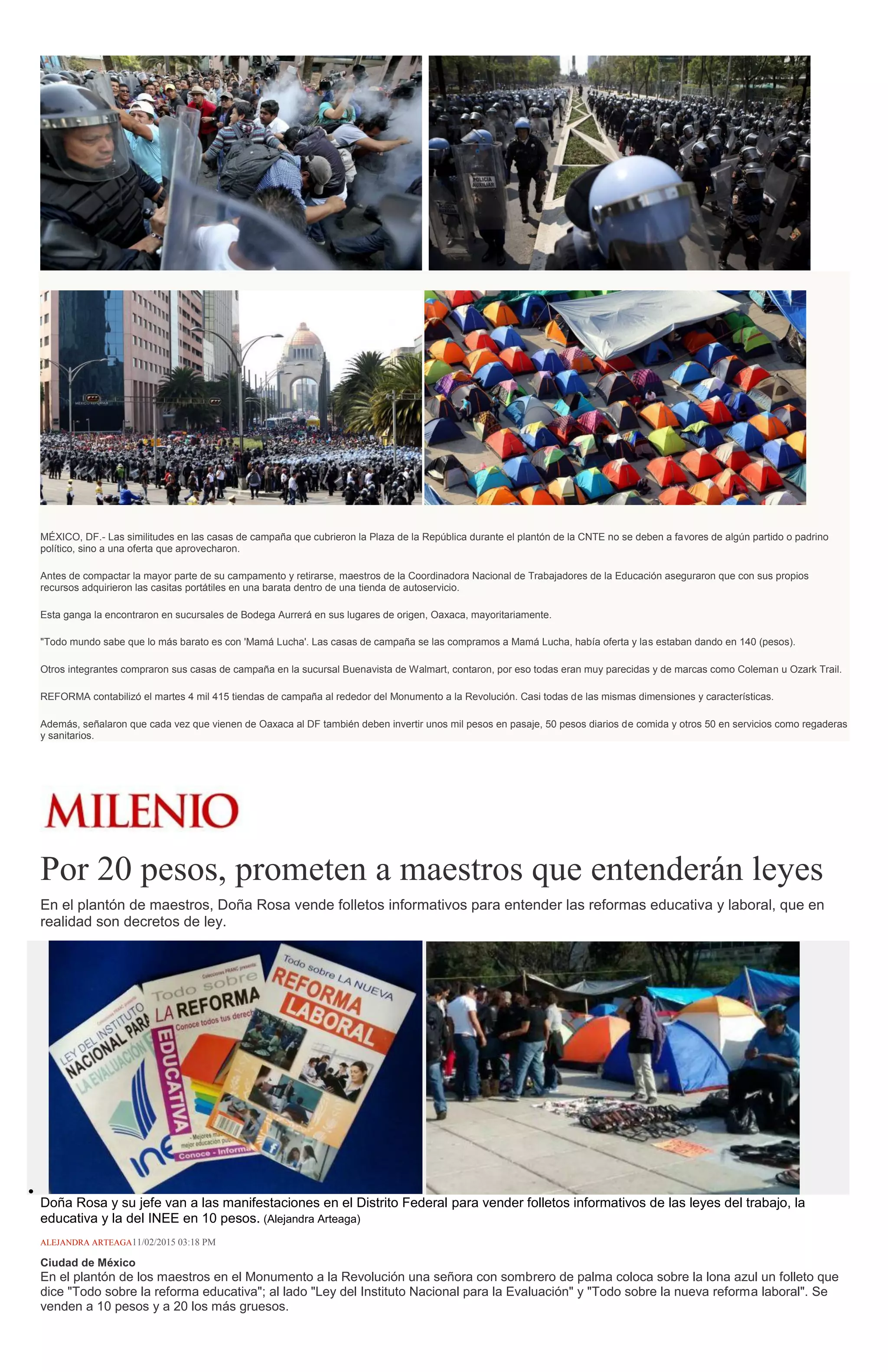 MÉXICO, DF.- Las similitudes en las casas de campaña que cubrieron la Plaza de la República durante el plantón de la CNTE no se deben a favores de algún partido o padrino
político, sino a una oferta que aprovecharon.
Antes de compactar la mayor parte de su campamento y retirarse, maestros de la Coordinadora Nacional de Trabajadores de la Educación aseguraron que con sus propios
recursos adquirieron las casitas portátiles en una barata dentro de una tienda de autoservicio.
Esta ganga la encontraron en sucursales de Bodega Aurrerá en sus lugares de origen, Oaxaca, mayoritariamente.
"Todo mundo sabe que lo más barato es con 'Mamá Lucha'. Las casas de campaña se las compramos a Mamá Lucha, había oferta y las estaban dando en 140 (pesos).
Otros integrantes compraron sus casas de campaña en la sucursal Buenavista de Walmart, contaron, por eso todas eran muy parecidas y de marcas como Coleman u Ozark Trail.
REFORMA contabilizó el martes 4 mil 415 tiendas de campaña al rededor del Monumento a la Revolución. Casi todas de las mismas dimensiones y características.
Además, señalaron que cada vez que vienen de Oaxaca al DF también deben invertir unos mil pesos en pasaje, 50 pesos diarios de comida y otros 50 en servicios como regaderas
y sanitarios.
Por 20 pesos, prometen a maestros que entenderán leyes
En el plantón de maestros, Doña Rosa vende folletos informativos para entender las reformas educativa y laboral, que en
realidad son decretos de ley.
Doña Rosa y su jefe van a las manifestaciones en el Distrito Federal para vender folletos informativos de las leyes del trabajo, la
educativa y la del INEE en 10 pesos. (Alejandra Arteaga)
ALEJANDRA ARTEAGA11/02/2015 03:18 PM
Ciudad de México
En el plantón de los maestros en el Monumento a la Revolución una señora con sombrero de palma coloca sobre la lona azul un folleto que
dice "Todo sobre la reforma educativa"; al lado "Ley del Instituto Nacional para la Evaluación" y "Todo sobre la nueva reforma laboral". Se
venden a 10 pesos y a 20 los más gruesos.
 
