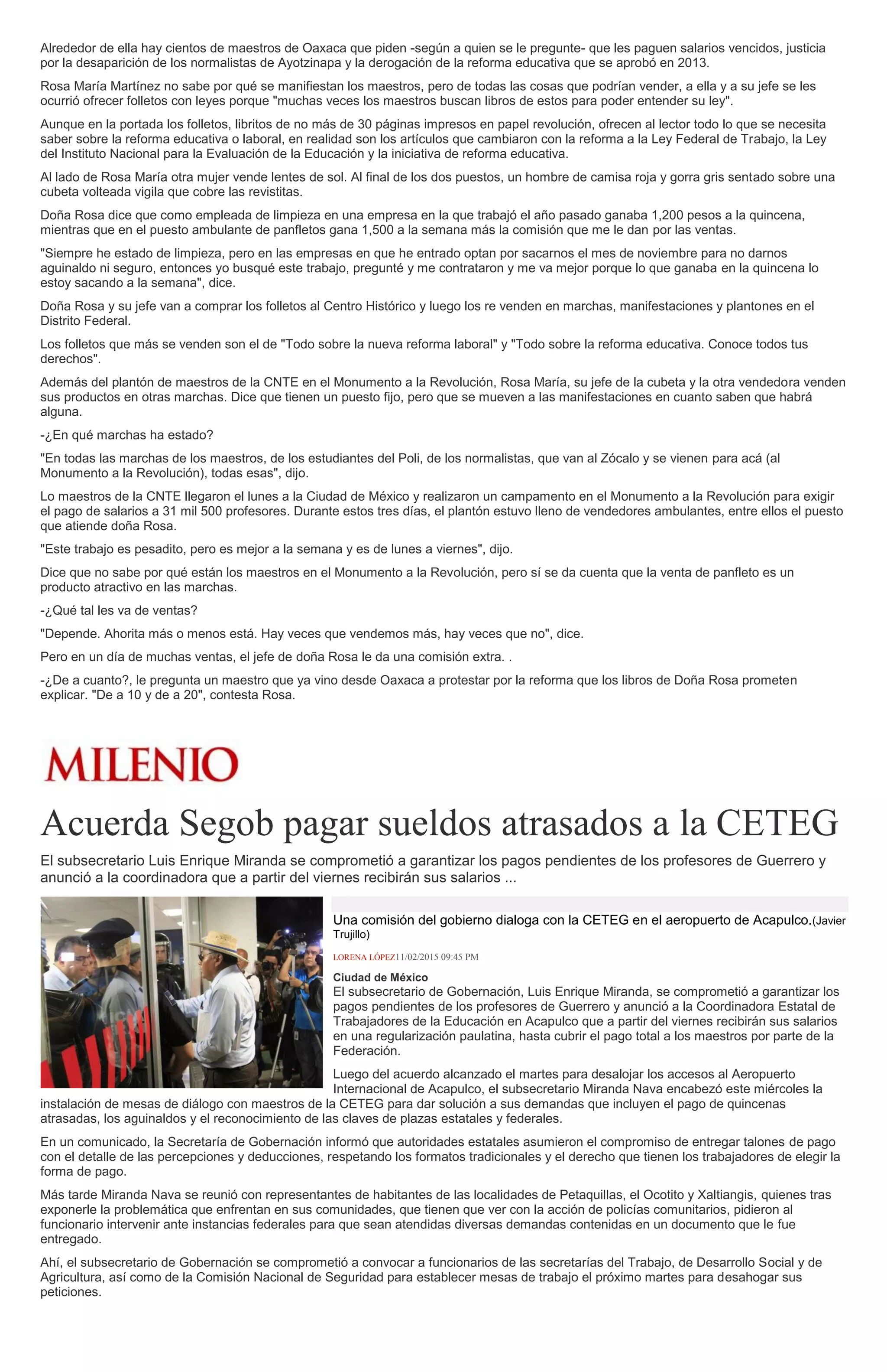Alrededor de ella hay cientos de maestros de Oaxaca que piden -según a quien se le pregunte- que les paguen salarios vencidos, justicia
por la desaparición de los normalistas de Ayotzinapa y la derogación de la reforma educativa que se aprobó en 2013.
Rosa María Martínez no sabe por qué se manifiestan los maestros, pero de todas las cosas que podrían vender, a ella y a su jefe se les
ocurrió ofrecer folletos con leyes porque "muchas veces los maestros buscan libros de estos para poder entender su ley".
Aunque en la portada los folletos, libritos de no más de 30 páginas impresos en papel revolución, ofrecen al lector todo lo que se necesita
saber sobre la reforma educativa o laboral, en realidad son los artículos que cambiaron con la reforma a la Ley Federal de Trabajo, la Ley
del Instituto Nacional para la Evaluación de la Educación y la iniciativa de reforma educativa.
Al lado de Rosa María otra mujer vende lentes de sol. Al final de los dos puestos, un hombre de camisa roja y gorra gris sentado sobre una
cubeta volteada vigila que cobre las revistitas.
Doña Rosa dice que como empleada de limpieza en una empresa en la que trabajó el año pasado ganaba 1,200 pesos a la quincena,
mientras que en el puesto ambulante de panfletos gana 1,500 a la semana más la comisión que me le dan por las ventas.
"Siempre he estado de limpieza, pero en las empresas en que he entrado optan por sacarnos el mes de noviembre para no darnos
aguinaldo ni seguro, entonces yo busqué este trabajo, pregunté y me contrataron y me va mejor porque lo que ganaba en la quincena lo
estoy sacando a la semana", dice.
Doña Rosa y su jefe van a comprar los folletos al Centro Histórico y luego los re venden en marchas, manifestaciones y plantones en el
Distrito Federal.
Los folletos que más se venden son el de "Todo sobre la nueva reforma laboral" y "Todo sobre la reforma educativa. Conoce todos tus
derechos".
Además del plantón de maestros de la CNTE en el Monumento a la Revolución, Rosa María, su jefe de la cubeta y la otra vendedora venden
sus productos en otras marchas. Dice que tienen un puesto fijo, pero que se mueven a las manifestaciones en cuanto saben que habrá
alguna.
-¿En qué marchas ha estado?
"En todas las marchas de los maestros, de los estudiantes del Poli, de los normalistas, que van al Zócalo y se vienen para acá (al
Monumento a la Revolución), todas esas", dijo.
Lo maestros de la CNTE llegaron el lunes a la Ciudad de México y realizaron un campamento en el Monumento a la Revolución para exigir
el pago de salarios a 31 mil 500 profesores. Durante estos tres días, el plantón estuvo lleno de vendedores ambulantes, entre ellos el puesto
que atiende doña Rosa.
"Este trabajo es pesadito, pero es mejor a la semana y es de lunes a viernes", dijo.
Dice que no sabe por qué están los maestros en el Monumento a la Revolución, pero sí se da cuenta que la venta de panfleto es un
producto atractivo en las marchas.
-¿Qué tal les va de ventas?
"Depende. Ahorita más o menos está. Hay veces que vendemos más, hay veces que no", dice.
Pero en un día de muchas ventas, el jefe de doña Rosa le da una comisión extra. .
-¿De a cuanto?, le pregunta un maestro que ya vino desde Oaxaca a protestar por la reforma que los libros de Doña Rosa prometen
explicar. "De a 10 y de a 20", contesta Rosa.
Acuerda Segob pagar sueldos atrasados a la CETEG
El subsecretario Luis Enrique Miranda se comprometió a garantizar los pagos pendientes de los profesores de Guerrero y
anunció a la coordinadora que a partir del viernes recibirán sus salarios ...
Una comisión del gobierno dialoga con la CETEG en el aeropuerto de Acapulco.(Javier
Trujillo)
LORENA LÓPEZ11/02/2015 09:45 PM
Ciudad de México
El subsecretario de Gobernación, Luis Enrique Miranda, se comprometió a garantizar los
pagos pendientes de los profesores de Guerrero y anunció a la Coordinadora Estatal de
Trabajadores de la Educación en Acapulco que a partir del viernes recibirán sus salarios
en una regularización paulatina, hasta cubrir el pago total a los maestros por parte de la
Federación.
Luego del acuerdo alcanzado el martes para desalojar los accesos al Aeropuerto
Internacional de Acapulco, el subsecretario Miranda Nava encabezó este miércoles la
instalación de mesas de diálogo con maestros de la CETEG para dar solución a sus demandas que incluyen el pago de quincenas
atrasadas, los aguinaldos y el reconocimiento de las claves de plazas estatales y federales.
En un comunicado, la Secretaría de Gobernación informó que autoridades estatales asumieron el compromiso de entregar talones de pago
con el detalle de las percepciones y deducciones, respetando los formatos tradicionales y el derecho que tienen los trabajadores de elegir la
forma de pago.
Más tarde Miranda Nava se reunió con representantes de habitantes de las localidades de Petaquillas, el Ocotito y Xaltiangis, quienes tras
exponerle la problemática que enfrentan en sus comunidades, que tienen que ver con la acción de policías comunitarios, pidieron al
funcionario intervenir ante instancias federales para que sean atendidas diversas demandas contenidas en un documento que le fue
entregado.
Ahí, el subsecretario de Gobernación se comprometió a convocar a funcionarios de las secretarías del Trabajo, de Desarrollo Social y de
Agricultura, así como de la Comisión Nacional de Seguridad para establecer mesas de trabajo el próximo martes para desahogar sus
peticiones.
 